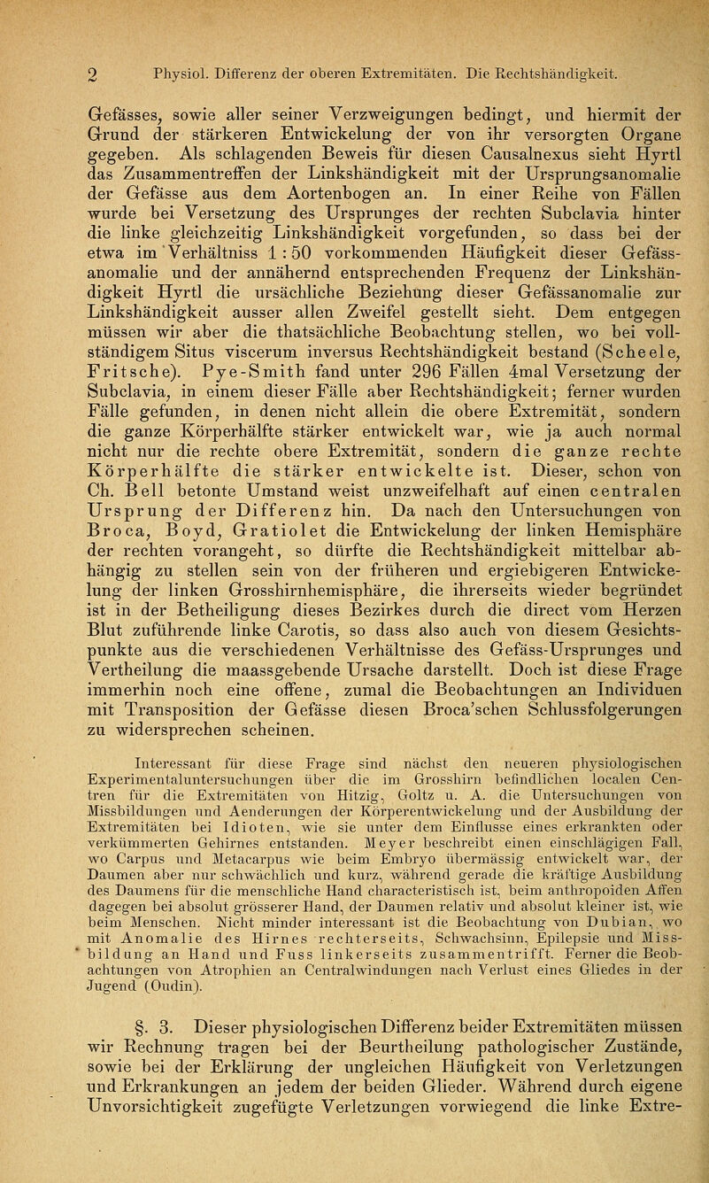 Gefässes, sowie aller seiner Verzweigungen bedingt, und hiermit der Grund der stärkeren Entwickelung der von ihr versorgten Organe gegeben. Als schlagenden Beweis für diesen Causalnexus sieht Hyrtl das Zusammentreffen der Linkshändigkeit mit der Ursprungsanomalie der Gefässe aus dem Aortenbogen an. In einer Reihe von Fällen wurde bei Versetzung des Ursprunges der rechten Subclavia hinter die linke gleichzeitig Linkshändigkeit vorgefunden, so dass bei der etwa im' Verhältniss 1:50 vorkommenden Häufigkeit dieser Gefäss- anomalie und der annähernd entsprechenden Frequenz der Linkshän- digkeit Hyrtl die ursächliche Beziehung dieser Gefässanomalie zur Linkshändigkeit ausser allen Zweifel gestellt sieht. Dem entgegen müssen wir aber die thatsächliche Beobachtung stellen, wo bei voll- ständigem Situs viscerum inversus Rechtshändigkeit bestand (Scheele, Fritsche). Pye-Smith fand unter 296 Fällen 4mal Versetzung der Subclavia, in einem dieser Fälle aber Rechtshändigkeit; ferner wurden Fälle gefunden, in denen nicht allein die obere Extremität, sondern die ganze Körperhälfte stärker entwickelt war, wie ja auch normal nicht nur die rechte obere Extremität, sondern die ganze rechte Körperhälfte die stärker entwickelte ist. Dieser, schon von Ch. Bell betonte Umstand weist unzweifelhaft auf einen centralen Ursprung der Differenz hin. Da nach den Untersuchungen von Broca, Boyd, Gratiolet die Entwickelung der linken Hemisphäre der rechten vorangeht, so dürfte die Rechtshändigkeit mittelbar ab- hängig zu stellen sein von der früheren und ergiebigeren Entwicke- lung der linken Grosshirnhemisphäre, die ihrerseits wieder begründet ist in der Betheiligung dieses Bezirkes durch die direct vom Herzen Blut zuführende linke Carotis, so dass also auch von diesem Gesichts- punkte aus die verschiedenen Verhältnisse des Gefäss-Ursprunges und Vertheilung die maassgebende Ursache darstellt. Doch ist diese Frage immerhin noch eine offene, zumal die Beobachtungen an Individuen mit Transposition der Gefässe diesen Broca'schen Schlussfolgerungen zu widersprechen scheinen. Interessant für diese Frage sind nächst den neueren physiologischen Experimentaluntersuchungen über die im Grosshirn befindlichen localen Cen- tren für die Extremitäten von Hitzig, Goltz u. A. die Untersuchimgen von Missbildungen und Aenderungen der Körperentwickelung und der Ausbildung der Extremitäten bei Idioten, wie sie unter dem Einflüsse eines erkrankten oder verkümmerten Gehirnes entstanden. Meyer beschreibt einen einschlägigen Fall, wo Carpus und Metacarpus wie beim Embryo übermässig entwickelt war, der Daumen aber nur schwächlich und kurz, während gerade die kräftige Ausbildung des Daiimens für die menschliche Hand characteristisch ist, beim anthropoiden Affen dagegen bei absolut grösserer Hand, der Daumen relativ und absolut kleiner ist, wie beim Menschen. Nicht minder interessant ist die Beobachtung von Dubian, wo mit Anomalie des Hirnes rechterseits, Schwachsinn, Epilepsie und Miss- *bildung an Hand und Fuss linkerseits zusammentrifft. Ferner die Beob- achtungen von Atrophien an Centralwindungen nach Verlust eines Gliedes in der Jugend (Oudin). §. 3. Dieser physiologischen Differenz beider Extremitäten müssen wir Rechnung tragen bei der Beurtheilung pathologischer Zustände, sowie bei der Erklärung der ungleichen Häufigkeit von Verletzungen und Erkrankungen an jedem der beiden Glieder. Während durch eigene Unvorsichtigkeit zugefügte Verletzungen vorwiegend die linke Extre-