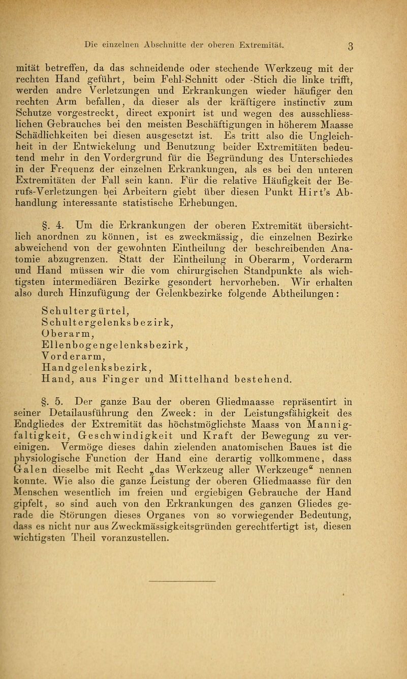 mität betreffen, da das schneidende oder stechende Werkzeug mit der rechten Hand geführt, beim Fehl-Schnitt oder -Stich die linke trifft, werden andre Verletzungen und Erkrankungen wieder häufiger den rechten Arm befallen, da dieser als der kräftigere instinctiv zum Schutze vorgestreckt, direct exponirt ist und wegen des ausschliess- lichen Gebrauches bei den meisten Beschäftigungen in höherem Maasse Schädlichkeiten bei diesen ausgesetzt ist. Es tritt also die Ungleich- heit in der Entwickelung und Benutzung beider Extremitäten bedeu- tend mehr in den Vordergrund für die Begründung des Unterschiedes in der Frequenz der einzelnen Erkrankungen, als es bei den unteren Extremitäten der Fall sein kann. Für die relative Häufigkeit der Be- rufs-Verletzungen b,ei Arbeitern giebt über diesen Punkt Hirt's Ab- handlung interessante statistische Erhebungen. §. 4. Um die Erkrankungen der oberen Extremität übersicht- lich anordnen zu können, ist es zweckmässig, die einzelnen Bezirke abweichend von der gewohnten Eintheilung der beschreibenden Ana- tomie abzugrenzen. Statt der Eintheilung in Oberarm, Vorderarm und Hand müssen wir die vom chirurgischen Standpunkte als wich- tigsten intermediären Bezirke gesondert hervorheben. Wir erhalten also durch Hinzufügung der Gelenkbezirke folgende Abtheilungen: Schultergürtel, Schult e r gel enks bezirk, Oberarm, Ellenbogengelenksbezirk, Vorderarm, Handgelenksbezirk, Hand, aus Finger und Mittelhand bestehend. §. 5. Der ganze Bau der oberen Gliedmaasse repräsentirt in seiner Detailausführung den Zweck: in der Leistungsfähigkeit des Endgliedes der Extremität das höchstmöglichste Maass von Mannig- faltigkeit, Geschwindigkeit und Kraft der Bewegung zu ver- einigen. Vermöge dieses dahin zielenden anatomischen Baues ist die physiologische Function der Hand eine derartig vollkommene, dass Galen dieselbe mit Recht „das Werkzeug aller Werkzeuge nennen konnte. Wie also die ganze Leistung der oberen Gliedmaasse für den Menschen wesentlich im freien und ergiebigen Gebrauche der Hand gipfelt, so sind auch von den Erkrankungen des ganzen Gliedes ge- rade die Störungen dieses Organes von so vorwiegender Bedeutung, dass es nicht nur aus Zweckmässigkeitsgründen gerechtfertigt ist, diesen wichtigsten Theil voranzustellen.