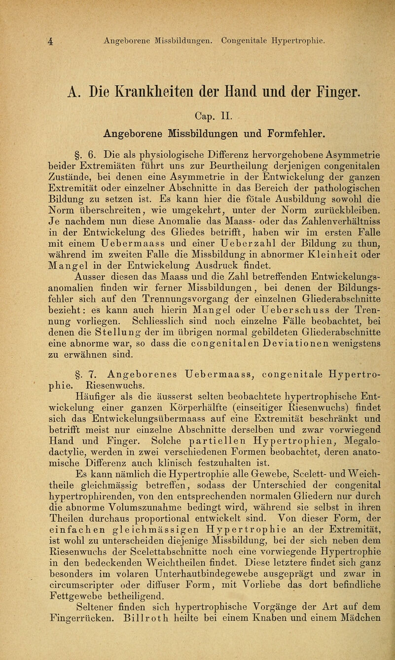 Angeborene Missbildungen. Congenitale Hypertrophie. A. Die Krankheiten der Hand und der Finger. Cap. IL Angeborene Missbildungen und Formfehler. §. 6. Die als physiologische Diflferenz hervorgehobene Asymmetrie beider Extremiäten führt uns zur Beurtheilung derjenigen congenitalen Zustände, bei denen eine Asymmetrie in der Entwickelung der ganzen Extremität oder einzelner Abschnitte in das Bereich der pathologischen Bildung zu setzen ist. Es kann hier die fötale Ausbildung sowohl die Norm überschreiten, wie umgekehrt, unter der Norm zurückbleiben. Je nachdem nun diese Anomalie das Maass- oder das Zahlenverhältniss in der Entwickelung des Gliedes betrifft, haben wir im ersten Falle mit einem Uebermaass und einer Ueberzahl der Bildung zu thun, während im zweiten Falle die Missbildung in abnormer Kleinheit oder Mangel in der Entwickelung Ausdruck findet. Ausser diesen das Maass und die Zahl betreffenden Entwickelungs- anomalien finden wir ferner Missbildungen, bei denen der Bildungs- fehler sich auf den Trennuugsvorgang der einzelnen Gliederabschnitte bezieht: es kann auch hierin Mangel oder Ueberschuss der Tren- nung vorliegen. Schliesslich sind noch einzelne Fälle beobachtet, bei denen die Stellung der im übrigen normal gebildeten Gliederabschnitte eine abnorme war, so dass die congenitalen Deviationen wenigstens zu erwähnen sind. §. 7. Angeborenes Uebermaass, congenitale Hypertro- phie. Riesenwuchs. Häufiger als die äusserst selten beobachtete hypertrophische Ent- wickelung einer ganzen Körperhälfte (einseitiger Riesenwuchs) findet sich das Entwickelungsübermaass auf eine Extremität beschränkt und betrifft meist nur einzelne Abschnitte derselben und zwar vorwiegend Hand und Finger, Solche partiellen Hypertrophien, Megalo- dactylie, werden in zwei verschiedenen Formen beobachtet, deren anato- mische Differenz auch klinisch festzuhalten ist. Es kann nämlich die Hypertrophie alle Gewebe, Scelett- und Weich- theile gleichmässig betreffen, sodass der Unterschied der congenital hypertrophirenden, von den entsprechenden normalen Gliedern nur durch die abnorme Volumszunahme bedingt wird, während sie selbst in ihren Theilen durchaus proportional entwickelt sind. Von dieser Form, der einfachen gle ichmässigen Hypertrophie an der Extremität, ist wohl zu unterscheiden diejenige Missbildung, bei der sich neben dem Riesenwuchs der Scelettabschnitte noch eine vorwiegende Hypertrophie in den bedeckenden Weichtheilen findet. Diese letztere findet sich ganz besonders im volaren Unterhautbindegewebe ausgeprägt und zwar in circumscripter oder diffuser Form, mit Vorliebe das dort befindliche Fettgewebe betheiligend. Seltener finden sich hypertrophische Vorgänge der Art auf dem Fingerrücken. Billroth heilte bei einem Knaben und einem Mädchen