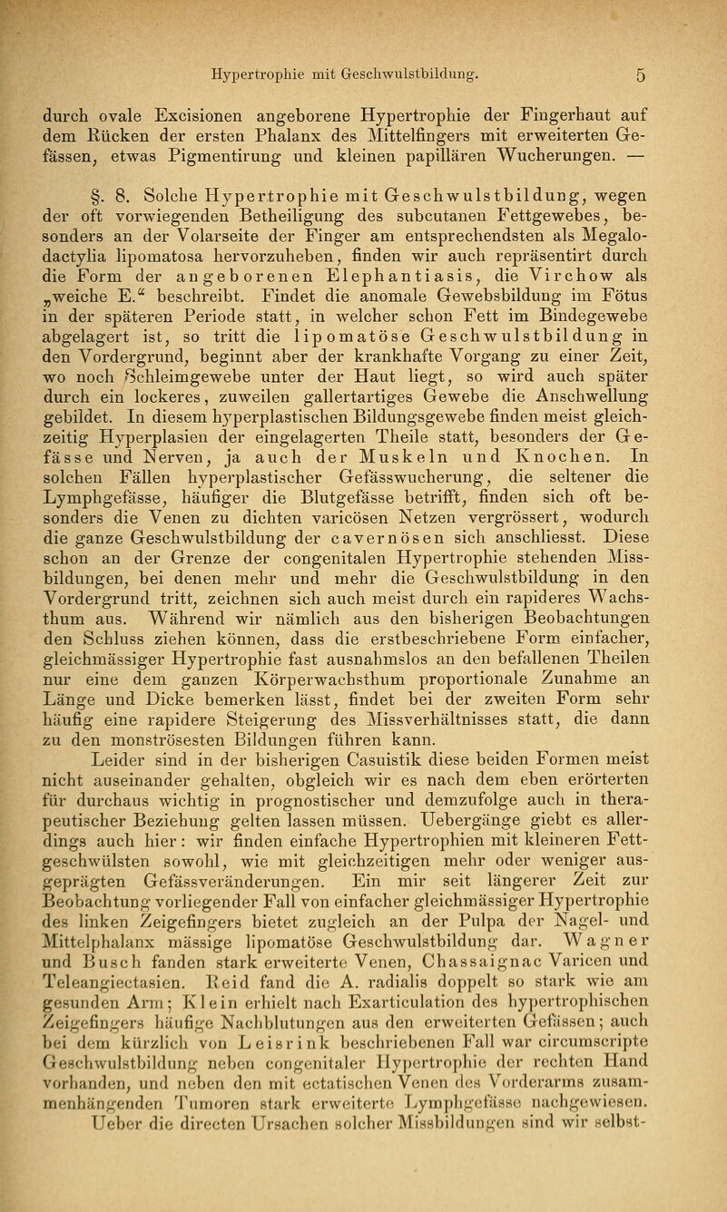 durch ovale Excisionen angeborene Hypertrophie der Fingerhaut auf dem Rücken der ersten Phalanx des Mittelfingers mit erweiterten Ge- fässeU; etwas Pigmentirung und kleinen papillären Wucherungen. — §. 8. Solche Hypertrophie mit Geschwulstbildung, wegen der oft vorwiegenden Betheiligung des subcutanen Fettgewebes, be- sonders an der Volarseite der Finger am entsprechendsten als Megalo- dactylia lipomatosa hervorzuheben, finden wir auch repräsentirt durch die Form der angeborenen Elephantiasis, die Virchow als „weiche E. beschreibt. Findet die anomale Gewebsbildung im Fötus in der späteren Periode statt, in welcher schon Fett im Bindegewebe abgelagert ist, so tritt die lipomatöse Geschwulstbildung in den Vordergrund, beginnt aber der krankhafte Vorgang zu einer Zeit, wo noch Schleimgewebe unter der Haut liegt, so wird auch später durch ein lockeres, zuweilen gallertartiges Gewebe die Anschwellung gebildet. In diesem hyperplastischen Bildungsgewebe finden meist gleich- zeitig Hyperplasien der eingelagerten Theile statt, besonders der Ge- fässe und Nerven, ja auch der Muskeln und Knochen. In solchen Fällen hyperplastischer Gefässwucherung, die seltener die Lymphgefässe, häufiger die Blutgefässe betrifft, finden sich oft be- sonders die Venen zu dichten varicösen Netzen vergrössert, wodurch die ganze Geschwulstbildung der cavernösen sich anschliesst. Diese schon an der Grenze der congenitalen Hypertrophie stehenden Miss- bildungen, bei denen mehr und mehr die Geschwulstbildung in den Vordergrund tritt, zeichnen sich auch meist durch ein rapideres Wachs- thum aus. Während wir nämlich aus den bisherigen Beobachtungen den Schluss ziehen können, dass die erstbeschriebene Form einfacher, gleichmässiger Hypertrophie fast ausnahmslos an den befallenen Theilen nur eine dem ganzen Körperwachsthum proportionale Zunahme an Länge und Dicke bemerken lässt, findet bei der zweiten Form sehr häufig eine rapidere Steigerung des Missverhältnisses statt, die dann zu den monströsesten Bildungen führen kann. Leider sind in der bisherigen Casuistik diese beiden Formen meist nicht auseioander gehalten, obgleich wir es nach dem eben erörterten für durchaus wichtig in prognostischer und demzufolge auch in thera- peutischer Beziehung gelten lassen müssen. Uebergänge giebt es aller- dings auch hier: wir finden einfache Hypertrophien mit kleineren Fett- geschwülsten sowohl, wie mit gleichzeitigen mehr oder weniger aus- geprägten Gefässveränderungen. Ein mir seit längerer Zeit zur Beobachtung vorliegender Fall von einfacher gleichmässiger Hypertrophie des linken Zeigefingers bietet zugleich an der Pulpa der Nagel- und Mittelphalanx massige lipomatöse Geschwulstbildung dar. Wagner und Busch fanden stark erweiterte Venen, Chassaignac Varicen und Teleangiectasien. Keid fand die A. radialis doppelt so stark wie am gesunden Arm; Klein erhielt nach Exarticulation des hypertrophischen Zeigefingers häufige Nachblutungen aus den erweiterten Gefässen; auch bei dem kürzlich von Leisrink beschriebenen Fall war circumscripte Geschwulstbildung neben congenitaler Hypertrophie der rechton Hand vorhanden, und neben den mit ectatischen Venen des Vorderarms zusam- menhängenden Tumoren stark erweiterte! Lymphgefässe nachgewiesen. Ueber die directen Ursachen solcher Missbildungen sind wir selbst-