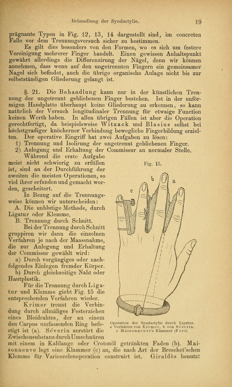 Fig. 15. prägnante Typen in Fig. 12, 13, 14 dargestellt sind, im concreten Falle vor dem Trennungsversuch sicher zu bestimmen. Es gilt dies besonders von den Formen, wo es sich um festere Vereinigung mehrerer Finger handelt. Einen gewissen Anhaltspunkt gewährt allerdings die Differenzirung der Nägel, denn wir können annehmen, dass wenn auf den ungetrennten Fingern ein gemeinsamer Nagel sich befindet, auch die übrige organische Anlage nicht bis zur selbstständigen Gliederung gelangt ist. §. 21. Die Behandlung kann nur in der künstlichen Tren- nung der ungetrennt gebliebenen Finger bestehen. Ist in der unför- migen Handplatte überhaupt keine Gliederung zu erkennen, so kann natürlich der Versuch longitudinaler Trennung für etwaige Function keinen Werth haben. In allen übrigen Fällen ist aber die Operation gerechtfertigt, da beispielsweise Witzack und Blas ins selbst bei höchstgradiger knöcherner Verbindung bewegliche Fingerbildung erziel- ten. Der operative Eingriff hat zwei Aufgaben zu lösen: 1) Trennung und Isolirung der ungetrennt gebliebenen Finger. 2) Anlegung und Erhaltung der Commissur an normaler Stelle. Während die erste Aufgabe meist nicht schwierig zu erfüllen ist, sind an der Durchführung der zweiten die meisten Operationen, so viel ihrer erfunden und gemacht wor- den, gescheitert. In Bezug auf die Trennungs- weise können wir unterscheiden: A. Die unblutige Methode, durch Ligatur oder Klemme. B. Trennung durch Schnitt. Bei der Trennung durch Schnitt gruppiren wir dann die einzelnen Verfahren je nach der Maassnahme, die zur Anlegung und Erhaltung der Commissur gewählt wird: a) Durch vorgängiges oder nach- folgendes Einlegen fremder Körper. b) Durch gleichzeitige Naht oder Hautplastik. Für die Trennung durch Liga- tur und Klemme giebt Fig. 15 die entsprechenden Verfahren wieder. Kr im er trennt die Verbin- dung durch allmäliges Festerziehen eines Bleidrahtes, der an einem den Carpus umfassenden Ring befe- stigt ist (a). Sdverin zerstört die Zwischonsubstanz durchUmschnüren mit einem in Kalilauge oder Crotonöl getränkten Faden (b). Mai- sonneuve legt eine Klammer (c) an, die nach Art der Breschet'schen Klemme für Varicocelenoperation construirt ist. Giraldbs benutzt Operation der Syndactylie durch Ligatur. ii Verfahren von Krlmor, b von Sevorln. 0 Malsouueuvo'h Klammer (Fort).