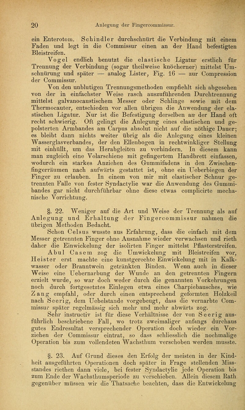 ein Enterotom. Schindler durchschnürt die Verbindung mit einem Faden und legt in die Commissur einen an der Hand befestigten Bleistreifen. Vogel endlich benutzt die elastische Ligatur erstlich für Trennung der Verbindung (sogar theilweise knöcherner) mittelst Um- schnürung und später — analog Lister, Fig. 16 — zur Compression der Commissur. Von den unblutigen Trennungsmethoden empfiehlt sich abgesehen von der in einfachster Weise rasch auszuführenden Durchtrennung mittelst galvanocaustischem Messer oder Schlinge sowie mit dem Thermocauter, entschieden vor allen übrigen die Anwendung der ela- stischen Ligatur. Nur ist die Befestigung derselben an der Hand oft recht schwierig. Oft gelingt die Anlegung eines elastischen und ge- polsterten Armbandes am Carpus absolut nicht auf die nöthige Dauer; es bleibt dann nichts weiter übrig als die Anlegung eines kleinen Wasserglas Verbandes, der den Ellenbogen in rechtwinkliger Stellung mit einhüllt, um das Herabgleiten zu verhindern. Li diesem kann man zugleich eine Volarschiene mit gefingertem Handbrett einfassen, wodurch ein starkes Anziehen des Gummifadens in den Zwischen- fingerräumen nach aufwärts gestattet ist, ohne ein Ueberbiegen der Finger zu erlauben. In einem von mir mit elastischer Schnur ge- trennten Falle von fester Sjndactylie war die Anwendung des Gummi- bandes gar nicht durchführbar ohne diese etwas complicirte mecha- nische Vorrichtung. §. 22. Weniger auf die Art und Weise der Trennung als auf Anlegung und Erhaltung der Fingercommissur nahmen die übrigen Methoden Bedacht. Schon Geis US wusste aus Erfahrung, dass die einfach mit dem Messer getrennten Finger ohne Ausnahme wieder verwachsen und rieth daher die Einwickelung der isolirten Finger mittelst Pflasterstreifen. Abul Casem zog die Umwickelung mit Bleistreifen vor, Heister erst machte eine kunstgerechte Einwickelung mit in Kalk- wasser oder Branntwein getränkten Binden. Wenn auch in dieser Weise eine Uebernarbung der Wunde an den getrennten Fingern erzielt wurde, so war doch weder durch die genannten Vorkehrungen noch durch fortgesetztes Einlegen etwa eines Charpiebausches, wie Zang empfahl, oder durch einen entsprechend geformten Holzkeil nach Seerig, dem Uebelstande vorgebeugt, dass die vernarbte Com- missur später regelmässig sich mehr und mehr abwärts zog. Sehr instructiv ist für diese Verhältnisse der von Seerig aus- führlich beschriebene Fall, wo trotz zweimaliger anfangs durchaus gutes Endresultat versprechender Operation doch wieder ein Vor- ziehen der Commissur eintrat, so dass schliesslich die nochmalige Operation bis zum vollendeten Wachsthum verschoben werden musste. §. 23. Auf Grund dieses den Erfolg der meisten in der Kind- heit ausgeführten Operationen doch später in Frage stellenden Miss- standes riethen dann viele, bei fester Sjndactylie jede Operation bis zum Ende der Wachsthumsperiode zu verschieben. Allein diesem Rath gegenüber müssen wir die Thatsache beachten, dass die Entwickelung