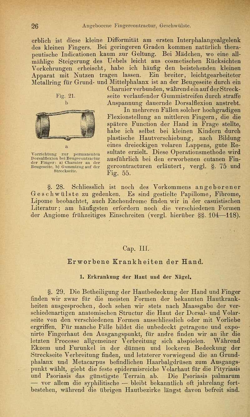 erblicli ist diese kleine Difformität am ersten Interphalangealgelenk des kleinen Fingers. Bei geringeren Graden kommen natürlich thera- peutische Indicationen kaum zur Geltung. Bei Mädchen, wo eine all- mählige Steigerung des Uebels leicht aus cosmetischen Rücksichten Vorkehrungen erheischt, habe ich häufig den beistehenden kleinen Apparat mit Nutzen tragen lassen. Ein breiter, leichtgearbeiteter Metallring für Grund- und Mittelphalanx ist an der Beugeseite durch ein Charnier verbunden, während ein auf der Streck- seite verlaufender Gummistreifen durch straffe Anspannung dauernde Dorsalflexion anstrebt. In mehreren Fällen solcher hochgradigen Flexionstellung an mittleren Fingern, die die spätere Function der Hand in Frage stellte, habe ich selbst bei kleinen Kindern durch plastische Hautverschiebung, nach Bildung a eines dreieckigen volaren Lappens, gute Re- vorrichkmg zur permanenten sultatc erzielt. Dicse Operationsmcthode wird porsaiflexionbeiBeugecontraetiir ausführlich bei den erworbeucn cutanen Fin- der Finger: a) Cnaruier an der , , „ „ _ , Beugeseite, b) Gummizug auf der gercoutractureu erläutert, vergi. §. 75 und Streckseite. -p- gc §. 28. Schliesslich ist noch des Vorkommens angeborener Geschwülste zu gedenken. Es sind gestielte Papillome, Fibrome, Lipome beobachtet, auch Enchondrome finden wir in der casuistischen Literatur; am häufigsten erfordern noch die verschiedenen Formen der Angiome frühzeitiges Einschreiten (vergl. hierüber §§. 104—118). Cap. HL Erworbene Krankheiten der Hand. 1. ErkrankiiDg der Haut und der Nägel, §. 29. Die Betheiligung der Hautbedeckung der Hand und Finger finden wir zwar für die meisten Formen der bekannten Hautkrank- heiten ausgesprochen, doch sehen wir stets nach Maassgabe der ver- schiedenartigen anatomischen Structur die Haut der Dorsal- und Volar- seite von den verschiedenen Formen ausschliesslich oder mit Vorliebe ergriffen. Für manche Fälle bildet die unbedeckt getragene und expo- nirte Fingerhaut den Ausgangspunkt, für andre finden wir an ihr die letzten Processe allgemeiner Verbreitung sich abspielen. Während Ekzem und Furunkel in der dünnen und lockeren Bedeckung der Streckseite Verbreitung finden, und letzterer vorwiegend die an Grund- phalanx und Metacarpus befindlichen Haarbalgdrüsen zum Ausgangs- punkt wählt, giebt die feste epidermisreiche Volarhaut für die Pityriasis und Psoriasis das günstigste Terrain ab. Die Psoriasis palmarum — vor allem die syphilitische — bleibt bekanntlich oft jahrelang fort- bestehen, während die übrigen Hautbezirke längst davon befreit sind.