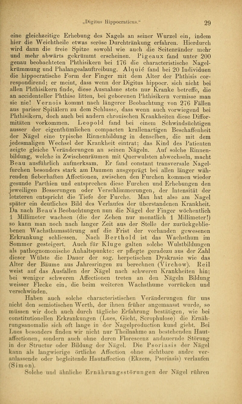 eine gleichzeitige Erhebung des Nagels an seiner Wurzel ein, indem hier die Weichtheile etwas seröse Durchtränkung erfahren. Hierdurch wird dann die freie Spitze sowohl wie auch die Seitenränder mehr und mehr abwärts gekrümmt erscheinen. Pigeaux fand unter 200 genau beobachteten Phthisikern bei 176 die characteristische Nagel- krümmung und Phalangealauftreibung. Alqui^ fand bei 20 Individuen die hippocratische Form der Finger mit dem Alter der Phthisis cor- respondirend; er meint, dass wenn der Digitus hippocr. sich nicht bei allen Phthisikern finde, diese Ausnahme stets nur Kranke betreffe, die an accidenteller Phthise litten, bei geborenen Phthisikern vermisse man sie nie! Vernois kommt nach längerer Beobachtung von 276 Fällen aus pariser Spitälern zu dem Schlüsse, dass wenn auch vorwiegend bei Phthisikern, doch auch bei andern chronischen Krankheiten diese Diffor- mitäten vorkommen. Leopold fand bei einem Schwindsüchtigen ausser der eigenthümlichen compacten krallenartigen Beschaffenheit der Nägel eine typische Rinnenbildung in denselben, die mit dem jedesmaligen Wechsel der Krankheit eintrat; das Kind des Patienten zeigte gleiche Veränderungen an seinen Nägeln. Auf solche Rinnen- bildung, welche in Zwischenräumen mit Querwulsten abwechseln, macht Beau ausführlich aufmerksam. Er fand constant transversale Nagel- furchen besonders stark am Daumen ausgeprägt bei allen länger wäh- renden fieberhaften Affectionen, zwischen den Furchen kommen wieder gesunde Parthien und entsprechen diese Furchen und Erhebungen den jeweiligen Besserungen oder Verschlimmerungen, der Intensität der letzteren entspricht die Tiefe der Furche. Man hat also am Nagel später ein deutliches Bild des Verlaufes der überstandenen Krankheit. Da nach Beau's Beobachtungen nun die Nägel der Finger wöchentlich 1 Millimeter wachsen (die der Zehen nur monatlich 1 Millimeter!) so kann man noch nach langer Zeit aus der Stelle der zurückgeblie- benen Wachsthumsstörung auf die Frist der vorhanden gewesenen Erkrankung schliessen. Nach Berthold ist das Wachsthum im Sommer gesteigert. Auch für Kluge galten solche Wulstbildungen als pathognomonische Anhaltspunkte: er pflegte geradezu aus der Zahl dieser Wülste die Dauer der sog. herpetischen Dyskrasie wie das Alter der Bäume aus Jahresringen zu berechnen (Virchow). Reil weist auf das Ausfallen der Nägel nach schweren Krankheiten hin; bei weniger schweren Affectionen treten an den Nägeln Bildung weisser Flecke ein, die beim weiteren Wachsthume vorrücken und verschwinden. Haben auch solche characteristischen Veränderungen für uns nicht den semiotischen Werth, der ihnen früher angemaasst wurde, so müssen wir doch auch durch tägliche Erfahrung bestätigen, wie bei constitutionellen Erkrankungen (Lues, Gicht, Scrophulose) die P>näh- rungsanomalie sich oft lange in der Nagelproduction kund giebt. Bei Lues besonders finden wir nicht nur Theilnahme an bestehenden Haut- affectionen, sondern auch ohne deren Floresccnz: andauernde Störung in der Structur oder Bildung der Nägel. Die Psoriasis der Nägel kann als langwierige örtliche Affection ohne sichtbare andre ver- anlassende oder begleitende Hautaffection (Ekzem, Psoriasis) verlaufen rSiraon). Solche und ähnliche Ernährungsstörungen der Nägel rühren