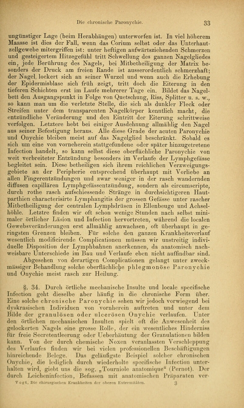 ungünstiger Lage (beim Herabhängen) unterworfen ist. In viel höherem Maasse ist dies der Fall, wenn das Corium selbst oder das Unterhaut- zellgewebe mitergrifFen ist: unter heftigen aufwärtsziehenden Schmerzen und gesteigertem Hitzegefühl tritt Schwellung des ganzen Nagelgliedes ein, jede Berührung des Nagels^ bei MitbetheiHgung der Matrix be- sonders der Druck am freien Rande ist ausserordentlich schmerzhaft; der Nagel lockert sich an seiner Wurzel und wenn auch die Erhebung der Epidermisblase sich früh zeigt, tritt doch die Eiterung in den tieferen Schichten erst im Laufe mehrerer Tage ein. Bildet das Nagel- bett den Ausgangspunkt in Folge von Quetschung, Riss, Splitter u. s. w,, so kann man um die verletzte Stelle, die sich als dunkler Fleck oder Streifen unter dem transparenten Nagelkörper kenntlich macht, die entzündliche Veränderung und den Eintritt der Eiterung schrittweise verfolgen. Letztere hebt bei einiger Ausdehnung allmählig den Nagel aus seiner Befestigung heraus. Alle diese Grade der acuten Paronychie und Onychie bleiben meist auf das Nagelglied beschränkt. Sobald es sich um eine von vorneherein stattgefundene oder später hinzugetretene Infection handelt, so kann selbst diese oberflächliche Paronychie von weit verbreiteter Entzündung besonders im Verlaufe der Lymphgefässe begleitet sein. Diese betheiligen sich ihrem reichlichen Verzweigungs- gebiete an der Peripherie entsprechend überhaupt mit Vorliebe an allen Fingerentzündungen und zwar weniger in der rasch wandernden diffusen capillären Lymphgefässentzündung, sondern als circumscripte, durch rothe rasch aufschiessende Stränge in durchsichtigeren Haut- parthien characterisirte Lymphangitis der grossen Gefässe unter rascher MitbetheiHgung der centralen Lymphdrüsen in Ellenbeuge und Achsel- höhle. Letztre finden wir oft schon wenige Stunden nach selbst mini- maler örtlicher Läsion und Infection hervortreten, während die localen Gewebsveränderungen erst allmählig anwachsen, oft überhaupt in ge- ringsten Grenzen bleiben. Für solche den ganzen Krankheitsverlauf wesentlich modificirende Complicationen müssen wir unstreitig indivi- duelle Disposition der Lymphbahnen anerkennen, da anatomisch nach- weisbare Unterschiede im Bau und Verlaufe eben nicht auffindbar sind. Abgesehen von derartigen Complicationen gelangt unter zweck- mässiger Behandlung solche oberflächliche phlegmonöse Paronychie und Onychie meist rasch zur Heilung. §. 34. Durch örtliche mechanische Insulte und locale specifische Infection geht dieselbe aber häufig in die chronische Form über. Eine solche chronische Paronychie sehen wir jedoch vorwiegend bei dyskrasischen Individuen von vornherein auftreten und unter dem Bilde der granulösen oder ulcerösen Onychie verlaufen. Unter den örtlichen mechanischen Insulten spielt oft die Anwesenheit des gelockerten Nagels eine grosse Rolle, der ein wesentliches Hinderniss für freie Secretentleerung oder Ueberhäutung der Granulationen bilden kann. Von der durch chemische Noxen veranlassten Verschhippung des Vorlaufes finden wir bei vielen professionellen Boschäftigungen hinreichende Belege. Das geläufigste Beispiel solcher chronischen Onychie, die lediglich durch wiederholte specifische Infection unter- halten wird, giebt uns die sog. „Tourniole anatomique (Pernot). Der durch Leichcninfection, Befassen mit anatomischen Präparaten ver- Voiit, Rio chiriirglHclion KrankUciton der oberen KxtroTiltäton. 3