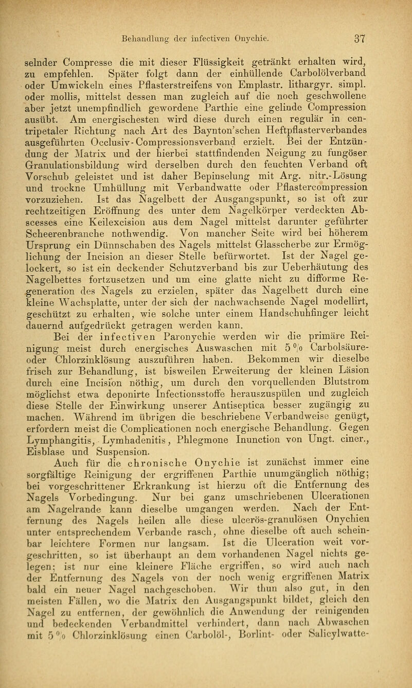 selnder Compresse die mit dieser Flüssigkeit getränkt erhalten wird, zu empfehlen. Später folgt dann der einhüllende Carbolölverband oder Umwickeln eines Pflasterstreifens von Emplastr, lithargyr. simpl. oder mollis, mittelst dessen man zugleich auf die noch geschwollene aber jetzt unempfindlich gewordene Parthie eine gelinde Compression ausübt. Am energischesten wird diese durch einen regulär in cen- tripetaler Eichtung nach Art des Baynton'schen Heftpflasterverbandes ausgeführten Occlusiv-Compressionsverband erzielt. Bei der Entzün- dung der Matrix und der hierbei stattfindenden Neigung zu fungöser Granulationsbildung wird derselben durch den feuchten Verband oft Vorschub geleistet und ist daher Bepinselung mit Arg. nitr.-Lösung und trockne Umhüllung mit Verbandwatte oder Pflastercompression vorzuziehen. Ist das Nagelbett der Ausgangspunkt, so ist oft zur rechtzeitigen Eröffnung des unter dem Nagelkörper verdeckten Ab- scesses eine Keilexcision aus dem Nagel mittelst darunter geführter Scheerenbranche nothwendig. Von mancher Seite wird bei höherem Ursprung ein Dünnschaben des Nagels mittelst Glasscherbe zur Ermög- lichung der Incision an dieser Stelle befürwortet. Ist der Nagel ge- lockert, so ist ein deckender Schutzverband bis zur Ueberhäutung des Nagelbettes fortzusetzen und um eine glatte nicht zu difforme Re- generation des Nagels zu erzielen, später das Nagelbett durch eine kleine Wachsplatte, unter der sich der nachwachsende Nagel modellirt, geschützt zu erhalten, wie solche unter einem Handschuhfinger leicht dauernd aufgedrückt getragen werden kann. Bei der infectiven Paronychie werden wir die primäre Rei- nigung meist durch energisches Auswaschen mit 5 ^'o Carbolsäure- oder Chlorzinklösung auszuführen haben. Bekommen wir dieselbe frisch zur Behandlung, ist bisweilen Erweiterung der kleinen Läsion durch eine Incision nöthig, um durch den vorquellenden Blutstrom möglichst etwa deponirte Infectionsstoffe herauszuspülen und zugleich diese Stelle der Einwirkung unserer Antiseptica besser zugängig zu machen. W^ährend im übrigen die beschriebene Verbandweise genügt, erfordern meist die Complicationen noch energische Behandlung. Gegen Lymphangitis, Lymhadenitis, Phlegmone Inunction von Ungt. einer., Eisblase und Suspension. Auch für die chronische Onychie ist zunächst immer eine sorgfältige Reinigung der ergriff'enen Parthie unumgänglich nöthig; bei vorgeschrittener Erkrankung ist hierzu oft die Entfernung des Nagels Vorbedingung. Nur bei ganz umschriebenen Ulcerationen am Nagelrande kann dieselbe umgangen werden. Nach der Ent- fernung des Nagels heilen alle diese ulcerös-granulösen Onychieu unter entsprechendem Verbände rasch, ohne dieselbe oft auch schein- bar leichtere Formen nur langsam. Ist die Ulceration weit vor- geschritten, so ist überhaupt an dem vorhandenen Nagel nichts ge- legen; ist nur eine kleinere Fläche ergriffen, so wird auch nach der Entfernung des Nagels von der noch wenig ergriffenen Matrix bald ein neuer Nagel nachgeschoben. Wir tliun also gut, in den meisten Fällen, wo die Matrix den Ausgangspunkt bildet, gleich den Nagel zu entfernen, der gewöhnlich die Anwendung der reinigenden und bedeckenden Verbandmittel verhindert, dann nach Abwaschen mit b/) Chlorzinklüsung einen Carbolöl-, Borlint- oder Salicylwatte-