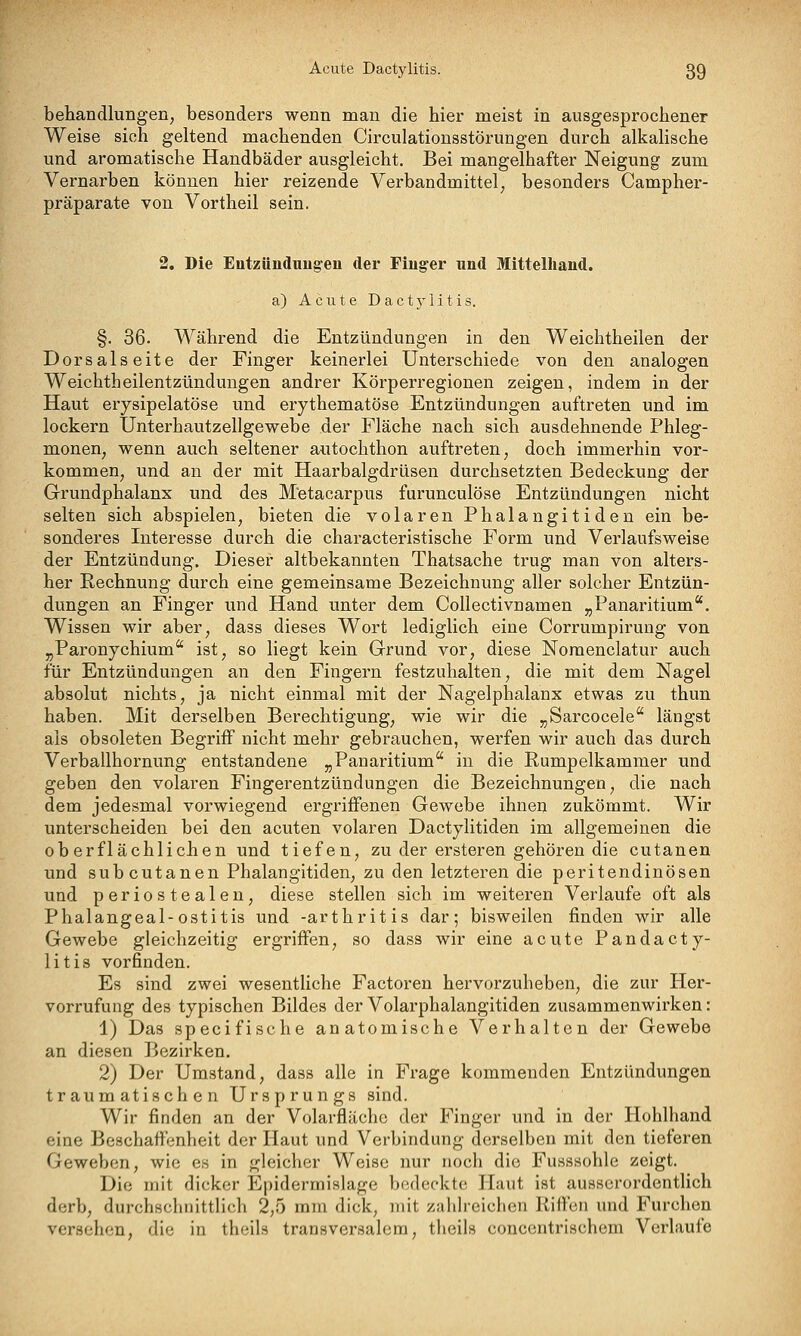 behandlungen, besonders wenn man die hier meist in ausgesprochener Weise sich geltend machenden Circulationsstörungen durch alkalische und aromatische Handbäder ausgleicht. Bei mangelhafter Neigung zum Vernarben können hier reizende Verbandmittel, besonders Campher- präparate von Vortheil sein. 2. Die EutzUudnug'eu der Finger und Mittelhand. a) Acute Dactj-litis. §. 36. Während die Entzündungen in den Weichtheilen der Dorsalseite der Finger keinerlei Unterschiede von den analogen Weichtheilentzündungen andrer Körperregionen zeigen, indem in der Haut erysipelatöse und erythematöse Entzündungen auftreten und im lockern Unterhautzellgewebe der Fläche nach sich ausdehnende Phleg- monen, wenn auch seltener autochthon auftreten, doch immerhin vor- kommen, und an der mit Haarbalgdrüsen durchsetzten Bedeckung der Grundphalanx und des M'etaearpus fiirunculöse Entzündungen nicht selten sich abspielen, bieten die volaren Phalangitiden ein be- sonderes Interesse durch die characteristische Form und Verlaufsweise der Entzündung. Dieser altbekannten Thatsache trug man von alters- her Rechnung durch eine gemeinsame Bezeichnung aller solcher Entzün- dungen an Finger und Hand unter dem Collectivnamen „Panaritium. Wissen wir aber, dass dieses Wort lediglich eine Corrumpirung von „Paronychium ist, so liegt kein Grund vor, diese Noraenclatur auch für Entzündungen an den Fingern festzuhalten, die mit dem Nagel absolut nichts, ja nicht einmal mit der Nagelphalanx etwas zu thun haben. Mit derselben Berechtigung, wie wir die „Sarcocele längst als obsoleten Begriif nicht mehr gebrauchen, werfen wir auch das durch Verballhornung entstandene „Panaritium in die Rumpelkammer und geben den volaren Fingerentzündungen die Bezeichnungen, die nach dem jedesmal vorwiegend ergriffenen Gewebe ihnen zukömmt. Wir unterscheiden bei den acuten volaren Dactylitiden im allgemeinen die oberflächlichen und tiefen, zu der ersteren gehören die cutanen und subcutanen Phalangitiden, zu den letzteren die peritendinösen und periostealen, diese stellen sich im weiteren Verlaufe oft als Phalangeal-ostitis und -arthritis dar; bisweilen finden wir alle Gewebe gleichzeitig ergriffen, so dass wir eine acute Pandacty- litis vorfinden. Es sind zwei wesentliche Factoren hervorzuheben, die zur Her- vorrufung des typischen Bildes derVolarphalangitiden zusammenwirken: 1) Das specifische anatomische Verhalten der Gewebe an diesen Bezirken. 2) Der Umstand, dass alle in Frage kommenden Entzündungen traumatischen Ursprungs sind. Wir finden an der Volarifläche der Finger und in der Hohlhand eine Beschaffenheit der Haut und Verbindung derselben mit den tieferen Geweben, wie es in gleicher Weise nur noch die Fusssohle zeigt. Die mit dicker Epidermishige bedeckte Haut ist ausserordentlich derb, durchschnittlich 2,5 mm dick, mit zahh-eichen Riffen und Furchen versehen, die in theils transversalem, theils concentrischem Verlaufe
