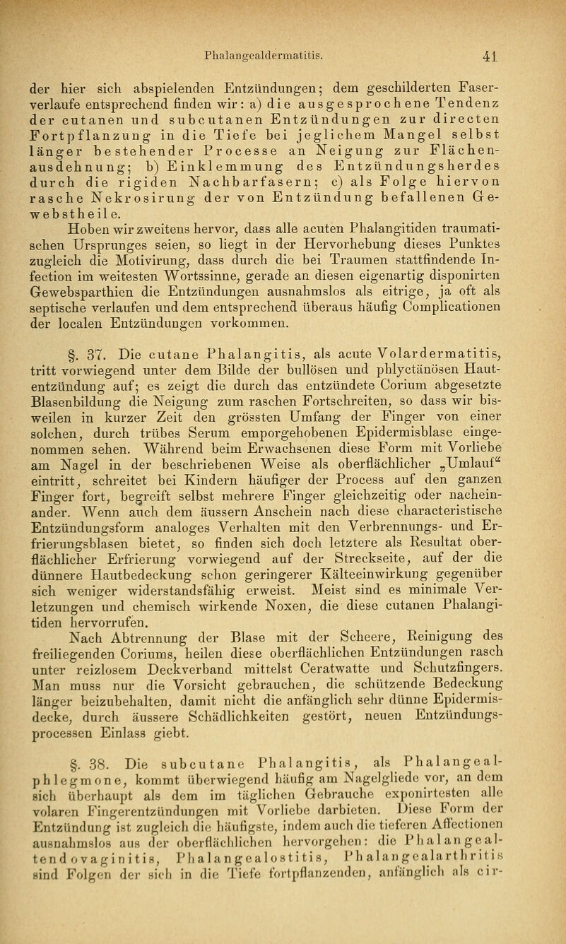 der hier sich abspielenden Entzündungen; dem geschilderten Faser- verlaufe entsprechend finden wir: a) die ausgesprochene Tendenz der cutanen und subcutanen Entzündungen zur directen Fortpflanzung in die Tiefe bei jeglichem Mangel selbst länger bestehender Processe an Neigung zur Flächen- ausdehnung; b) Einklemmung des Entzündungsherdes durch die rigiden Nachbarfasern; c) als Folge hiervon rasche Nekrosirung der von Entzündung befallenen Ge- webstheile. Hoben wir zweitens hervor, dass alle acuten Phalangitiden traumati- schen Ursprunges seien, so liegt in der Hervorhebung dieses Punktes zugleich die Motivirung, dass durch die bei Traumen stattfindende In- fection im weitesten Wortssinne, gerade an diesen eigenartig disponirten Gewebsparthien die Entzündungen ausnahmslos als eitrige, ja oft als septische verlaufen und dem entsprechend überaus häufig Complicationen der localen Entzündungen vorkommen. §. 37. Die cutane Phalangitis, als acute Volardermatitis, tritt vorwiegend unter dem Bilde der bullösen und phlyctänösen Haut- entzündung auf; es zeigt die durch das entzündete Corium abgesetzte Blasenbildung die Neigung zum raschen Fortschreiten, so dass wir bis- weilen in kurzer Zeit den grössten Umfang der Finger von einer solchen, durch trübes Serum emporgehobenen Epidermisblase einge- nommen sehen. Während beim Erwachsenen diese Form mit Vorliebe am Nagel in der beschriebenen Weise als oberflächlicher ^Umlauf eintritt, schreitet bei Kindern häufiger der Process auf den ganzen Finger fort, begreift selbst mehrere Finger gleichzeitig oder nachein- ander. Wenn auch dem äussern Anschein nach diese characteristische Entzündungsform analoges Verhalten mit den Verbrennungs- und Er- frierungsblasen bietet, so finden sich doch letztere als Resultat ober- flächlicher Erfrierung vorwiegend auf der Streckseite, auf der die dünnere Hautbedeckung schon geringerer Kälteeinwirkung gegenüber sich weniger widerstandsfähig erweist. Meist sind es minimale Ver- letzungen und chemisch wirkende Noxen, die diese cutanen Phalangi- tiden hervorrufen. Nach Abtrennung der Blase mit der Scheere, Reinigung des freiliegenden Coriums, heilen diese oberflächlichen Entzündungen rasch unter reizlosem Deckverband mittelst Ceratwatte und Schutzfingers. Man muss nur die Vorsicht gebrauchen, die schützende Bedeckung länger beizubehalten, damit nicht die anfänglich sehr dünne Epidermis- decke, durch äussere Schädlichkeiten gestört, neuen Eutzündungs- processen Einlass giebt. §. 38. Die subcutane Phalangitis, als Phalangeal- phlegmone, kommt überwiegend häufig am Nagelgliede vor, an dem sich überhaupt als dem im täglichen Gebrauche exponirtesten alle volaren Fingerentzündungen mit Vorliebe darbieten. Diese Form der Entzündung ist zugleich die häufigste, indem auch die tieferen Aff'ectionen ausnahmslos aus der oberflächlichen hervorgehen: die Phalan geal- te n d o v a g i n i t i s, Ph a 1 a n ge a 1 os t i ti s, Ph alan gealarth r itis sind Folgen der sich in die Tiefe fortpflanzenden, anfänglicli als cir-