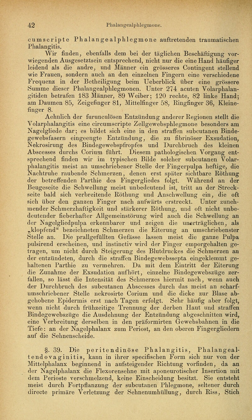 cumscripte Phalangealphlegmone auftretenden traumatischen Plialangitis. Wir finden, ebenfalls dem bei der täglichen Beschäftigung vor- wiegenden Ausgesetztsein entsprechend, nicht nur die eine Hand häufiger leidend als die andre, und Männer ein grösseres Contingent stellend wie Frauen, sondern auch an den einzelnen Fingern eine verschiedene Frequenz in der Betheiligung beim Ueberblick über eine grössere Summe dieser Phalangealphlegmonen. Unter 274 acuten Volarphalan- gitiden betrafen 183 Männer, 89 Weiber; 120 rechte, 82 linke Hand; am Daumen 85, Zeigefinger 81, Mittelfinger 58, Ringfinger 36, Kleine- finger 8. Aehnlich der furunculösen Entzündung anderer Regionen stellt die Volarphalangitis eine circumscripte Zellgewebsphlegmone besonders am Nagelgliede dar; es bildet sich eine in den straffen subcutanen Binde- gewebsfasern eingeengte Entzündung, die zu fibrinöser Exsudation, Nekrosirung des Bindegewebspfropfes und Durchbruch des kleinen Abscesses durchs Corium führt. Diesem pathologischen Vorgang ent- sprechend finden wir im typischen Bilde solcher subcutanen Volar- phalangitis meist an umschriebener Stelle der Fingerpulpa heftige, die Nachtruhe raubende Schmerzen, denen erst später sichtbare Röthung der betrefi'enden Parthie des Fingergliedes folgt. Während an der Beugeseite die Schwellung meist unbedeutend ist, tritt an der Streck- seite bald sich verbreitende Röthung und Anschwellung ein, die oft sich über den ganzen Finger nach aufwärts erstreckt. Unter zuneh- mender Schmerzhaftigkeit und stärkerer Röthung, und oft nicht unbe- deutender fieberhafter Allgemeinstörung wird auch die Schwellung an der Nagelgliedpulpa erkennbarer und zeigen die unerträglichen, als „klopfend bezeichneten Schmerzen die Eiterung an umschriebenster Stelle an. Die prallgefüllten Gefässe lassen meist die ganze Pulpa pulsirend erscheinen, und instinctiv wird der Finger emporgehalten ge- tragen, um nicht durch Steigerung des Blutdruckes die Schmerzen an der entzündeten, durch die straffen Bindegewebssepta eingeklemmt ge- haltenen Parthie zu vermehren. Da mit dem Eintritt der Eiterung die Zunahme der Exsudation aufhört, einzelne Bindegewebszüge zer- fallen, so lässt die Intensität des Schmerzes hiermit nach, wenn auch der Durchbruch des subcutanen Abscesses durch das meist an scharf- umscTiriebener Stelle nekrosirte Corium und die dicke zur Blase ab- gehobene Epidermis erst nach Tagen erfolgt. Sehr häufig aber folgt, wenn nicht durch frühzeitige Trennung der derben Haut und straffen Bindegewebszüge die Ausdehnung der Entzündung abgeschnitten wird, eine Verbreitung derselben in den präformirten Gewebsbahnen in die Tiefe: an der Nagelphalanx zum Periost, an den oberen Fingergliedern auf die Sehnenscheide. §. 39. Die peritendinöse Phalangitis, Phalangeal- tendovaginitis, kann in ihrer specifischen Form sich nur von der Mittelphalanx beginnend in aufsteigender Richtung vorfinden, da an der Nagelphalanx die Flexorensehne mit aponeurotischer Insertion mit dem Perioste verschmelzend, keine Einscheidung besitzt. Sie entsteht meist durch Fortpflanzung der subcutanen Phlegmone, seltener durch directe primäre Verletzung der Sehnenumhüllung, durch Riss, Stich