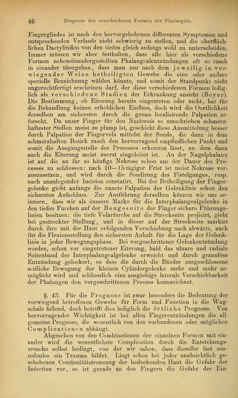 Fingergliedes ist nach den hervorgehobenen difFerenten Symptomen und entsprechenden Verlaufe nicht schwierig zu stellen, und die oberfläch- lichen Dactylitiden von den tiefen gleich anfangs wohl zu unterscheiden. Immer müssen wir aber festhalten, dass alle hier als verschiedene Formen nebeneinandergestellten Phalangealentzündungen oft so rasch in einander übergehen, dass man nur nach dem jeweilig in vor- wiegender Weise betheiligten Gewebe die eine oder andere specielle Bezeichnung wählen könnte, und somit der Standpunkt nicht ungerechtfertigt erscheinen darf, der diese verschiedenen Formen ledig- lich als verschiedene Stadien der Erkrankung ansieht (Boyer). Die Bestimmung, ob Eiterung bereits eingetreten oder nicht, hat für die Behandlung keinen erheblichen Einfluss, doch wird die Oertlichkeit derselben am sichersten durch die genau localisirende Palpation er- forscht. Da unser Finger für den Nachweis so umschrieben schmerz- haftester Stellen meist zu plump ist, geschieht diese Ausmittelung besser durch Palpation der Fingervola mittelst der Sonde, die dann in dem schmerzhaften Bezirk rasch den hervorragend empfindlichen Punkt und somit die Ausgangsstelle des Processes erkennen lässt, an dem dann auch die Eiterung meist zuerst eingeleitet ist. An der Nagelphalanx ist auf die an ihr so häufige Nekrose schon aus der Dauer des Pro- cesses zu schliessen: nach 10—15 tägiger Frist ist meist Nekrose vor- auszusetzen, und wird durch die Sondirung des Fistelganges, resp. nach anzulegender Incision constatirt. Bei der Betheiligung der Finger- gelenke giebt anfangs die exacte Palpation der Gelenklinie schon den sichersten Aufschluss. Zur Ausführung derselben können wir uns er- innern, dass wir als äussere Marke für die Interphalangealgelenke in den tiefen Furchen auf der Beugeseite der Finger sichere Führungs- linien besitzen: die tiefe Volarfurche auf die Streckseite projicirt, giebt bei gestreckter Stellung, und in dieser auf der Streckseite markirt durch ihre mit der Haut erfolgenden Verschiebung nach abwärts, auch für die Flexionsstellung den sichersten Anhalt für die Lage der Gelenk- linie in jeder Bewegungsphase. Bei vorgeschrittener Gelenkentzündung werden, schon vor eingetretener Eiterung, bald das ulnare und radiale Seitenband der Interphalangealgelenke erweicht und durch granulöse Entzündung gelockert, so dass die durch die Bänder ausgeschlossene seitliche Bewegung der kleinen Cylindergelenke mehr und mehr er- möglicht wird und schliesslich eine ausgiebige laterale Verschiebbarkeit der Phalangen den vorgeschrittenen Process kennzeichnet. §. 43. Für die Prognose ist zwar besonders die Bedeutung der vorwiegend betroffenen Gewebe für Form und Function in die Wag- schale fallend, doch betrifft dies lediglich die örtliche Prognose. Von hervorragender Wichtigkeit ist bei allen Fingerentzündungen die all- gemeine Prognose, die wesentlich von den vorhandenen oder möglichen Complicationen abhängt. Abgesehen von den Combinationen der einzelnen Formen mit ein- ander wird die wesentlichste Complication durch die Entstehungs- ursache selbst bedingt, von der wir sahen, dass dieselbe fast aus- nahmlos ein Trauma bildet. Liegt schon bei jeder unabsichtlich ge- schehenen Continuitätstrennung der bedeckenden Haut die Gefahr der Infection vor, so ist gerade an den Fingern die Gefahr der Ein-