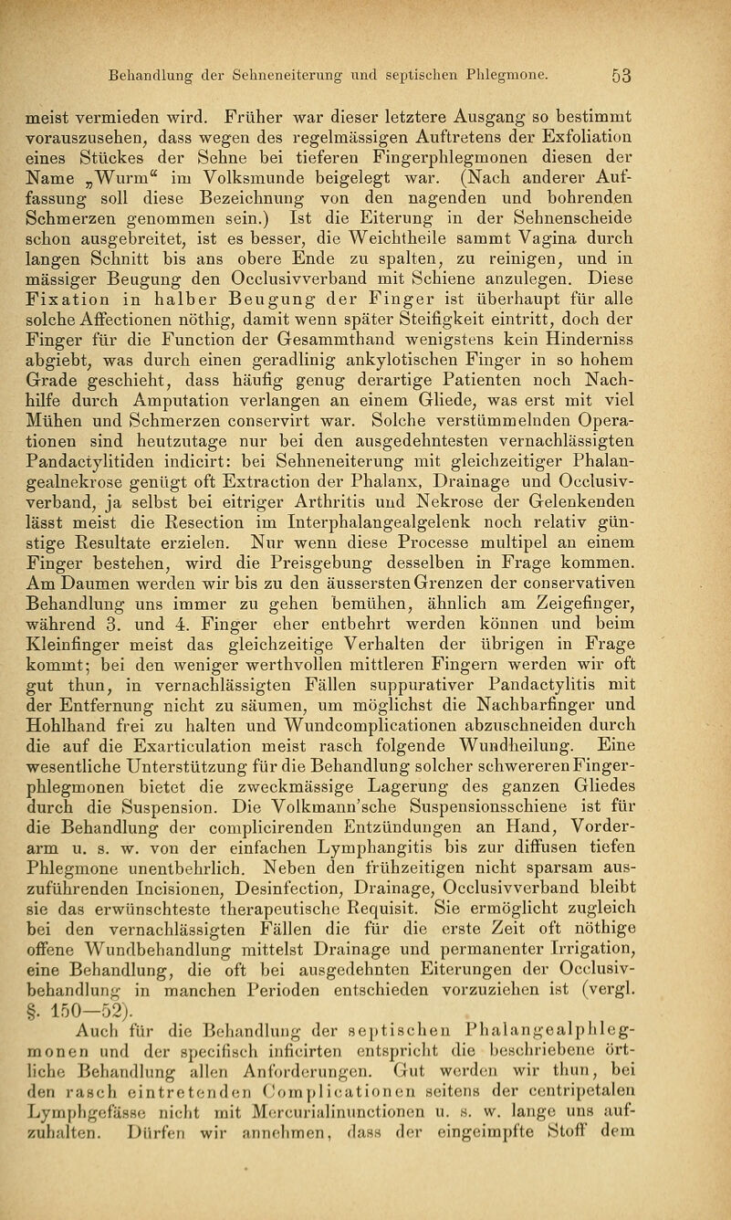 meist vermieden wird. Früher war dieser letztere Ausgang so bestimmt vorauszusehen, dass wegen des regelmässigen Auftretens der Exfoliation eines Stückes der Sehne bei tieferen Fingerphlegmonen diesen der Name „Wurm im Volksmunde beigelegt war. (Nach anderer Auf- fassung soll diese Bezeichnung von den nagenden und bohrenden Schmerzen genommen sein.) Ist die Eiterung in der Sehnenscheide schon ausgebreitet, ist es besser, die Weichtheile sammt Vagina durch langen Schnitt bis ans obere Ende zu spalten, zu reinigen, und in massiger Beugung den Occlusivverband mit Schiene anzulegen. Diese Fixation in halber Beugung der Finger ist überhaupt für alle solche Affectionen nöthig, damit wenn später Steifigkeit eintritt, doch der Finger für die Function der Gesammthand wenigstens kein Hinderniss abgiebt, was durch einen geradlinig ankylotischen Finger in so hohem Grade geschieht, dass häufig genug derartige Patienten noch Nach- hilfe durch Amputation verlangen an einem Gliede, was erst mit viel Mühen und Schmerzen conservirt war. Solche verstümmelnden Opera- tionen sind heutzutage nur bei den ausgedehntesten vernachlässigten Pandactylitiden indicirt: bei Sehneneiterung mit gleichzeitiger Phalan- gealnekrose genügt oft Extraction der Phalanx, Drainage und Occlusiv- verband, ja selbst bei eitriger Arthritis und Nekrose der Gelenkenden lässt meist die Resection im Interphalangealgelenk noch relativ gün- stige Resultate erzielen. Nur wenn diese Processe multipel an einem Finger bestehen, wird die Preisgebung desselben in Frage kommen. Am Daumen werden wir bis zu den äussersten Grenzen der conservativen Behandlung uns immer zu gehen bemühen, ähnlich am Zeigefinger, während 3. und 4. Finger eher entbehrt werden können und beim Kleinfinger meist das gleichzeitige Verhalten der übrigen in Frage kommt; bei den weniger werthvollen mittleren Fingern werden wir oft gut thun, in vernachlässigten Fällen suppurativer Pandactylitis mit der Entfernung nicht zu säumen, um möglichst die Nachbarfinger und Hohlhand frei zu halten und Wundcomplicationen abzuschneiden durch die auf die Exarticulation meist rasch folgende Wundheilung. Eine wesentliche Unterstützung für die Behandlung solcher schwereren Finger- phlegmonen bietet die zweckmässige Lagerung des ganzen Gliedes durch die Suspension. Die Volkmann'sche Suspensionsschiene ist für die Behandlung der complicirenden Entzündungen an Hand, Vorder- arm u. s. w. von der einfachen Lymphangitis bis zur diffusen tiefen Phlegmone unentbehrlich. Neben den frühzeitigen nicht sparsam aus- zuführenden Incisionen, Desinfection, Drainage, Occlusivverband bleibt sie das erwünschteste therapeutische Requisit. Sie ermöglicht zugleich bei den vernachlässigten Fällen die für die erste Zeit oft nöthige offene Wundbehandlung mittelst Drainage und permanenter Irrigation, eine Behandlung, die oft bei ausgedehnten Eiterungen der Occlusiv- behandlung in manchen Perioden entschieden vorzuziehen ist (vergl. §. 150—52j. Auch für die Behandlung der septischen Phalangealphleg- monen und der specifisch inficirten entspricht die beschriebene ört- liche Behandlung allen Anforderungen. Gut werden wir thun, bei den rasch eintretenden Complicationen seitens der centripetalen Lymphgefässc nicht mit Mercurialinunctionen u. s. w. lange uns auf- zuhalten. Dürfen wir annehmen, dass der eingeimpfte Stoff dem