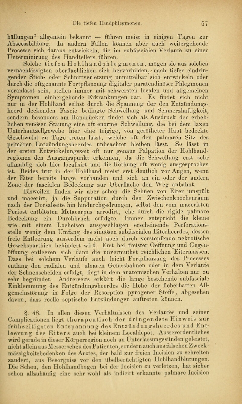 Die tiefen Handphlegmonen. 5T bällungen allgemein bekannt — führen meist in einigen Tagen zur Abscessbildung. In andern Fällen können aber auch weitergehende Processe sich daraus entwickeln, die im subfascialen Verlaufe zu einer Unterminirung des Handtellers führen. Solche tiefen Hohl handphlegmonen, mögen sie aus solchen vernachlässigten oberflächlichen sich hervorbilden,/nach tiefer eindrin- gender Stich- oder Schnittverletzung unmittelbar sich entwickeln oder durch die oftgenannte Fortpflanzung digitaler paratendinöser Phlegmonen veranlasst sein, stellen immer mit schwersten localen und allgemeinen Symptomen einhergehende Erkrankungen dar. Es findet sich nicht nur in der Hohlhand selbst durch die Spannung der den Entzündungs- heerd deckenden Fascie bedingte Schwellung und Schmerzhaftigkeit, sondern besonders am Handrücken findet sich als Ausdruck der erheb- lichen venösen Stauung eine oft enorme Schwellung, die bei dem laxen TJnterhautzellgewebe hier eine teigige, von gerötheter Haut bedeckte Geschwulst zu Tage treten lässt, welche oft den palmaren Sitz des primären Entzündungsheerdes unbeachtet bleiben lässt. So lässt in der ersten Entwickelungszeit oft nur genaue Palpation der Hohlhand- regionen den Ausgangspunkt erkennen, da die Schwellung erst sehr allmählig sich hier localisirt und die Röthung oft wenig ausgesprochen ist. Beides tritt in der Hohlhand meist erst deutlich vor Augen, wenn der Eiter bereits lange vorhanden und sich an ein oder der andern Zone der fascialen Bedeckung zur Oberfläche den Weg anbahnt. Bisweilen finden wir aber schon die Sehnen von Eiter umspült und macerirt, ja die Suppuration durch den Zwischenknochenraum nach der Dorsalseite hin hindurchgedrungen, selbst den vom macerirten Periost entblösten Metacarpus arrodirt, ehe durch die rigide palmare Bedeckung ein Durchbruch erfolgte. Immer entspricht die kleine wie mit einem Locheisen ausgeschlagen erscheinende Perforations- stelle wenig dem Umfang des sinuösen subfascialen Eiterheerdes, dessen freie Entleerung ausserdem meist noch durch verstopfende nekrotische Gewebsparthien behindert wird. Erst bei freister Oeffnung und Gegen- öffnung entleeren sich dann die unvermuthet reichlichen Eitermassen. Dass bei solchem Verlaufe auch leicht Fortpflanzung des Processes entlang den radialen und ulnaren Gefässbahnen oder in dem Verlaufe der Sehnenscheiden erfolgt, liegt in dem anatomischen Verhalten nur zu sehr begründet. Andrerseits erklärt die lange bestehende subfasciale Einklemmung des Entzündungsheerdes die Höhe der fieberhaften All- gemeinstörung in Folge der Resorption pyrogener Stoffe, abgesehen davon, dass reelle septische Entzündungen auftreten können. §. 48. In allen diesen Verhältnissen des Verlaufes und seiner Complicationen liegt therapeutisch der dringendste Hinweis zur frühzeitigsten Entspannung des Entzündungsheerdes und Ent- leerung des Eiters auch bei kleinem Localdepot. Ausserordentliches wird gerade in dieser Körperregion noch an Unterlassungssünden geleistet, nicht allein aus Messerscheu des Patienten, sondern auch aus falschen Zweck- mässigkeitsbedenken des Arztes, der bald zur freien Incision zu schreiten zaudert, aus Bcsorgniss vor den übelberüchtigten Hohlhandblutungen. Die Scheu, den Ilohlhandbogen bei der Incision zu verletzen, hat sicher schon allzuhäufig eine sehr wohl als indicirt erkannte palmare Incision