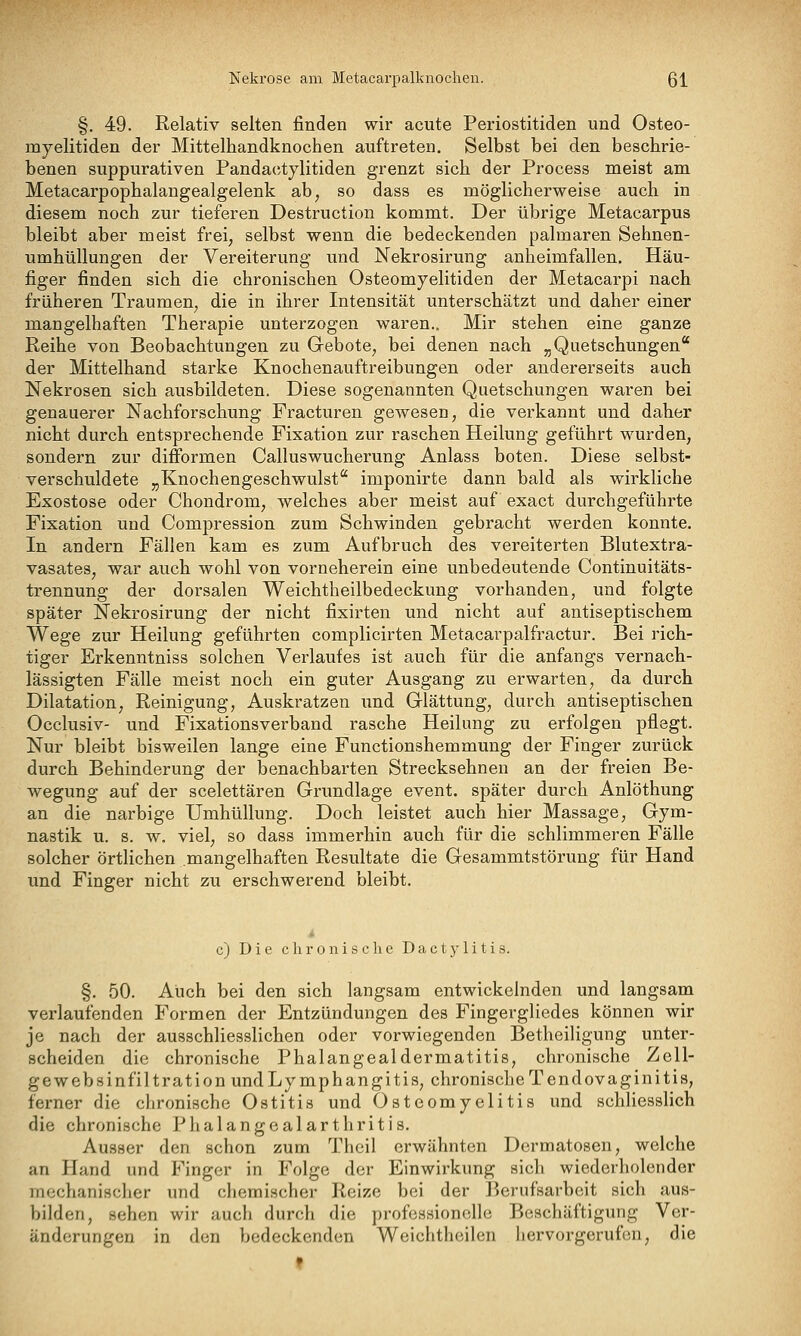 Nekrose am Metacarpalknochen. Q\ §. 49. Relativ selten finden wir acute Periostitiden und Osteo- myelitiden der Mittelhandknochen auftreten. Selbst bei den beschrie- benen suppurativen Pandactylitiden grenzt sich der Process meist am Metacarpophalangealgelenk ab, so dass es möglicherweise auch in diesem noch zur tieferen Destruction kommt. Der übrige Metacarpus bleibt aber meist frei, selbst wenn die bedeckenden palmaren Sehnen- umhüllungen der Vereiterung und Nekrosirung anheimfallen. Häu- figer finden sich die chronischen Osteomyelitiden der Metacarpi nach früheren Traumen, die in ihrer Intensität unterschätzt und daher einer mangelhaften Therapie unterzogen waren.. Mir stehen eine ganze Reihe von Beobachtungen zu Gebote, bei denen nach „Quetschungen* der Mittelhand starke Knochenauftreibungen oder andererseits auch Nekrosen sich ausbildeten. Diese sogenannten Quetschungen waren bei genauerer Nachforschung Fracturen gewesen, die verkannt und daher nicht durch entsprechende Fixation zur raschen Heilung geführt wurden, sondern zur difformen Calluswucherung Anlass boten. Diese selbst- verschuldete „Knochengeschwulst imponirte dann bald als wirkliche Exostose oder Chondrom, welches aber meist auf exact durchgeführte Fixation und Compression zum Schwinden gebracht werden konnte. In andern Fällen kam es zum Aufbruch des vereiterten Blutextra- vasates, war auch wohl von vorneherein eine unbedeutende Continuitäts- trennung der dorsalen Weichtheilbedeckung vorhanden, und folgte später Nekrosirung der nicht fixirten und nicht auf antiseptischem Wege zur Heilung geführten complicirten Metacarpalfractur. Bei rich- tiger Erkenntniss solchen Verlaufes ist auch für die anfangs vernach- lässigten Fälle meist noch ein guter Ausgang zu erwarten, da durch Dilatation, Reinigung, Auskratzen und Glättung, durch antiseptischen Occlusiv- und Fixationsverband rasche Heilung zu erfolgen pflegt. Nur bleibt bisweilen lange eine Functionshemmung der Finger zurück durch Behinderung der benachbarten Strecksehnen an der freien Be- wegung auf der scelettären Grundlage event. später durch Anlöthung an die narbige Umhüllung. Doch leistet auch hier Massage, Gym- nastik u. s. w, viel, so dass immerhin auch für die schlimmeren Fälle solcher örtlichen mangelhaften Resultate die Gesammtstörung für Hand und Finger nicht zu erschwerend bleibt. c) Die chronische D a c t y 1 i t i s. §. 50. Auch bei den sich langsam entwickelnden und langsam verlaufenden Formen der Entzündungen des Fingergliedes können wir je nach der ausschliesslichen oder vorwiegenden Betheiligung unter- scheiden die chronische Phalangealdermatitis, chronische Zeu- ge web sinfil trat ion undLymphangitis, chronische Tendovaginitis, ferner die chronische Ostitis und Osteomyelitis und schliesslich die chronische Phalangealarthritis. Ausser den schon zum Theil erwähnten Dermatosen, welche an Hand und Finger in Folge der Einwirkung sich wiederholender mechanischer und chemischer Reize bei der Berufsarbeit sich aus- bilden, sehen wir auch durch die professionelle Beschäftigung Ver- änderungen in den bedeckenden Weichthcilen liervorgerufon, die f