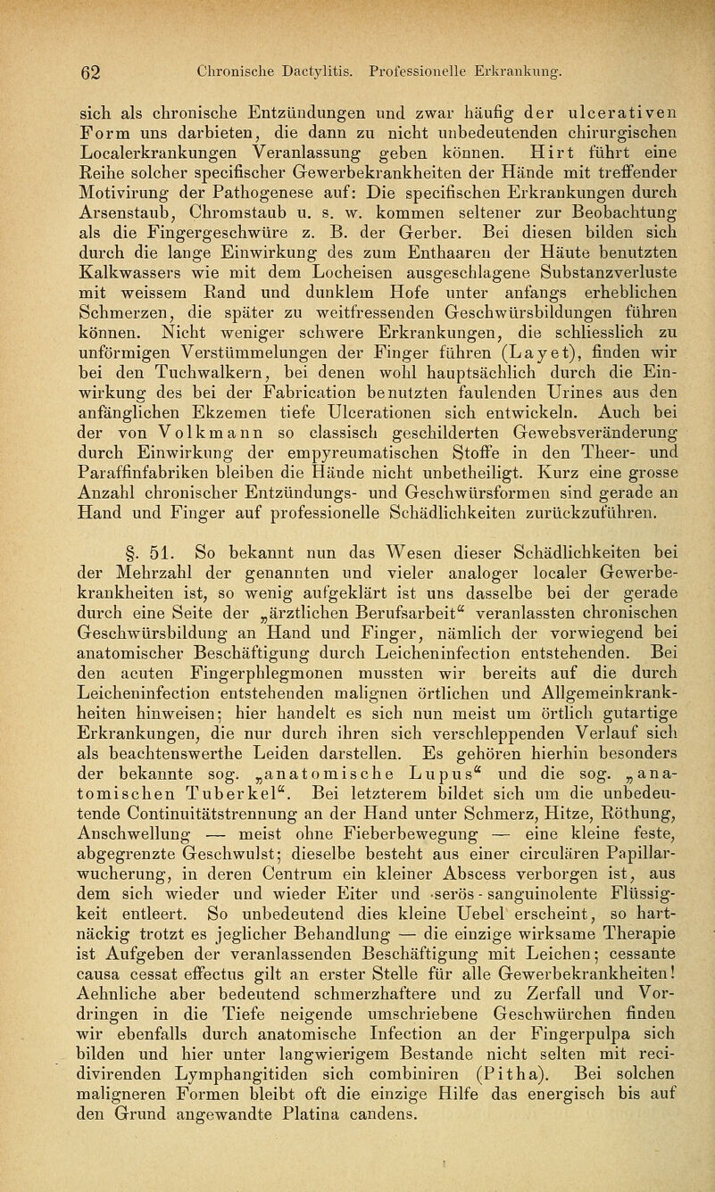 sich als chronische Entzündungen und zwar häufig der ulcerativen Form uns darbieten, die dann zu nicht unbedeutenden chirurgischen Localerkrankungen Veranlassung geben können. Hirt führt eine Reihe solcher specifischer Gewerbekrankheiten der Hände mit treffender Motivirung der Pathogenese auf: Die specifischen Erkrankungen durch Arsenstaub, Chromstaub u, s. w. kommen seltener zur Beobachtung als die Fingergeschwüre z. B. der Gerber. Bei diesen bilden sich durch die lange Einwirkung des zum Enthaaren der Häute benutzten Kalkwassers wie mit dem Locheisen ausgeschlagene Substanzverluste mit weissem Rand und dunklem Hofe unter anfangs erheblichen Schmerzen, die später zu weitfressenden Geschwürsbildungen führen können. Nicht weniger schwere Erkrankungen, die schliesslich zu unförmigen Verstümmelungen der Finger führen (Layet), finden wir bei den Tuchwalkern, bei denen wohl hauptsächlich durch die Ein- wirkung des bei der Fabrication benutzten faulenden Urines aus den anfänglichen Ekzemen tiefe Ulcerationen sich entwickeln. Auch bei der von Volkmann so classisch geschilderten Gewebsveränderung durch Einwirkung der empyreumatischen Stoffe in den Theer- und Paraffinfabriken bleiben die Hände nicht unbetheiligt. Kurz eine grosse Anzahl chronischer Entzündungs- und Geschwürsformen sind gerade an Hand und Finger auf professionelle Schädlichkeiten zurückzuführen. §.51. So bekannt nun das Wesen dieser Schädlichkeiten bei der Mehrzahl der genannten und vieler analoger localer Gewerbe- krankheiten ist, so wenig aufgeklärt ist uns dasselbe bei der gerade durch eine Seite der „ärztlichen Berufsarbeit veranlassten chronischen Geschwürsbildung an Hand und Finger, nämlich der vorwiegend bei anatomischer Beschäftigung durch Leicheninfection entstehenden. Bei den acuten Fingerphlegmonen mussten wir bereits auf die durch Leicheninfection entstehenden malignen örtlichen und Allgemeinkrank- heiten hinweisen; hier handelt es sich nun meist um örtlich gutartige Erkrankungen, die nur durch ihren sich verschleppenden Verlauf sich als beachtenswerthe Leiden darstellen. Es gehören hierhin besonders der bekannte sog. „anatomische Lupus* und die sog. „ana- tomischen Tuberkel. Bei letzterem bildet sich um die unbedeu- tende Continuitätstrennung an der Hand unter Schmerz, Hitze, Röthung, Anschwellung — meist ohne Fieberbewegung — eine kleine feste, abgegrenzte Geschwulst; dieselbe besteht aus einer circulären Papillar- wucherung, in deren Centrum ein kleiner Abscess verborgen ist, aus dem sich wieder und wieder Eiter und serös - sanguinolente Flüssig- keit entleert. So unbedeutend dies kleine Uebel erscheint, so hart- näckig trotzt es jeglicher Behandlung — die einzige wirksame Therapie ist Aufgeben der veranlassenden Beschäftigung mit Leichen; cessante causa cessat effectus gilt an erster Stelle für alle Gewerbekrankheiten! Aehnliche aber bedeutend schmerzhaftere und zu Zerfall und Vor- dringen in die Tiefe neigende umschriebene Geschwürchen finden wir ebenfalls durch anatomische Infection an der Fingerpulpa sich bilden und hier unter langwierigem Bestände nicht selten mit reci- divirenden Lymphangitiden sich combiniren (Pitha). Bei solchen maligneren Formen bleibt oft die einzige Hilfe das energisch bis auf den Grund angewandte Piatina candens.