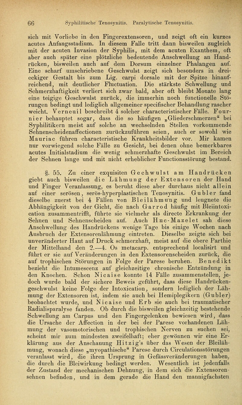 sich mit Vorliebe in den Fingerextensoren, und zeigt oft ein kurzes acutes Anfangsstadium. In diesem Falle tritt dann bisweilen zugleich mit der acuten Invasion der Syphilis, mit dem acuten Exanthem, oft aber auch später eine plötzliche bedeutende Anschwellung an Hand- rücken, bisweilen auch auf dem Dorsum einzelner Phalangen auf. Eine scharf umschriebene Geschwulst zeigt sich besonders in drei- eckiger Gestalt bis zum Lig. carpi dorsale mit der Spitze hinauf- reichend, mit deutlicher Fluctuation. Die stärkste Schwellung und Schmerzhaftigkeit verliert sich zwar bald, aber oft bleibt Monate lang eine teigige Geschwulst zurück, die immerhin noch functionelle Stö- rungen bedingt und lediglich allgemeiner specifischer Behandlung rascher weicht. Verneuil beschreibt 4 solcher characteristischer Fälle. Four- nier behauptet sogar, dass die so häufigen „Gliederschmerzen bei Syphilitikern meist auf solche an wechselnden Stellen vorkommende Sehnenscheidenaffectionen zurückzuführen seien, auch er sowohl wie Mauriac führen characteristische Krankheitsbilder vor. Mir kamen nur vorwiegend solche Fälle zu Gesicht, bei denen ohne bemerkbares acutes Initialstadium die wenig schmerzhafte Geschwulst im Bereich der Sehnen lange und mit nicht erheblicher Functionsstörung bestand. §. 55. Zu einer exquisiten Gechwulst am Handrücken giebt auch bisweilen die Lähmung der Extensoren der Hand und Finger Veranlassung, es beruht diese aber durchaus nicht allein auf einer serösen, serös-hyperplastischen Tenosynitis. Gubler fand dieselbe zuerst bei 4 Fällen von Bleilähmung und leugnete die Abhängigkeit von der Gicht, die nach Garrod häufig mit Bleiintoxi- cation zusammentrifft, führte sie vielmehr als directe Erkrankung der Sehnen und Sehnenscheiden auf. Auch Huc-Mazelet sah diese Anschwellung des Handrückens wenige Tage bis einige Wochen nach Ausbruch der Extensorenlähmung eintreten. Dieselbe zeigte sich bei unveränderter Haut auf Druck schmerzhaft, meist auf die obere Parthie der Mittelhand den 2.—4. Os metacarp. entsprechend localisirt und führt er sie auf Veränderungen in den Extensorenscheiden zurück, die auf trophischen Störungen in Folge der Parese beruhen. Benedikt bezieht die Intumescenz auf gleichzeitige chronische Entzündung in den Knochen. Schon Nicaise konnte L4 Fälle zusammenstellen, je- doch wurde bald der sichere Beweis geführt, dass diese Handrücken- geschwulst keine Folge der Intoxication, sondern lediglich der Läh- mung der Extensoren ist, indem sie auch bei Hemiplegikern (Gubler) beobachtet wurde, und Nicaise und Erb sie auch bei traumatischer Radialisparalyse fanden. Ob durch die bisweilen gleichzeitig bestehende Schwellung am Carpus und den Fingergelenken bewiesen wird, dass die Ursache der Affection in der bei der Parese vorhandenen Läh- mung der vasomotorischen und trophischen Nerven zu suchen sei, scheint mir zum mindesten zweifelhaft; eher gewönnen wir eine Er- klärung aus der Anschauung Hitzig's über das Wesen der Bleiläh- mung, wonach diese ^jmyopathische Parese durch Circulationsstörungen veranlasst wird, die ihren Ursprung in Gefässveränderungen haben, die durch die Bleiwirkung bedingt werden. Wesentlich ist jedenfalls der Zustand der mechanischen Dehnung, in dem sich die Extensoren- sehnen befinden, und in dem gerade die Hand den mannigfachsten