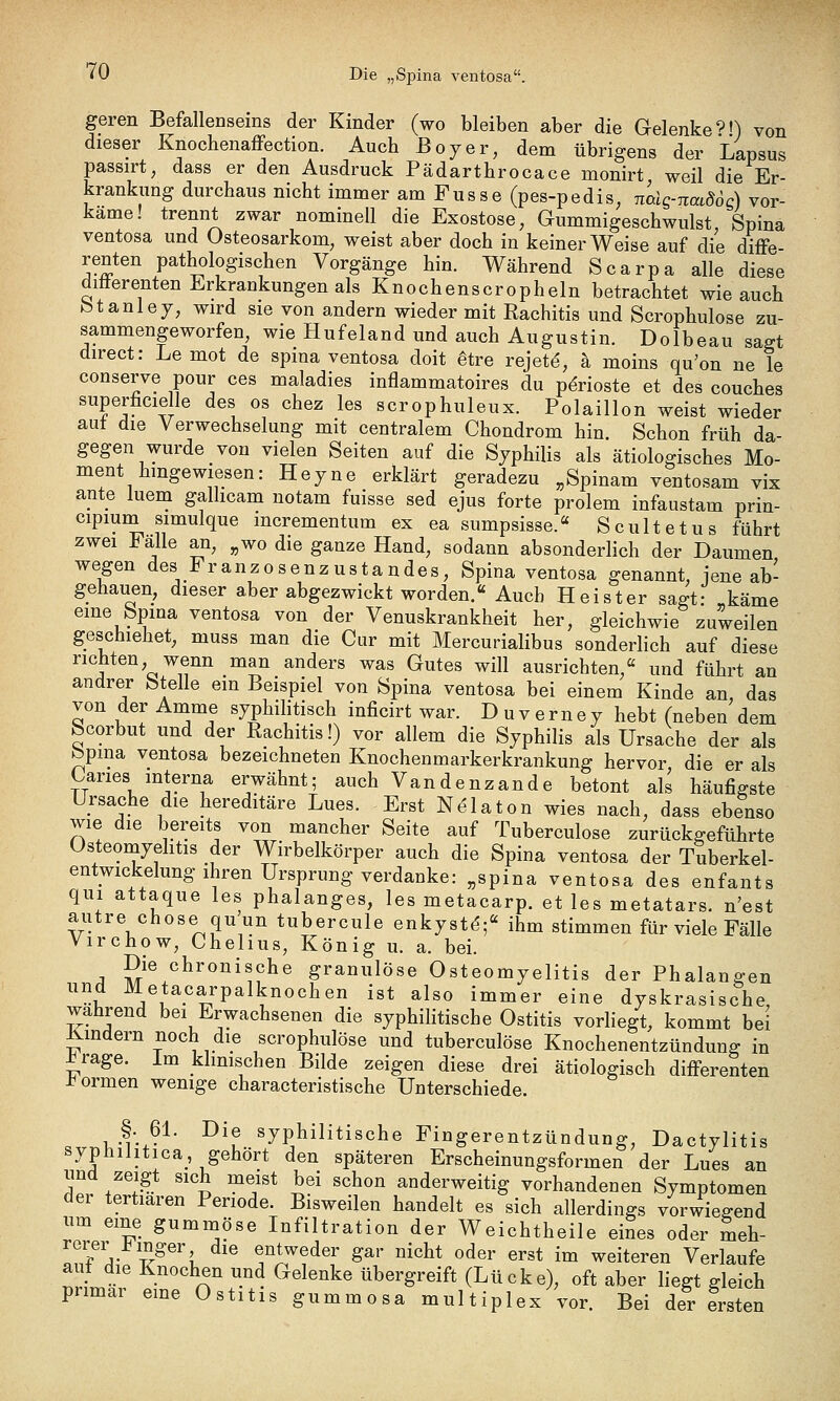 «0 Die „Spina ventosa. geren Befallenseins der Kinder (wo bleiben aber die Gelenke?') von dieser Knochenaffection. Auch ßoyer, dem übrigens der Lapsus passirt, dass er den Ausdruck Pädartbrocace monirt weil die Er- krankung durchaus nicht immer am Fusse (pes-pedis, naig-naidoc) vor- käme! trennt zwar nominell die Exostose, Gummigeschwulst, Spina ventosa und Osteosarkom, weist aber doch in keiner Weise auf die diffe- renten pathologischen Vorgänge hin. Während Scarpa alle diese difterenten Erkrankungen als Knochenscropheln betrachtet wie auch btanlej, wird sie von andern wieder mit Rachitis und Scrophulose zu- sammengeworfen, wie Hufeland und auch Augustin. Dolbeau sagt direct: Le mot de spina ventosa doit ^tre rejetd, k moins qu'on ne le conserve pour ces maladies inflammatoires du pdrioste et des couches superficielle des os chez les scrophuleux. Polaillon weist wieder aut die Verwechselung mit centralem Chondrom hin. Schon früh da- gegen wurde von vielen Seiten auf die Syphilis als ätiologisches Mo- ment hingewiesen: Heyne erklärt geradezu „Spinam ventosam vix ante luem galhcam notam fuisse sed ejus forte prolem infaustam prin- cipium simulque mcrementum ex ea sumpsisse.« Scultetus führt zwei Fälle an, „wo die ganze Hand, sodann absonderlich der Daumen wegen des Franzosenzustandes, Spina ventosa genannt, jene ab- gehauen, dieser aber abgezwickt worden.« Auch Heister sagt: „käme eine Spina ventosa von der Venuskrankheit her, gleichwie zuweilen geschiehet, muss man die Cur mit Mercurialibus sonderlich auf diese richten wenn man anders was Gutes will ausrichten, und führt an andrer Stelle em Beispiel von Spina ventosa bei einem Kinde an, das von der Amme syphilitisch inficirt war. Duverney hebt (neben dem Scorbut und der Rachitis!) vor allem die Syphilis als Ursache der als bpma ventosa bezeichneten Knochenmarkerkrankung hervor die er als Caries interna erwähnt; auch Vandenzande betont als häufigste Ursache die hereditäre Lues. Erst N^laton wies nach, dass ebenso wie die bereits von mancher Seite auf Tuberculose zurückgeführte Osteomyehtis der Wirbelkörper auch die Spina ventosa der Tuberkel- entwickelung ihren Ursprung verdanke: „Spina ventosa des enfants qiii attaque les phalanges, les metacarp. et les metatars. n'est autre chose quun tubercule enkystd;« ihm stimmen für viele Fälle Virchow, Chehus, König u. a. bei. Die chronische granulöse Osteomyelitis der Phalangen und Metacarpalknochen ist also immer eine dyskrasische, wahrend bei Erwachsenen die syphilitische Ostitis vorliegt, kommt bei Rindern noch die scrophulose und tuberculose Knochenentzündunff in ^rage. Im klimschen Bilde zeigen diese drei ätiologisch differenten i^ormen wenige characteristische Unterschiede. §. 6L Die syphilitische Fingerentzündung, Dactylitis syphilitica gehört den späteren Erscheinungsformen der Lues an und zeigt sich meist bei schon anderweitig vorhandenen Symptomen der tertiären Periode. Bisweilen handelt es sich allerdings vorwiegend um eine gumnaöse Infiltration der Weichtheile eines oder meh- rerer .bmger die entweder gar nicht oder erst im weiteren Verlaufe auf die Knochen und Gelenke übergreift (Lücke), oft aber liegt gleich pnmar eine Ostitis gummosa multiplex vor. Bei der Lten