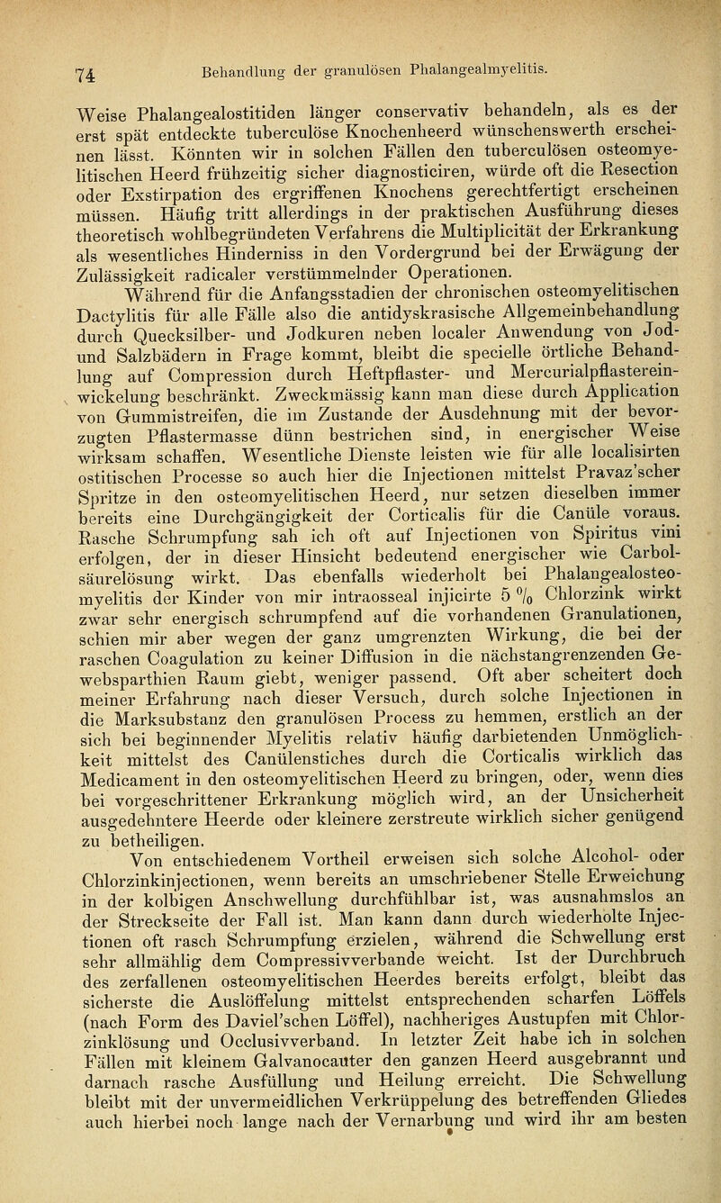 Y4 Behandlung der granulösen Phalangeahnj^elitis. Weise Phalangealostitiden länger conservativ behandeln, als es der erst spät entdeckte tuberculöse Knochenlieerd wünschenswert!! erschei- nen lässt. Könnten wir in solchen Fällen den tuberculösen osteomye- litischen Heerd frühzeitig sicher diagnosticiren, würde oft die Resection oder Exstirpation des ergriffenen Knochens gerechtfertigt erscheinen müssen. Häufig tritt allerdings in der praktischen Ausführung dieses theoretisch wohlbegründeten Verfahrens die Multiplicität der Erkrankung als wesentliches Hinderniss in den Vordergrund bei der Erwägung der Zulässigkeit radicaler verstümmelnder Operationen. Während für die Anfangsstadien der chronischen osteomyelitischen Dactylitis für alle Fälle also die antidyskrasische Allgemeinbehandlung durch Quecksilber- und Jodkuren neben localer Anwendung von Jod- und Salzbädern in Frage kommt, bleibt die specielle örtliche Behand- lung auf Compression durch Heftpflaster- und Mercurialpflasterein- wickelung beschränkt. Zweckmässig kann man diese durch Application von Gummistreifen, die im Zustande der Ausdehnung mit der bevor- zugten Pflastermasse dünn bestrichen sind, in energischer Weise wirksam schafien. Wesentliche Dienste leisten wie für alle localisirten ostitischen Processe so auch hier die Injectionen mittelst Pravaz'scher Spritze in den osteomyeUtischen Heerd, nur setzen dieselben immer bereits eine Durchgängigkeit der Corticalis für die Canüle voraus. Rasche Schrumpfung sah ich oft auf Injectionen von Spiritus vini erfolgen, der in dieser Hinsicht bedeutend energischer wie Carbol- säurelösung wirkt. Das ebenfalls wiederholt bei Phalangealosteo- myelitis der Kinder von mir intraosseal injicirte 5 ^lo Chlorzink wirkt zwar sehr energisch schrumpfend auf die vorhandenen Granulationen, schien mir aber wegen der ganz umgrenzten Wirkung, die bei der raschen Coagulation zu keiner Difl'usion in die nächstangrenzenden Ge- websparthien Raum giebt, weniger passend. Oft aber scheitert doch meiner Erfahrung nach dieser Versuch, durch solche Injectionen in die Marksubstanz den granulösen Process zu hemmen, erstlich an der sich bei beginnender Myelitis relativ häufig darbietenden UnmögHch- keit mittelst des Canülenstiches durch die Corticalis wirklich das Medicament in den osteomyeUtischen Heerd zu bringen, oder, wenn dies bei vorgeschrittener Erkrankung möglich wird, an der Unsicherheit ausgedehntere Heerde oder kleinere zerstreute wirkhch sicher genügend zu betheiligen. Von entschiedenem Vortheil erweisen sich solche Alcohol- oder Chlorzinkinjectionen, wenn bereits an umschriebener Stelle Erweichung in der kolbigen Anschwellung durchfühlbar ist, was ausnahmslos an der Streckseite der Fall ist. Man kann dann durch wiederholte Injec- tionen oft rasch Schrumpfung erzielen, während die Schwellung erst sehr allmählig dem Compressivverbande weicht. Ist der Durchbruch des zerfallenen osteomyelitischen Heerdes bereits erfolgt, bleibt das sicherste die Auslöffelung mittelst entsprechenden scharfen^ Löff'els (nach Form des Daviel'schen Löffel), nachheriges Austupfen mit Chlor- zinklösung und Occlusivverband. In letzter Zeit habe ich in solchen Fällen mit kleinem Galvanocauter den ganzen Heerd ausgebrannt und darnach rasche Ausfüllung und Heilung erreicht. Die Schwellung bleibt mit der unvermeidlichen Verkrüppelung des betreffenden Gliedes auch hierbei noch lange nach der Vernarbung und wird ihr am besten