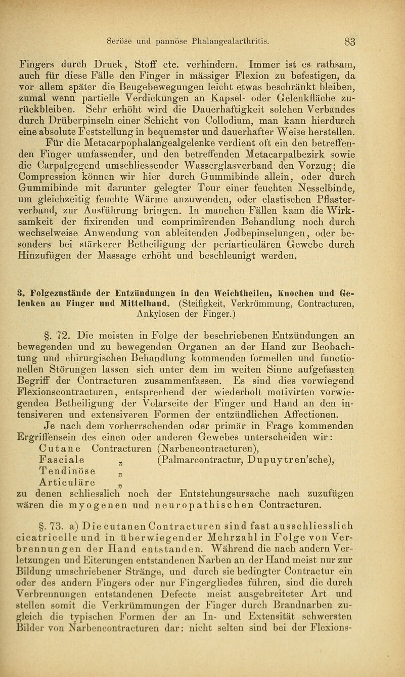 Fingers durch Druck, Stoff etc. verhindern. Immer ist es rathsam, auch für diese Fälle den Finger in massiger Flexion zu befestigen, da vor allem später die Beugebewegungen leicht etwas beschränkt bleiben, zumal wenn partielle Verdickungen an Kapsel- oder Gelenkfläche zu- rückbleiben. Sehr erhöht wird die Dauerhaftigkeit solchen Verbandes durch Drüberpinseln einer Schicht von Collodium, man kann hierdurch eine absolute Feststellung in bequemster und dauerhafter Weise herstellen. Für die Metacarpophalangealgelenke verdient oft ein den betreffen- den Finger umfassender, und den betreffenden Metacarpalbezirk sowie die Carpalgegend umschliessender Wasserglasverband den Vorzug; die Compression können wir hier durch Gummibinde allein, oder durch Gummibinde mit darunter gelegter Tour einer feuchten Nesselbinde, um gleichzeitig feuchte Wärme anzuwenden, oder elastischen Pflaster- verband, zur Ausführung bringen. In manchen Fällen kann die Wirk- samkeit der fixirenden und comprimirenden Behandlung noch durch wechselweise Anwendung von ableitenden Jodbepinselungen, oder be- sonders bei stärkerer Betheiligung der periarticulären Gewebe durch Hinzufügen der Massage erhöht und beschleunigt werden. 3. Folgeznstände der Entzündungen in den Weichtheilen, Knochen und Gre- lenken an Finger und Mittelliand. (Steifigkeit, Verkrümmung, Contracturen, Ankylosen der Finger.) §. 72. Die meisten in Folge der beschriebenen Entzündungen an bewegenden und zu bewegenden Organen an der Hand zur Beobach- tung und chirurgischen Behandlung kommenden formellen und functio- nellen Störungen lassen sich unter dem im weiten Sinne aufgefassten Begriff der Contracturen zusammenfassen. Es sind dies vorwiegend Flexionscontracturen, entsprechend der wiederholt motivirten vorwie- genden Betheiligung der Volarseite der Finger und Hand an den in- tensiveren und extensiveren Formen der entzündlichen Affectionen. Je nach dem vorherrschenden oder primär in Frage kommenden Ergriffensein des einen oder anderen Gewebes unterscheiden wir: C u t a n e Contracturen (Narbencontracturen), Fasciale „ (Palmarcontractur, Dupuytren'sche), Tendinöse „ Articuläre „ zu denen schliesslich noch der Entstehungsursache nach zuzufügen wären die myogenen und neuropathischen Contracturen. §. 73. a) Die cutanen Contracturen sind fast ausschliesslich cicatricelle und in überwiegender Mehrzahl in Folge von Ver- brennungen der Hand entstanden. Während die nach andern Ver- letzungen und Eiterungen entstandenen Narben an der Hand meist nur zur Bildung umschriebener Stränge, und durch sie bedingter Contractur ein oder des andern Fingers oder nur Fingergliedes führen, sind die durch Verbrennungen entstandenen Defecte meist ausgebreiteter Art und stellen somit die Verkrümraungen der Finger durch Brandnarben zu- gleich die typischen Formen der an In- und Extensität schwersten Bilder von Narbencontracturen dar: nicht selten sind bei der Flcxions-