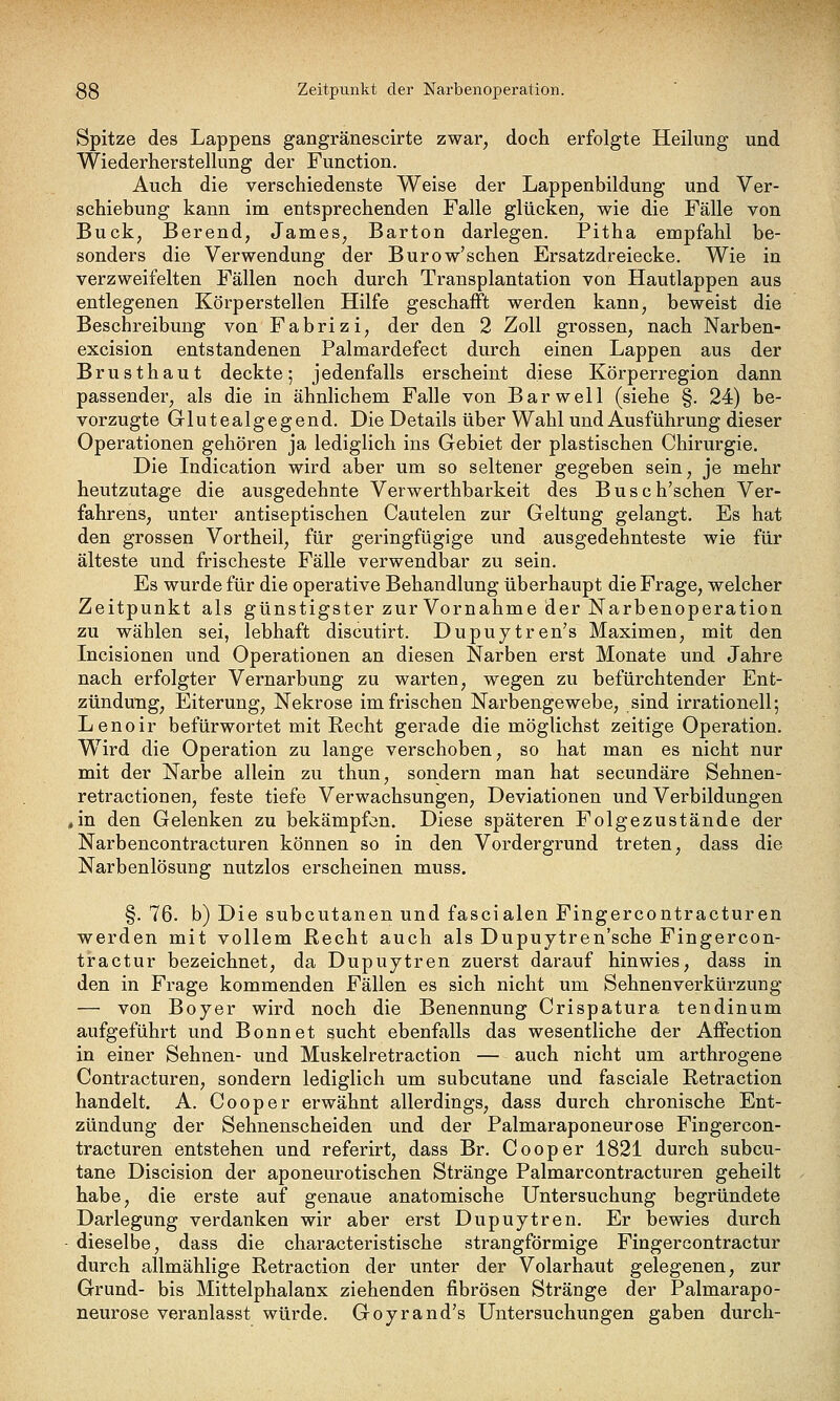 Spitze des Lappens gangränescirte zwar, doch erfolgte Heilung und Wiederherstellung der Function. Auch die verschiedenste Weise der Lappenbildung und Ver- schiebung kann im entsprechenden Falle glücken, wie die Fälle von Bück, Berend, James, Barton darlegen. Pitha empfahl be- sonders die Verwendung der Burow'schen Ersatzdreiecke. Wie in verzweifelten Fällen noch durch Transplantation von Hautlappen aus entlegenen Körperstellen Hilfe geschafft werden kann, beweist die Beschreibung von Fabrizi, der den 2 Zoll grossen, nach Narben- excision entstandenen Palmardefect durch einen Lappen aus der Brusthaut deckte; jedenfalls erscheint diese Körperregion dann passender, als die in ähnlichem Falle von Bar well (siehe §. 24) be- vorzugte Glutealgegend. Die Details über Wahl und Ausführung dieser Operationen gehören ja lediglich ins Gebiet der plastischen Chirurgie. Die Indication wird aber um so seltener gegeben sein, je mehr heutzutage die ausgedehnte Verwerthbarkeit des Busch'schen Ver- fahrens, unter antiseptischen Cautelen zur Geltung gelangt. Es hat den grossen Vortheil, für geringfügige und ausgedehnteste wie für älteste und frischeste Fälle verwendbar zu sein. Es wurde für die operative Behandlung überhaupt die Frage, welcher Zeitpunkt als günstigster zur Vornahme der Narbenoperation zu wählen sei, lebhaft discutirt. Dupuytren's Maximen, mit den Incisionen und Operationen an diesen Narben erst Monate und Jahre nach erfolgter Vernarbung zu warten, wegen zu befürchtender Ent- zündung, Eiterung, Nekrose im frischen Narbengewebe, sind irrationell; Lenoir befürwortet mit Recht gerade die möglichst zeitige Operation. Wird die Operation zu lange verschoben, so hat man es nicht nur mit der Narbe allein zu thun, sondern man hat secundäre Sehnen- retractionen, feste tiefe Verwachsungen, Deviationen und Verbildungen ,in den Gelenken zu bekämpfen. Diese späteren Folgezustände der Narbencontracturen können so in den Vordergrund treten, dass die Narbenlösung nutzlos erscheinen muss. §. 76. b) Die subcutanen und fascialen Fingercontracturen werden mit vollem Recht auch als Dupuytren'sche Fingercon- tractur bezeichnet, da Dupuytren zuerst darauf hinwies, dass in den in Frage kommenden Fällen es sich nicht um Sehnenverkürzung — von Boyer wird noch die Benennung Crispatura tendinum aufgeführt und Bonnet sucht ebenfalls das wesentliche der Affection in einer Sehnen- und Muskelretraction — auch nicht um arthrogene Contracturen, sondern lediglich um subcutane und fasciale Retraction handelt. A. Cooper erwähnt allerdings, dass durch chronische Ent- zündung der Sehnenscheiden und der Palmaraponeurose Fingercon- tracturen entstehen und referirt, dass Br. Cooper 1821 durch subcu- tane Discision der aponeurotischen Stränge Palmarcontracturen geheilt habe, die erste auf genaue anatomische Untersuchung begründete Darlegung verdanken wir aber erst Dupuytren. Er bewies durch dieselbe, dass die characteristische strangförmige Fingercontractur durch allmählige Retraction der unter der Volarhaut gelegenen, zur Grund- bis Mittelphalanx ziehenden fibrösen Stränge der Palmarapo- neurose veranlasst würde. Goyrand's Untersuchungen gaben durch-