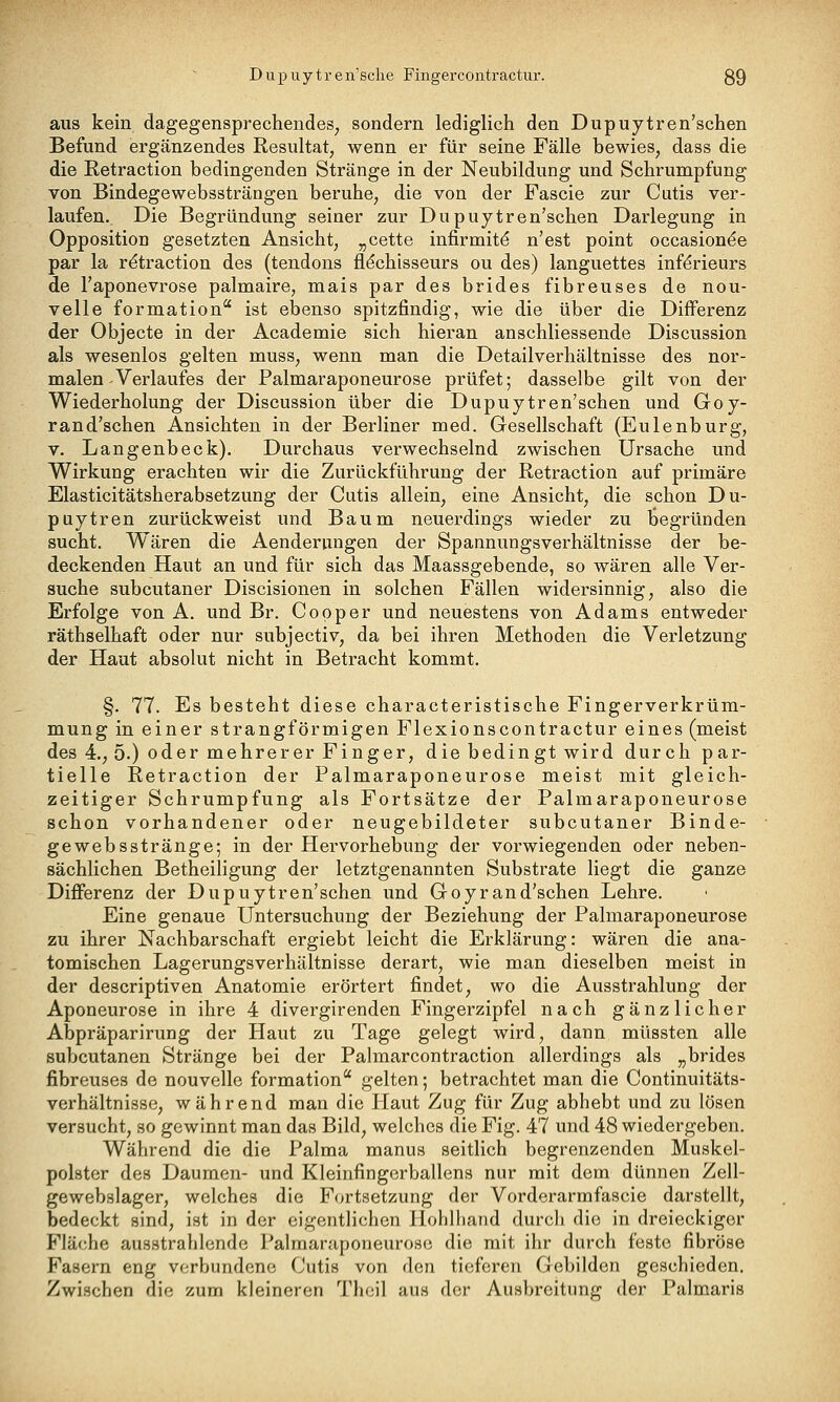 aus kein dagegensprechendes, sondern lediglich den Dupuytren'schen Befund ergänzendes Resultat, wenn er für seine Fälle bewies, dass die die Retraction bedingenden Stränge in der Neubildung und Schrumpfung von Bindegewebssträngen beruhe, die von der Fascie zur Cutis ver- laufen. Die Begründung seiner zur Dupuytren'schen Darlegung in Opposition gesetzten Ansicht, „cette infirmitd n'est point occasion^e par la retraction des (tendons fl^chisseurs ou des) languettes inf^rieurs de l'aponevrose palmaire, mais par des brides fibreuses de nou- velle formation ist ebenso spitzfindig, wie die über die Differenz der Objecte in der Academie sich hieran anschliessende Discussion als wesenlos gelten muss, wenn man die Detailverhältnisse des nor- malen-Verlaufes der Palmaraponeurose prüfet; dasselbe gilt von der Wiederholung der Discussion über die Dupujtren'schen und Goy- rand'schen Ansichten in der Berliner med. Gesellschaft (Eulenburg, V. Langenbeck). Durchaus verwechselnd zwischen Ursache und Wirkung erachten wir die Zurückführung der Retraction auf primäre Elasticitätsherabsetzung der Cutis allein, eine Ansicht, die schon Du- puytren zurückweist und Baum neuerdings wieder zu Ijegründen sucht. Wären die Aendeningen der Spannungsverhältnisse der be- deckenden Haut an und für sich das Maassgebende, so wären alle Ver- suche subcutaner Discisionen in solchen Fällen widersinnig, also die Erfolge von A. und Br. Copper und neuestens von Adams entweder räthselhaft oder nur subjectiv, da bei ihren Methoden die Verletzung der Haut absolut nicht in Betracht kommt. §. 77. Es besteht diese characteristische Fingerverkrüm- mung in einer strangförmigen Flexionscontractur eines (meist des 4., 5.) oder mehrerer Finger, die bedingt wird durch par- tielle Retraction der Palmaraponeurose meist mit gleich- zeitiger Schrumpfung als Fortsätze der Palmaraponeurose schon vorhandener oder neugebildeter subcutaner Binde- gewebsstränge; in der Hervorhebung der vorwiegenden oder neben- sächlichen Betheiligung der letztgenannten Substrate liegt die ganze Differenz der Dupuytren'schen und Goyrand'schen Lehre. Eine genaue Untersuchung der Beziehung der Palmaraponeurose zu ihrer Nachbarschaft ergiebt leicht die Erklärung: wären die ana- tomischen Lagerungsverhältnisse derart, wie man dieselben meist in der descriptiven Anatomie erörtert findet, wo die Ausstrahlung der Aponeurose in ihre 4 divergirenden Fingerzipfel nach gänzlicher Abpräparirung der Haut zu Tage gelegt wird, dann müssten alle subcutanen Stränge bei der Palmarcontraction allerdings als „brides fibreuses de nouvelle formation gelten; betrachtet man die Continuitäts- verhältnisse, während man die Ilaut Zug für Zug abhebt und zu lösen versucht, so gewinnt man das Bild, welches die Fig. 47 und 48 wiedergeben. Während die die Palma manus seitlich begrenzenden Muskel- polster des Daumen- und Kleinfingerballens nur mit dem dünnen Zell- gewebslager, welches die Fortsetzung der Vorderarmfascie darstellt, bedeckt sind, ist in der eigentlichen Hohlliand durch die in dreieckiger Fläche ausstrahlende Palmaraponeurose die mit ihr durch feste fibröse Fasern eng verbundene Cutis von den tieferen Gebilden geschieden. Zwischen die zum kleineren Theil aus der Ausbreitung der Palmaris