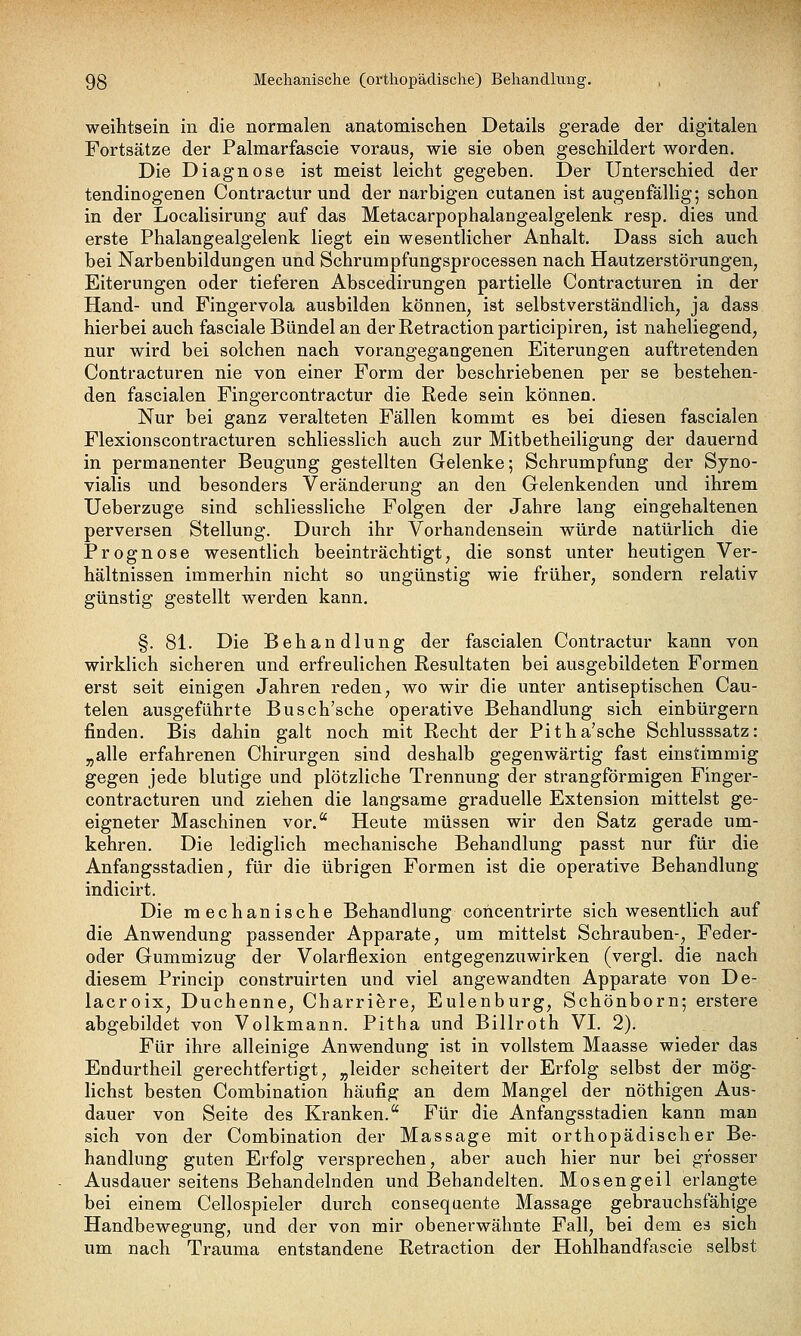weihtsein in die normalen anatomischen Details gerade der digitalen Fortsätze der Palmarfascie voraus, wie sie oben geschildert worden. Die Diagnose ist meist leicht gegeben. Der Unterschied der tendinogenen Contractur und der narbigen cutanen ist augenfällig; schon in der Localisirung auf das Metacarpophalangealgelenk resp. dies und erste Phalangealgelenk liegt ein wesentlicher Anhalt. Dass sich auch bei Narbenbildungen und Schrumpfungsprocessen nach Hautzerstörungen, Eiterungen oder tieferen Abscedirungen partielle Contracturen in der Hand- und Fingervola ausbilden können, ist selbstverständlich, ja dass hierbei auch fasciale Bündel an der Retraction participiren, ist naheliegend, nur wird bei solchen nach vorangegangenen Eiterungen auftretenden Contracturen nie von einer Form der beschriebenen per se bestehen- den fascialen Fingercontractur die Rede sein können. Nur bei ganz veralteten Fällen kommt es bei diesen fascialen Flexionscontracturen schliesslich auch zur Mitbetheiligung der dauernd in permanenter Beugung gestellten Gelenke; Schrumpfung der Syno- vialis und besonders Veränderung an den Gelenkenden und ihrem Ueberzuge sind schliessliche Folgen der Jahre lang eingehaltenen perversen Stellung. Durch ihr Vorhandensein würde natürlich die Prognose wesentlich beeinträchtigt, die sonst unter heutigen Ver- hältnissen immerhin nicht so ungünstig wie früher, sondern relativ günstig gestellt werden kann. §. 81. Die Behandlung der fascialen Contractur kann von wirklich sicheren und erfreulichen Resultaten bei ausgebildeten Formen erst seit einigen Jahren reden, wo wir die unter antiseptischen Cau- telen ausgeführte Busch'sche operative Behandlung sich einbürgern finden. Bis dahin galt noch mit Recht der Pitha'sche Schlusssatz: „alle erfahrenen Chirurgen sind deshalb gegenwärtig fast einstimmig gegen jede blutige und plötzliche Trennung der strangförmigen Finger- contracturen und ziehen die langsame graduelle Extension mittelst ge- eigneter Maschinen vor. Heute müssen wir den Satz gerade um- kehren. Die lediglich mechanische Behandlung passt nur für die Anfangsstadien, für die übrigen Formen ist die operative Behandlung indicirt. Die mechanische Behandlung concentrirte sich wesentlich auf die Anwendung passender Apparate, um mittelst Schrauben-, Feder- oder Gummizug der Volarflexion entgegenzuwirken (vergl. die nach diesem Princip construirten und viel angewandten Apparate von De- lacroix, Duchenne, Charrifere, Eulenburg, Schönborn; erstere abgebildet von Volkmann. Pitha und Billroth VI. 2). Für ihre alleinige Anwendung ist in vollstem Maasse wieder das Endurtheil gerechtfertigt, „leider scheitert der Erfolg selbst der mög- lichst besten Combination häufig an dem Mangel der nöthigen Aus- dauer von Seite des Kranken. Für die Anfangsstadien kann man sich von der Combination der Massage mit orthopädischer Be- handlung guten Erfolg versprechen, aber auch hier nur bei grosser Ausdauer seitens Behandelnden und Behandelten. Mosengeil erlangte bei einem Cellospieler durch consequente Massage gebrauchsfähige Handbewegung, und der von mir obenerwähnte Fall, bei dem es sich um nach Trauma entstandene Retraction der Hohlhandfascie selbst