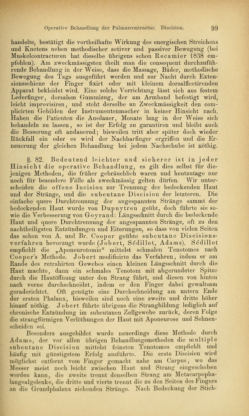 handelte, bestätigt die vortheilhafte Wirkung des energischen Streichens und Knetens neben methodischer activer und passiver Bewegung (bei Muskelcontracturen hat dieselbe übrigens schon Recamier 1838 em- pfohlen). Am zweckmässigsten theilt man die consequent durchzufüh- rende Behandlung in der Weise, dass die Massage, Bäder, methodische Bewegung des Tags ausgeführt werden und zur Nacht durch Exten- sionsschiene der Finger fixirt oder mit kleinem dorsalflectirenden Apparat bekleidet wird. Eine solche Vorrichtung lässt sich aus festem Lederfinger, dorsalem Gummizug, der am Armband befestigt wird, leicht improvisiren, und steht derselbe an Zweckmässigkeit den com- plicirten Gebilden der Instrumentenmacher in keiner Hinsicht nach. Haben die Patienten die Ausdauer, Monate lang in der Weise sich behandeln zu lassen, so ist der Erfolg zu garantiren und bleibt auch die Besserung oft andauernd; bisweilen tritt aber später doch wieder Rückfall ein oder es wird der Nachbarfinger ergriffen und die Er- neuerung der gleichen Behandlung bei jedem Nachschübe ist nöthig. §. 82. Bedeutend leichter und sicherer ist in jeder Hinsicht die operative Behandlung, es gilt dies selbst für die- jenigen Methoden, die früher gebräuchlich waren und heutzutage nur noch für besondere Fälle als zweckmässig gelten dürfen. Wir unter- scheiden die offene Incision zur Trennung der bedeckenden Haut und der Stränge, und die subcutane Discision der letzteren. Die einfache quere Durchtrennung der angespannten Stränge sammt der bedeckenden Haut wurde von Dupuytren geübt, doch führte sie so- wie die Verbesserung von Goyrand: Längsschnitt durch die bedeckende Haut und quere Durchtrennung der angespannten Stränge, oft zu den nachtheiligsten Entzündungen und Eiterungen, so dass von vielen Seiten das schon von A. und Br. Cooper geübte subcutane Discisions- verfahren bevorzugt wurde (Jobert, S^dillot, Adams). Sedillot empfiehlt die „Aponeurotomie'' mittelst schmalen Tenotomes nach Cooper's Methode. Job ert modificirte das Verfahren, indem er am Rande des retrahirten Gewebes einen kleinen Längsschnitt durch die Haut machte, dann ein schmales Tenotom mit abgerundeter Spitze durch die Hautöffnung unter den Strang führt, und diesen von hinten nach vorne durchschneidet, indem er den Finger dabei gewaltsam geraderichtet. Oft genügte eine Durchschneidung am untern Ende der ersten Phalanx, bisweilen sind noch eine zweite und dritte höher hinauf nöthig. Jobert führte übrigens die Strangbildung lediglich auf chronische Entzündung im subcutanen Zellgewebe zurück, deren Folge die strangförmigen Verlöthungen der Haut mit Aponeurose und Sehnen- scheiden sei. Besonders ausgebildet wurde neuerdings diese Methode durch Adams, der vor allen übrigen Behandlungsmethoden die multiple subcutane Discision mittelst feinsten Tenotomes empfiehlt und häufig mit günstigstem Erfolg ausführte. Die erste Discision wird möglichst entfernt vom Finger gemacht nahe am Carpus, wo das Messer meist noch leicht zwischen Haut und Strang eingeschoben werden kann, die zweite trennt denselben Strang am Metacarpopha- langealgelenke, die dritte und vierte trennt die zu den Seiten des Fingers an die Grundphalanx ziehenden Stränge. Nach Bedeckung der Stich-