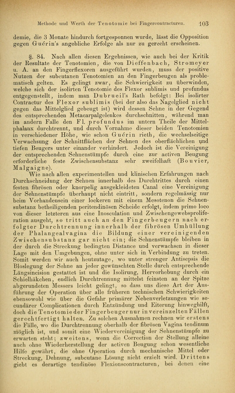 demie, die 3 Monate hindurch fortgesponnen wurde^ lässt die Opposition gegen Gu^rin's angebliche Erfolge als nur zu gerecht erscheinen. §. 84. Nach allen diesen Ergebnissen, wie auch bei der Kritik der Resultate der Tenotomien, die von Dieffenbach, Stromeyer u. A. an den Fingerflexoren ausgeführt wurden, muss der positive Nutzen der subcutanen Tenotomien an den Fingerbeugen als proble- matisch gelten. Es gelingt zwar, die Schwierigkeit zu überwinden, welche sich der isolirten Tenotomie des Flexor sublimis und profundus entgegenstellt, indem man Dubrueil's Rath befolgt: Bei isolirter Contractur des Flexor sublimis (bei der also das Nagelglied nicht gegen das Mittelglied gebeugt ist) wird dessen Sehne in der Gegend des entsprechenden Metacarpalgelenkes durchschnitten, während man im andern Falle den Fl. profundus im untern Theile der Mittel- phalanx durchtrennt, und durch Vornahme dieser beiden Tenotomien in verschiedener Höhe, wie schon Gu^rin rieth, die wechselseitige Verwachsung der Schnittflächen der Sehnen des oberflächlichen ynd tiefen Beugers unter einander verhindert. Jedoch ist die Vereinigung der entsprechenden Sehuenstümpfe durch eine zur activen Beugung erforderliche feste Zwischensubstanz sehr zweifelhaft (Bouvier, Malgaigne). Wie nach allen experimentellen und klinischen Erfahrungen nach Durchschneidung der Sehnen innerhalb des Durchtrittes durch einen festen fibrösen oder knorpelig ausgekleideten Canal eine Vereinigung der Sehnenstümpfe überhaupt nicht eintritt, sondern regelmässig nur beim Vorhandensein einer lockeren mit einem Mesotenon die Sehnen- substanz betheiligenden peritendinösen Scheide erfolgt, indem primo loco von dieser letzteren aus eine Inosculation und Zwischengewebsprolife- ration ausgeht, so tritt auch an den Fingerbeugern nach er- folgter Durchtrennung innerhalb der fibrösen Umhüllung der Phalangealvagina die Bildung einer vereinigenden Zwischensubstanz gar nicht ein; die Sehnenstümpfe bleiben in der durch die Streckung bedingten Distance und verwachsen in dieser Lage mit den Umgebungen, ohne unter sich in Verbindung zu treten. Somit werden wir auch heutzutage, wo unter strenger Antisepsis die Bloslegung der Sehne an jeder gewünschten Stelle durch entsprechende Längsincision gestattet ist und die Isolirung, Hervorhebung durch ein Schielhäkchen, endlich Durchtrennung mittelst feinsten an der Spitze abgerundeten Messers leicht gelingt, so dass uns diese Art der Aus- führung der Operation über alle früheren technischen Schwierigkeiten ebensowohl wie über die Gefahr primärer Nebenverletzungen wie se- cundärer Complicationen durch Entzündung und Eiterung hinweghilft, doch die Teno tomie der Finger beuger nur in verein zelten Fällen gerechtfertigt halten. Zu solchen Ausnahmen rechnen wir erstens die Fälle, wo die Durchtrennung oberhalb der fibrösen Vagina tendinum niöglich ist, und somit eine Wiedervereinigung der Sehnenstüinpfe zu erwarten steht; zweitens, wenn die Corrcction der Stellung alleine auch ohne Wiederherstellung der activen Beugung schon wesentliche Hilfe gewährt, die ohne Operation durch mechanische Mittel oder Streckung, Dehnung, subcutane Lösung nicht erzielt wird. Drittens giebt es derartige tendinöse Flexionscontracturen, bei denen eine