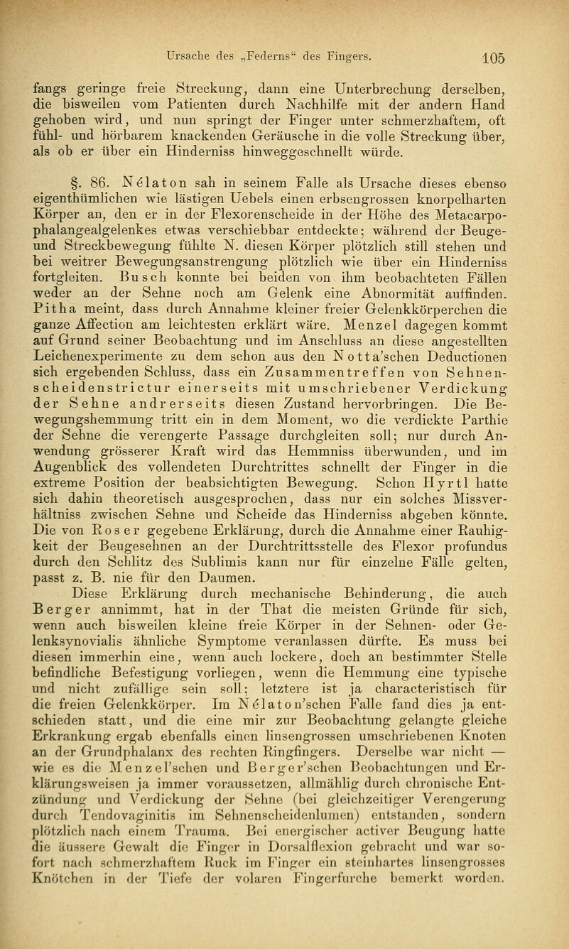Ursache des „Federns des Fingers. j^05 fangs geringe freie Streckung, dann eine Unterbrechung derselben, die bisweilen vom Patienten durch Nachhilfe mit der andern Hand gehoben wird, und nun springt der Finger unter schmerzhaftem, oft fühl- und hörbarem knackenden Geräusche in die volle Streckung über, als ob er über ein Hinderniss hinweggeschnellt würde. §. 86. N^laton sah in seinem Falle als Ursache dieses ebenso eigenthümlichen wie lästigen Uebels einen erbsengrossen knorpelharten Körper an, den er in der Flexorenscheide in der Höhe des Metacarpo- phalangealgelenkes etwas verschiebbar entdeckte; während der Beuge- und Streckbewegung fühlte N. diesen Körper plötzlich still stehen und bei weitrer Bewegungsanstrengung plötzlich wie über ein Hinderniss fortgleiten. Busch konnte bei beiden von ihm beobachteten Fällen weder an der Sehne noch am Gelenk eine Abnormität auffinden. Pitha meint, dass durch Annahme kleiner freier Gelenkkörperchen die ganze Affection am leichtesten erklärt wäre. Menzel dagegen kommt auf Grund seiner Beobachtung und im Anschluss an diese angestellten Leichenexperimente zu dem schon aus den Notta'schen Deductionen sich ergebenden Schluss, dass ein Zusammentreffen von Sehnen- s cheidenstrictur einerseits mit umschriebener Verdickung der Sehne andrerseits diesen Zustand hervorbringen. Die Be- wegungshemmung tritt ein in dem Moment, wo die verdickte Parthie der Sehne die verengerte Passage durchgleiten soll; nur durch An- wendung grösserer Kraft wird das Hemmniss überwunden, und im Augenblick des vollendeten Durchtrittes schnellt der Finger in die extreme Position der beabsichtigten Bewegung. Schon Hyrtl hatte sich dahin theoretisch ausgesprochen, dass nur ein solches Missver- hältniss zwischen Sehne und Scheide das Hinderniss abgeben könnte. Die von R o s e r gegebene Erklärung, durch die Annahme einer Rauhig- keit der Beugesehnen an der Durchtrittsstelle des Flexor profundus durch den Schlitz des Sublimis kann nur für einzelne Fälle gelten, passt z. B. nie für den Daumen. Diese Erklärung durch mechanische Behinderung, die auch Berg er annimmt, hat in der That die meisten Gründe für sich, wenn auch bisweilen kleine freie Körper in der Sehnen- oder Ge- lenksynovialis ähnliche Symptome veranlassen dürfte. Es muss bei diesen immerhin eine, wenn auch lockere, doch an bestimmter Stelle befindliche Befestigung vorliegen, wenn die Hemmung eine typische und nicht zufällige sein soll; letztere ist ja characteristisch für die freien Gelenkkörper. Im N^laton'schen Falle fand dies ja ent- schieden statt, und die eine mir zur Beobachtung gelangte gleiche Erkrankung ergab ebenfalls einen linsengrossen umschriebenen Knoten an der Grundphalanx des rechten Ringfingers. Derselbe war nicht — wie es die Menzel'schen und ßerger'schen Beobachtungen und Er- klärungsweisen ja immer voraussetzen, allmählig durch chronische Ent- zündung und Verdickung der Sehne (bei gleichzeitiger Verengerung durch Tendovaginitis im Sehnenscheidenlumen) entstanden, sondern plötzlich nach einem Trauma. Bei energischer activer Beugung hatte die äussere Gewalt die Finger in Dorsalflexion gebracht und war so- fort nach schmerzhaftem Ruck im Finger ein steinhartes linsengrosses Knötchen in der Tiefe der volaren Fingerfurche bemerkt worden.