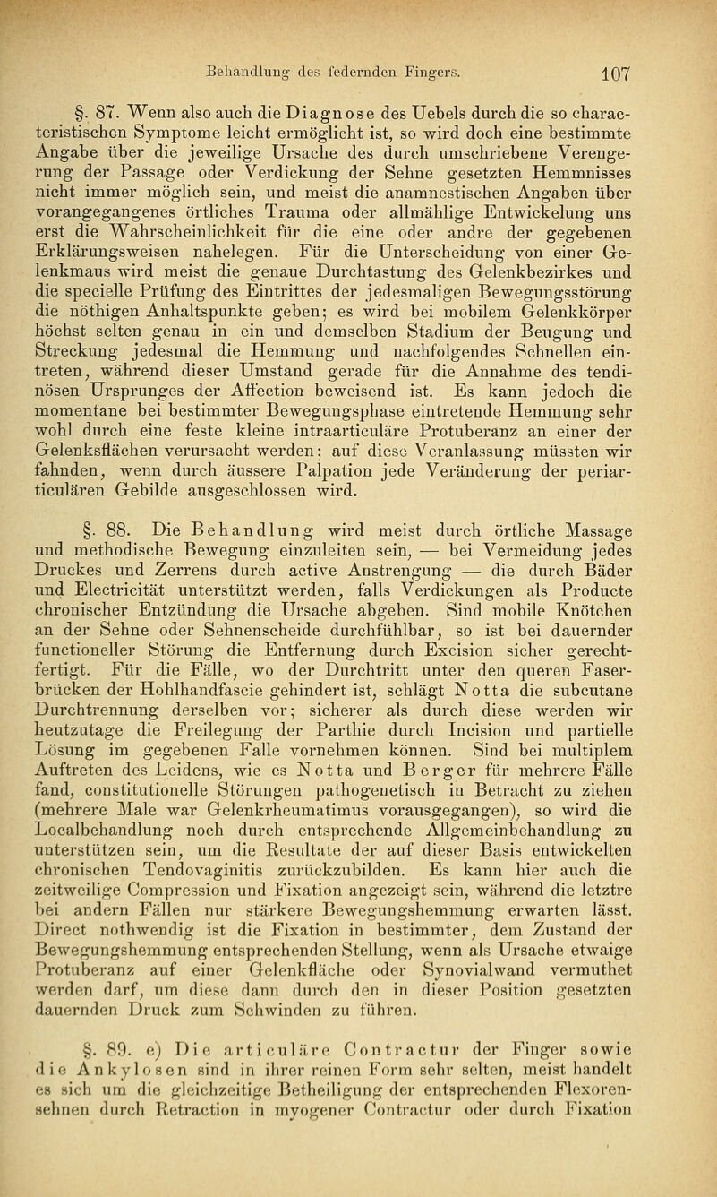 Behandlung- des federnden Fingers. j^07 §. 87. Wenn also auch die Diagnose des üebels durch die so charac- teristischen Symptome leicht ermöglicht ist, so wird doch eine bestimmte Angabe über die jeweilige Ursache des durch umschriebene Verenge- rung der Passage oder Verdickung der Sehne gesetzten Hemmnisses nicht immer möglich sein, und meist die anamnestischen Angaben über vorangegangenes örtliches Trauma oder allmählige Entwickelung uns erst die Wahrscheinlichkeit für die eine oder andre der gegebenen Erklärungsweisen nahelegen. Für die Unterscheidung von einer Ge- lenkmaus wird meist die genaue Durchtastung des Gelenkbezirkes und die specielle Prüfung des Eintrittes der jedesmaligen Bewegungsstörung die nöthigen Anhaltspunkte geben; es wird bei mobilem Gelenkkörper höchst selten genau in ein und demselben Stadium der Beugung und Streckung jedesmal die Hemmung und nachfolgendes Schnellen ein- treten, während dieser Umstand gerade für die Annahme des tendi- nösen Ursprunges der AfFection beweisend ist. Es kann jedoch die momentane bei bestimmter Bewegungsphase eintretende Hemmung sehr wohl durch eine feste kleine intraarticuläre Protuberanz an einer der Gelenksflächen verursacht werden; auf diese Veranlassung müssten wir fahnden, wenn durch äussere Palpation jede Veränderung der periar- ticulären Gebilde ausgeschlossen wird. §. 88. Die Behandlung wird meist durch örtliche Massage und methodische Bewegung einzuleiten sein, — bei Vermeidung jedes Druckes und Zerrens durch active Anstrengung — die durch Bäder und Electricität unterstützt werden, falls Verdickungen als Producte chronischer Entzündung die Ursache abgeben. Sind mobile Knötchen an der Sehne oder Sehnenscheide durchfühlbar, so ist bei dauernder functioneller Störung die Entfernung durch Excision sicher gerecht- fertigt. Für die Fälle, wo der Durchtritt unter den queren Faser- brücken der Hohlhandfascie gehindert ist, schlägt Notta die subcutane Durchtrennung derselben vor; sicherer als durch diese werden wir heutzutage die Freilegung der Parthie durch Incision und partielle Lösung im gegebenen Falle vornehmen können. Sind bei multiplem Auftreten des Leidens, wie es Notta und Berger für mehrere Fälle fand, constitutionelle Störungen pathogenetisch in Betracht zu ziehen (mehrere Male war Gelenkrheumatimus vorausgegangen), so wird die Localbehandlung noch durch entsprechende Allgemeinbehandlung zu unterstützen sein, um die Resultate der auf dieser Basis entwickelten chronischen Tendovaginitis zurückzubilden. Es kann hier auch die zeitweilige Compression und Fixation angezeigt sein, während die letztre bei andern Fällen nur stärkere Bewegungshemmung erwarten lässt, Direct nothwendig ist die Fixation in bestimmter, dem Zustand der Bewegungshemmung entsprechenden Stellung, wenn als Ursache etwaige Protuberanz auf einer Gclenkfläche oder Synovialwand verrauthet werden darf, um diese dann durch den in dieser Position gesetzten dauernden Druck zum Schwinden zu führen. §. 89. e) Die articuläre Contractur der Finger sowie die Ankylosen sind in ihrer reinen Form sehr selten, meist handelt es sich um die gleichzeitige Betheiligung der entsprechendem Flexoren- sehnen durch Retraction in myogener Contractur oder durch Fixation