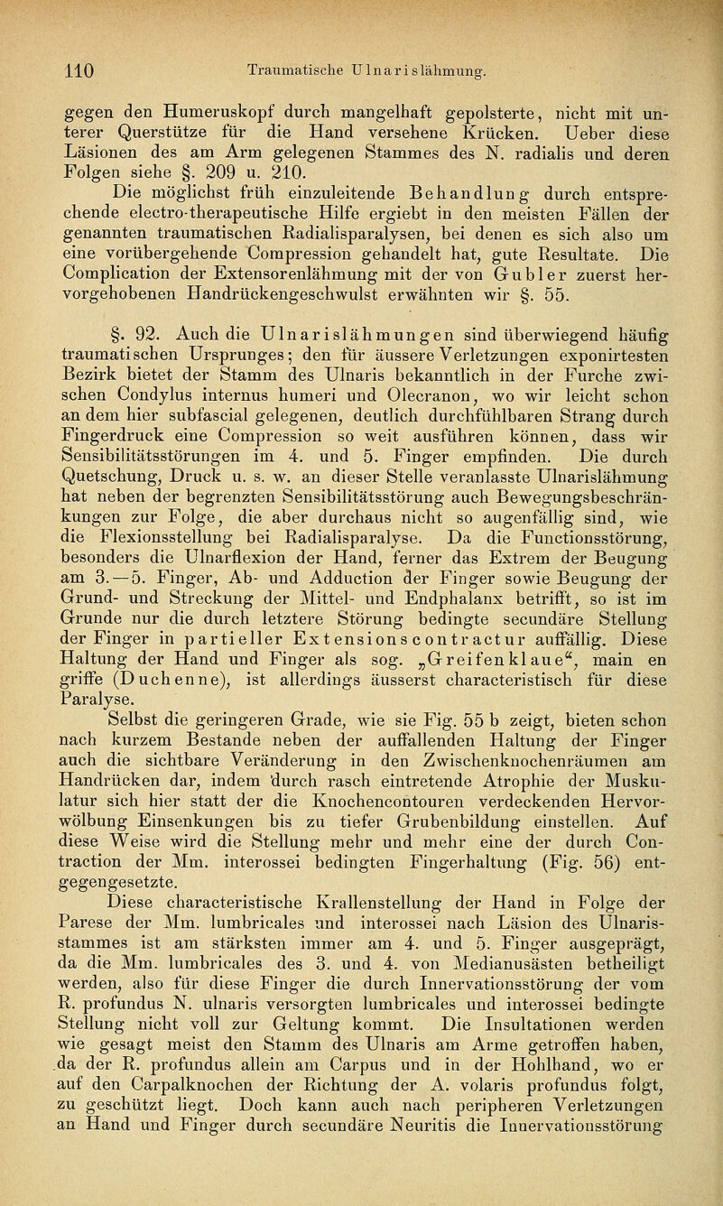 gegen den Humeruskopf durch mangelhaft gepolsterte, nicht mit un- terer Querstütze für die Hand versehene Krücken. Ueber diese Läsionen des am Arm gelegenen Stammes des N. radiahs und deren Folgen siehe §. 209 u. 210. Die möglichst früh einzuleitende Behandlung durch entspre- chende electro-therapeutische Hilfe ergiebt in den meisten Fällen der genannten traumatischen Radialisparalysen, bei denen es sich also um eine vorübergehende Compression gehandelt hat, gute Resultate. Die Complication der Extensorenlähmung mit der von Gubler zuerst her- vorgehobenen Handrückengeschwulst erwähnten wir §. 55. §. 92. Auch die Ulnarislähmungen sind überwiegend häufig traumatischen Ursprunges; den für äussere Verletzungen exponirtesten Bezirk bietet der Stamm des Ulnaris bekanntlich in der Furche zwi- schen Condylus internus humeri und Olecranon, wo wir leicht schon an dem hier subfascial gelegenen, deutlich durchfühlbaren Strang durch Fingerdruck eine Compression so weit ausführen können, dass wir Sensibilitätsstörungen im 4. und 5. Finger empfinden. Die durch Quetschung, Druck u. s. w. an dieser Stelle veranlasste Ulnarislähmung hat neben der begrenzten Sensibilitätsstörung auch Bewegungsbeschrän- kungen zur Folge, die aber durchaus nicht so augenfällig sind, wie die Flexionsstellung bei Radialisparalyse. Da die Functiousstörung, besonders die Ulnarflexion der Hand, ferner das Extrem der Beugung am 3. — 5. Finger, Ab- und Adduction der Finger sowie Beugung der Grund- und Streckung der Mittel- und Endphalanx betrifft, so ist im Grunde nur die durch letztere Störung bedingte secundäre Stellung der Finger in partieller Ext ensions c ontr actur aufi'ällig. Diese Haltung der Hand und Finger als sog. „Greifenklaue, main en griife (Duchenne), ist allerdings äusserst characteristisch für diese Paralyse. Selbst die geringeren Grade, wie sie Fig. 55 b zeigt, bieten schon nach kurzem Bestände neben der auffallenden Haltung der Finger auch die sichtbare Veränderung in den Zwischenknochenräumen am Handrücken dar, indem durch rasch eintretende Atrophie der Musku- latur sich hier statt der die Knochencontouren verdeckenden Hervor- wölbung Einsenkungen bis zu tiefer Grubenbildung einstellen. Auf diese Weise wird die Stellung mehr und mehr eine der durch Con- traction der Mm. interossei bedingten Fingerhaltung (Fig. 56) ent- gegengesetzte. Diese characteristische Krallenstellung der Hand in Folge der Parese der Mm. lumbricales und interossei nach Läsion des Ulnaris- stammes ist am stärksten immer am 4. und 5. Finger ausgeprägt, da die Mm. lumbricales des 3. und 4. von Medianusästen betheiligt werden, also für diese Finger die durch Innervationsstörung der vom R. profundus N. ulnaris versorgten lumbricales und interossei bedingte Stellung nicht voll zur Geltung kommt. Die Insultationen werden wie gesagt meist den Stamm des Ulnaris am Arme getroffen haben, da der R. profundus allein am Carpus und in der Hohlhand, wo er auf den Carpalknochen der Richtung der A. volaris profundus folgt, zu geschützt liegt. Doch kann auch nach peripheren Verletzungen an Hand und Finger durch secundäre Neuritis die Innervationsstörung