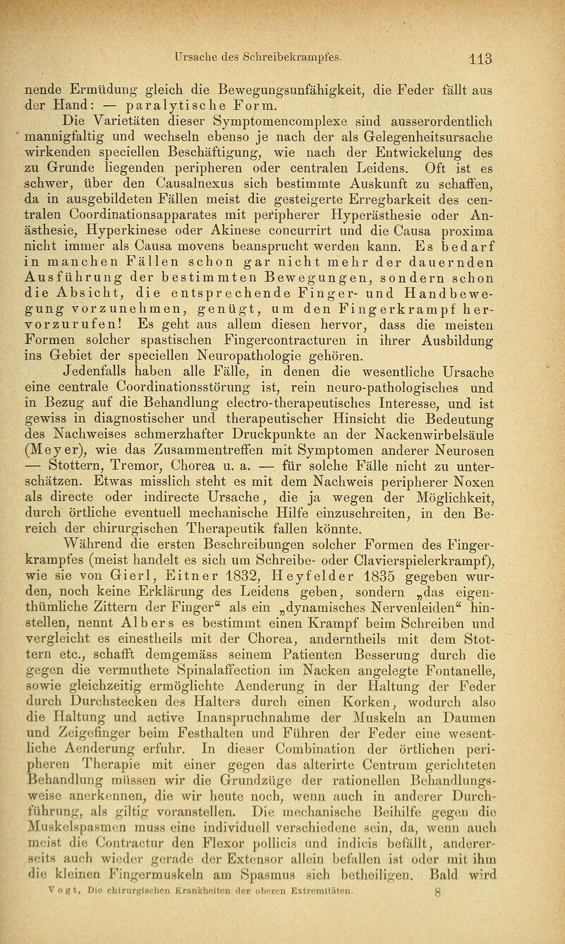 Ursache des Sclireibekrampfes. ' ;[j^3 nende Ermüdung gleich die Bewegungsunfähigkeit, die Feder fällt aus der Hand: — paralytische Form. Die Varietäten dieser Symptomencomplexe sind ausserordentlich mannigfaltig und wechseln ebenso je nach der als Gelegenheitsursache wirkenden speciellen Beschäftigung, wie nach der Entwickelung des zu Grunde liegenden peripheren oder centralen Leidens. Oft ist es schwer, über den Causalnexus sich bestimmte Auskunft zu schaffen, da in ausgebildeten Fällen meist die gesteigerte Erregbarkeit des cen- tralen Coordinationsapparates mit peripherer Hyperästhesie oder An- ästhesie, Hyperkinese oder Akinese concurrirt und die Causa proxima nicht immer als Causa movens beansprucht werden kann. Es bedarf in manchen Fällen schon gar nicht mehr der dauernden Ausführung der bestimmten Bewegungen, sondern schon die Absicht, die entsprechende Finger- und Handbewe- gung vorzunehmen, genügt, um den Fingerkrampf her- vorzurufen! Es geht aus allem diesen hervor, dass die meisten Formen solcher spastischen Fingercontracturen in ihrer Ausbildung ins Gebiet der speciellen Neuropathologie gehören. Jedenfalls haben alle Fälle, in denen die wesentliche Ursache eine centrale Coordinationsstörung ist, rein neuro-pathologisches und in Bezug auf die Behandlung electro-therapeutisches Interesse, und ist gewiss in diagnostischer und therapeutischer Hinsicht die Bedeutung des Nachweises schmerzhafter Druckpunkte an der Nackenwirbelsäule (Meyer), wie das Zusammentreffen mit Symptomen anderer Neurosen — Stottern, Tremor, Chorea u. a. — für solche Fälle nicht zu unter- schätzen. Etwas misslich steht es mit dem Nachweis peripherer Noxen als directe oder indirecte Ursache, die ja wegen der Möglichkeit, durch örtliche eventuell mechanische Hilfe einzuschreiten, in den Be- reich der chirurgischen Therapeutik fallen könnte. Während die ersten Beschreibungen solcher Formen des Finger- krampfes (meist handelt es sich um Schreibe- oder Ciavierspielerkrampf), wie sie von Gierl, Eitner 1832, Heyfelder 1835 gegeben wur- den, noch keine Erklärung des Leidens geben, sondern „das eigen- thümliche Zittern der Finger als ein „dynamisches Nervenleiden hin- stellen, nennt Albers es bestimmt einen Krampf beim Schreiben und vergleicht es einestheils mit der Chorea, anderntheils mit dem Stot- tern etc., schafft demgemäss seinem Patienten Besserung durch die gegen die vermuthete Spinalaffection im Nacken angelegte Fontanelle, sowie gleichzeitig ermöglichte Aenderung in der Haltung der Feder durch Durchstecken des Halters durch einen Korken, wodurch also die Haltung und active Inanspruchnahme der Muskeln an Daumen und Zeigefinger beim Festhalten und Führen der Feder eine wesent- liche Aenderung erfuhr. In dieser Combination der örthchen peri- pheren Therapie mit einer gegen das alterirte Centrum gerichteten Behandlung müssen wir die Grundzüge der rationellen Behandlungs- weisc anerkennen, die wir heute noch, wenn auch in anderer Durch- führung, als giltig voranstellen. Die mechanische Beihilfe gegen die Muskelspasmen rauss eine individuell verschiedene sein, da, wenn auch meist die Contractur den Flexor pollicis und indicis befällt, anderer- seits auch wieder gerade der Extcmsor allein befallen ist oder mit ihm die kleinen Fingermuskeln am Spasmus sich l)etlieiligen. Bald wird Vogt, Die chlnirglschen Krankheiten der oberen Extromltäton. g