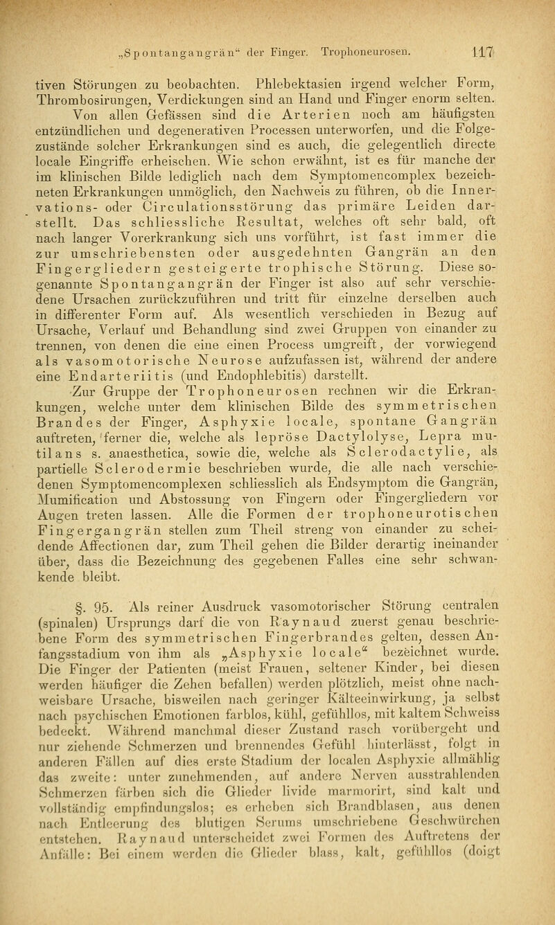 tiven Störungen zu beobachten. Phlebektasien irgend welcher Form, Thrombosirungen, Verdickungen sind an Hand und Finger enorm selten. Von allen Gefässen sind die Arterien noch am häufigsten entzündlichen und degenerativen Processen unterworfen, und die Folge- zustände solcher Erkrankungen sind es auch, die gelegentHch directe locale Eingriffe erheischen. Wie schon erwähnt, ist es für manche der im klinischen Bilde lediglich nach dem Symptomencomplex bezeich- neten Erkrankungen unmöglich, den Nachweis zu führen, ob die Inner- vations- oder Circulationsstörung das primäre Leiden dar- stellt. Das schliessliche Resultat, welches oft sehr bald, oft nach langer Vorerkrankung sich uns vorführt, ist fast immer die zur umschriebensten oder ausgedehnten Gangrän an den Fingergliedern gesteigerte trophische Störung. Diese so- genannte Spontangangrän der Finger ist also auf sehr verschie- dene Ursachen zurückzuführen und tritt für einzelne derselben auch in differenter Form auf. Als wesentlich verschieden in Bezug auf Ursache, Verlauf und Behandlung sind zwei Gruppen von einander zu trennen, von denen die eine einen Process umgreift, der vorwiegend als vasomotorische Neurose aufzufassen ist, während der andere eine Endarterlitis (und Endophlebitis) darstellt. -Zur Gruppe der Trophoneurosen rechnen wir die Erkran- kungen, welche unter dem klinischen Bilde des symmetrischen Brandes der Finger, Asphyxie locale, spontane Gangrän auftreten, ferner die, welche als lepröse Dactylolyse, Lepra mu- tilans s. anaesthetica, sowie die, welche als S clerodactylie, als partielle Sclerodermie beschrieben wurde, die alle nach verschie- denen Symptomencomplexen schliesslich als Endsymptom die Gangrän, Mumification und Abstossung von Fingern oder Fingergliedern vor Augen treten lassen. Alle die Formen der trophoneurotis chen Fingergangrän stellen zum Theil streng von einander zu schei- dende Affectionen dar, zum Theil gehen die Bilder derartig ineinander über, dass die Bezeichnung des gegebenen Falles eine sehr schwan- kende bleibt. §. 95. Als reiner Ausdruck vasomotorischer Störung centralen (spinalen) Ursprungs darf die von Raynaud zuerst genau beschrie- bene Form des symmetrischen Fingerbrandes gelten, dessen An- fangsstadium von ihm als „Asphyxie locale bezeichnet wurde. Die Finger der Patienten (meist Frauen, seltener Kinder, bei diesen werden häufiger die Zehen befallen) werden plötzlich, meist ohne nach- weisbare Ursache, bisweilen nach geringer Kälteeinwirkung, ja selbst nach psychischen Emotionen farblos, kühl, geflihllos, mit kaltem Schweiss bedeckt. Während manchmal dieser Zustand rasch vorübergeht und nur ziehende Schmerzen und brennendes Gefühl hinterlässt, folgt in anderen Fällen auf dies erste Stadium der localen Asphyxie allmählig das zweite: unter zunehmenden, auf andere Nerven ausstrahlenden Schmerzen färben sich die Glieder livide marmorirt, sind kalt und vollständig empfindungslos; es erheben sich Brandblasen, aus denen nach P^ntlccrung des blutigen Serums umschriebene Geschwürehen entstehen. Raynaud unterscheidet zwei Formen des Auftretens der Anfälle: Bei einem werden die Glieder blass, kalt, gefühllos (doigt