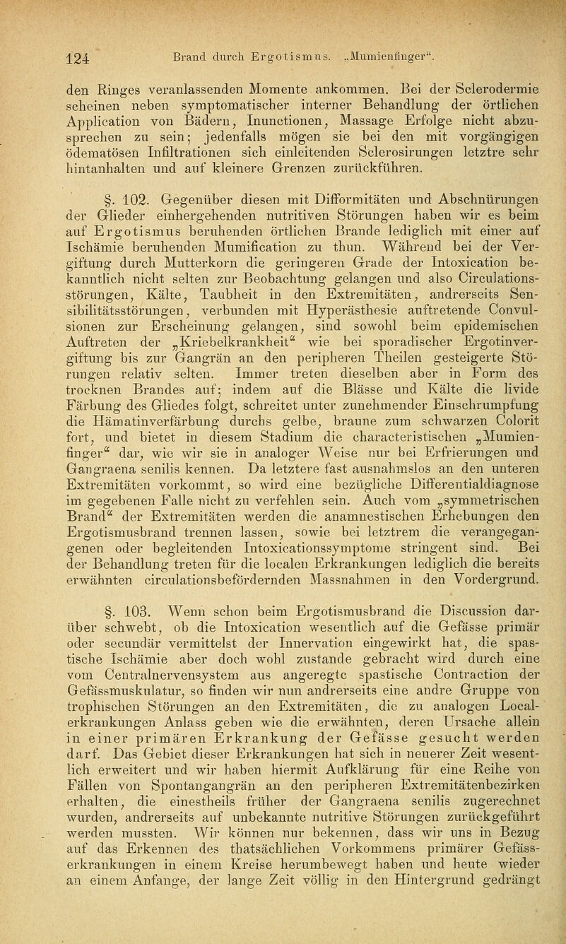 ^24 Brand durch Ergotismus. „Mumienfmger. den Ringes veranlassenden Momente ankommen. Bei der Sclerodermie scheinen neben symptomatischer interner Behandlung der örtlichen Application von Bädern, Inunctionen, Massage Erfolge nicht abzu- sprechen zu sein; jedenfalls mögen sie bei den mit vorgängigen ödematösen Infiltrationen sich einleitenden Sclerosirungen letztre sehr hintanhalten und auf kleinere Grenzen zurückführen. §. 102. Gegenüber diesen mit Difformitäten und Abschnürungen der Glieder einhergehenden nutritiven Störungen haben wir es beim auf Ergotismus beruhenden örtlichen Brande lediglich mit einer auf Ischämie beruhenden Mumification zu thun. Während bei der Ver- giftung durch Mutterkorn die geringeren Grade der Intoxication be- kanntlich nicht selten zur Beobachtung gelangen und also Circulations- störungen, Kälte, Taubheit in den Extremitäten, andrerseits Sen- sibilitätsstörungen, verbunden mit Hyperästhesie auftretende Convul- sionen zur Erscheinung gelangen, sind sowohl beim epidemischen Auftreten der „Kriebelkrankheit wie bei sporadischer Ergotinver- giftung bis zur Gangrän an den peripheren Theilen gesteigerte Stö- rungen relativ selten. Immer treten dieselben aber in Form des trocknen Brandes auf; indem auf die Blässe und Kälte die livide Färbung des Gliedes folgt, schreitet unter zunehmender Einschrumpfung die Hämatinverfärbung durchs gelbe, braune zum schwarzen Colorit fort, und bietet in diesem Stadium die characteristischen „Mumien- finger*^ dar, wie wir sie in analoger Weise nur bei Erfrierungen und Gangraena senilis kennen. Da letztere fast ausnahmslos an den unteren Extremitäten vorkommt, so wird eine bezügliche Differentialdiagnose im gegebenen Falle aicht zu verfehlen sein. Auch vom ,,symmetrischen Brand der Extremitäten werden die anamnestischen Erhebungen den Ergotismusbrand trennen lassen, sowie bei letztrem die verangegan- genen oder begleitenden Intoxicationssymptome stringent sind. Bei der Behandlung treten für die localen Erkrankungen lediglich die bereits erwähnten circulationsbefördernden Massnahmen in den Vordergrund. §. 103. Wenn schon beim Ergotismusbrand die Discussion dar- über schwebt, ob die Intoxication wesentlich auf die Gefässe primär oder secundär vermittelst der Innervation eingewirkt hat, die spas- tische Ischämie aber doch wohl zustande gebracht wird durch eine vom Centralnervensystem ans angeregte spastische Contraction der Gefässmuskulatur, so finden wir nun andrerseits eine andre Gruppe von trophischen Störungen an den Extremitäten, die zu analogen Local- erkrankungen Anlass geben wie die erwähnten, deren Ursache allein in einer primären Erkrankung der Gefässe gesucht werden darf. Das Gebiet dieser Erkrankungen hat sich in neuerer Zeit wesent- lich erweitert und wir haben hiermit Aufklärung für eine Reihe von Fällen von Spontangangrän an den peripheren Extremitätenbezirken erhalten, die einestheils früher der Gangraena senilis zugerechnet wurden, andrerseits auf unbekannte nutritive Störungen zurückgeführt werden mussten. Wir können nur bekennen, dass wir uns in Bezug auf das Erkennen des thatsächlichen Vorkommens primärer Gefäss- erkrankungen in einem Kreise herumbewegt haben und heute wieder an einem Anfange^ der lange Zeit völlig in den Hintergrund gedrängt