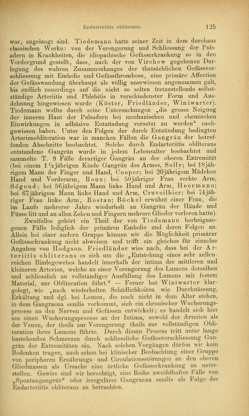 war^ angelangt sind. Tiedenaann hatte seiner Zeit in dem durchaus classischen Werke: von der Verengerung und Schliessung der Puls- adern in Krankheiten, die idiopathische Gefässerkrankung so in den Vordergrund gestellt, dass, nach der von Virchow gegebenen Dar- legung des wahren Zusammenhanges der thatsächlichen Gefässver- schliessung mit EmboHe und Gefässthrombose, eine primäre Affection der Gefässwandung überhaupt als völlig unerwiesen angenommen galt, bis endlich neuerdings auf die nicht so selten festzustellende selbst- ständige Arteriitis und Phlebitis in verschiedenster Form und Aus- dehnung hingewiesen wurde (Köster, Friedländer, Winiwarter). Tiedemann wollte durch seine Untersuchungen „die grosse Neigung der inneren Haut der Pulsadern bei mechanischen und chemischen Einwirkungen in adhäsive Entzündung versetzt zu werden nach- gewiesen haben. Unter den Folgen der durch Entzündung bedingten Arterienobliteration war in manchen Fällen die Gangrän der betref- fenden Abschnitte beobachtet. Solche durch Endarteriitis obliterans entstandene Gangrän wurde in jedem Lebensalter beobachtet und sammelte T. 9 Fälle derartiger Gangrän an der oberen Extremität (bei einem IVajährigen Kinde Gangrän des Armes, SoUy; bei 18jäh- rigem Mann der Finger und Hand, Cooper; bei 20jährigem Mädchen Hand und Vorderarm, Roux; bei 50jähriger Frau rechte Arm, S^goud; bei 56 jährigem Mann linke Hand und Arm, He er mann; bei 67jährigem Mann linke Hand und Arm, Cruveilhier; bei 74jäh- riger Frau linke Arm, Rostan; Böckel erwähnt einer Frau, die im Laufe mehrerer Jahre wiederholt an Gangrän der Hände und Füsse litt und an allen Zehen und Fingern mehrere Glieder verloren hatte). Zweifellos gehört ein Theil der von Tiedemann herbeigezo- genen Fälle ledighch der primären EmboHe und deren Folgen an. Allein bei einer andern Gruppe können wir die Möglichkeit primärer Gefässerkrankung nicht abweisen und trifft ein gleiches für einzelne Angaben von Hodgson. Friedländer wies nach, dass bei der Ar- teriitis obliterans es sich um die „Entstehung eines sehr zellen- reichen Bindegewebes handelt innerhalb der intima der mittleren und kleineren Arterien, welche zu einer Verengerung des Lumens derselben und schliessHch zu vollständiger Ausfüllung des Lumens mit festem Material, zur Obliteration führt. — Ferner hat Winiwarter klar- gelegt, wie „nach wiederholten Schädlichkeiten wie Durchnässung, Erkältung und dgl. bei Leuten, die noch nicht in dem Alter stehen, in dem Gangraena senilis vorkommt, sich ein chronischer Wucherungs- process an den Nerven und Gefässen entwickelt; es handelt sich hier um einen Wucherungsprocess an der Intima, sowohl der Arterien als der Venen, der theils zur Verengerung theils zur vollständigen Obli- teration ihres Lumens führte. Durch diesen Process tritt unter lange bestehenden Schmerzen durch schliessliche Gefässverschliessuug Gan- grän der Extremitäten ein. Nach solchen Vorgängen dürfen wir kein Bedenken tragen, auch schon bei klinischer Beobachtung einer Gruppe von peripheren Ernährungs- und Circulationsstörungen an den oberen Gliedraassen als Ursache eine örtliche Gefässerkrankung zu unter- stellen. Gewiss sind wir berechtigt, eine Reihe zwoifelliafter Fälle von „Spontangangrän oder irregulärer Gangraena senilis als Folge der Endarteriitis obliterans zu betrachten.
