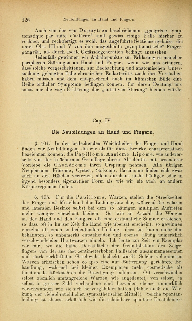 I2ß Neubildungen an Hand und Fingern. Auch von der von Dupuytren beschriebenen ^gangrfene symp- tomatique par suite d'art^rite sind gewiss einige Fälle hierher zu rechnen und rechtfertigt es wohl^ das angeführte Sectionsergebniss^ die unter Obs. III und V von ihm mitgetheilte „symptomatische Finger- gangrän, als durch locale Gefässdegeneration bedingt anzusehen. Jedenfalls gewinnen wir Anhaltspunkte zur Erklärung so mancher peripheren Störungen an Hand und Finger, wenn wir uns erinnern, dass solche vorgeschrittenen, zur Beobachtung und anatomischen Unter- suchung gelangten Fälle chronischer Endarteriitis auch ihre Vorstadien haben müssen und dem entsprechend auch im klinischen Bilde eine Reihe örtlicher Symptome bedingen können, für deren Deutung uns sonst nur die vage Erklärung der „nutritiven Störung bleiben würde. Cap. IV. Die Neubildungen an Hand und Fingern. §. 104. In den bedeckenden Weichtheilen der Finger und Hand finden wir Neubildungen, die wir als für diese Bezirke characteristisch bezeichnen können: die Papillome, Angiome, Lipome, wie anderer- seits von der knöchernen Grundlage dieser Abschnitte mit besonderer Vorliebe die Chondrome ihren Ursprung nehmen. Alle übrigen Neoplasmen, Fibrome, Cysten, Sarkome, Carcinome finden sich zwar auch an den Händen vertreten, allein durchaus nicht häufiger oder in irgend besonders eigenartiger Form als wie wir sie auch an andern Körperregionen finden. §. 105. Für die Papillome, Warzen, stellen die Streckseiten der Finger und Mittelhand den Lieblingssitz dar, während die volaren und lateralen Bezirke selbst bei dem so häufigen multiplen Auftreten mehr weniger verschont bleiben. So wie an Anzahl die Warzen an der Hand und den Fingern oft eine erstaunliche Summe erreichen, so dass oft in kurzer Zeit die Hand wie übersät erscheint, so gewinnen einzelne oft einen so bedeutenden Umfang, dass sie kaum mehr den bekannten, so unbemerkt entstehenden und ebenso häufig unmerklich verschwindenden Hautwarzen ähneln. Ich hatte zur Zeit ein Exemplar vor mir, wo die halbe Dorsalfläche der Grundphalanx des Zeige- fingers von der aus fast centimeterhohen Pallisaden zusammengesetzten und stark zerklüfteten Geschwulst bedeckt ward! Solche voluminösen Warzen erheischen schon eo ipso eine -auf Entfernung gerichtete Be- handlung, während bei kleinen Exemplaren mehr cosmetische als functionelle Rücksichten die Beseitigung indiciren. Oft verschwinden selbst ziemlich umfangreiche Warzen, wie angedeutet, von selbst, ja selbst in grosser Zahl vorhandene sind bisweilen ebenso unmerklich verschwunden wie sie sich hervorgebildet hatten (daher auch die Wir- kung der vielgebräuchlichen sympathetischen Mittel!). Solche Spontan- heilung ist ebenso erklärlich wie die scheinbare spontane Entstehungs-