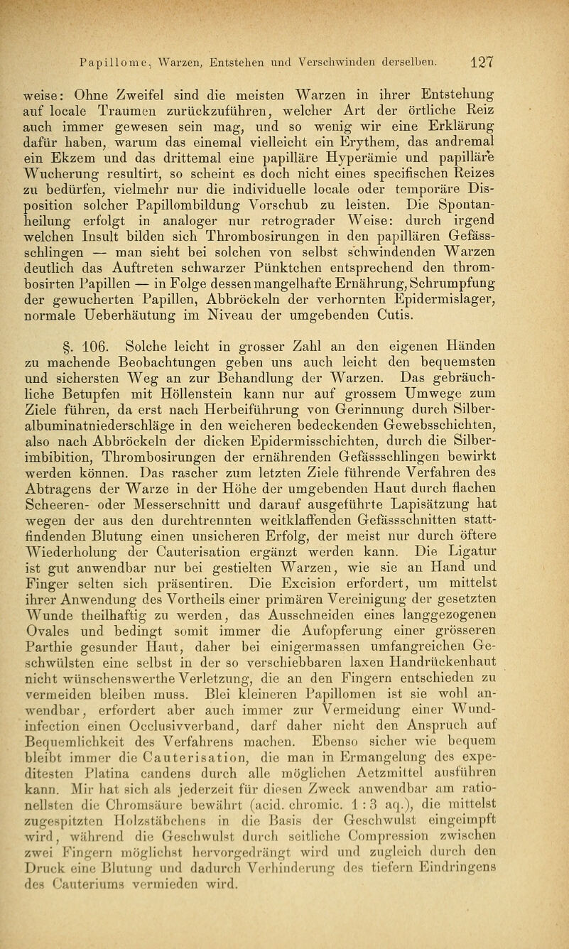 weise: Ohne Zweifel sind die meisten Warzen in ihrer Entstehung auf locale Traumen zurückzuführen, welcher Art der örtliche Reiz auch immer gewesen sein mag, und so wenig wir eine Erklärung dafür haben, warum das einemal vielleicht ein Erythem, das andremal ein Ekzem und das drittemal eine papilläre Hyperämie und papilläre Wucherung resultirt, so scheint es doch nicht eines specifischen Reizes zu bedürfen, vielmehr nur die individuelle locale oder temporäre Dis- position solcher Papillombildung Vorschub zu leisten. Die Spontan- heilung erfolgt in analoger nur retrograder Weise: durch irgend welchen Insult bilden sich Thrombosirungen in den papillären Gefäss- schlingen — man sieht bei solchen von selbst schwindenden Warzen deutlich das Auftreten schwarzer Pünktchen entsprechend den throm- bosirten Papillen — in Folge dessen mangelhafte Ernährung, Schrumpfung der gewucherten Papillen, Abbröckeln der verhornten Epidermislager, normale Ueberhäutung im Niveau der umgebenden Cutis. §. 106. Solche leicht in grosser Zahl an den eigenen Händen zu machende Beobachtungen geben uns auch leicht den bequemsten und sichersten Weg an zur Behandlung der Warzen. Das gebräuch- liche Betupfen mit Höllenstein kann nur auf grossem Umwege zum Ziele führen, da erst nach Herbeiführung von Gerinnung durch Silber- albuminatniederschläge in den weicheren bedeckenden Gewebsschichten, also nach Abbröckeln der dicken Epidermisschichten, durch die Silber- imbibition, Thrombosirungen der ernährenden Gefässschlingen bewirkt werden können. Das rascher zum letzten Ziele führende Verfahren des Abtragens der Warze in der Höhe der umgebenden Haut durch flachen Scheeren- oder Messerschnitt und darauf ausgeführte Lapisätzung hat wegen der aus den durchtrennten weitklaffenden Gefässschnitten statt- findenden Blutung einen unsicheren Erfolg, der meist nur durch öftere Wiederholung der Cauterisation ergänzt werden kann. Die Ligatur ist gut anwendbar nur bei gestielten Warzen, wie sie an Hand und Finger selten sich präsentiren. Die Excision erfordert, um mittelst ihrer Anwendung des Vortheils einer primären Vereinigung der gesetzten Wunde theilhaftig zu werden, das Ausschneiden eines langgezogenen Ovales und bedingt somit immer die Aufopferung einer grösseren Parthie gesunder Haut, daher bei einigermassen umfangreichen Ge- schwülsten eine selbst in der so verschiebbaren laxen Handrückenhaut nicht wünschenswerthe Verletzung, die an den Fingern entschieden zu vermeiden bleiben muss. Blei kleineren Papillomen ist sie wohl an- wendbar, erfordert aber auch immer zur Vermeidung einer Wund- infection einen Occlusivverband, darf daher nicht den Anspruch auf Bequemlichkeit des Verfahrens machen. Ebenso sicher wie bequem bleibt immer die Cauterisation, die man in Ermangelung des expe- ditesten Piatina candens durch alle möglichen Aetzmittel ausführen kann. Mir hat sich als jederzeit für diesen Zweck anwendbar am ratio- nellsten die Chromsäure bewährt (acid. chromic. 1 : 3 aq.), die mittelst zugespitzten Holzstäbchens in die Basis der Geschwulst eingeimpft wird, während die Geschwulst durch seitliche Corapression zwischen zwei Fingern möglichst hervorgedrängt wird und zugleich durch den Druck eine Blutung und dadurch Verhinderung des tiefern Eindringens des Cauteriuras vermieden wird.