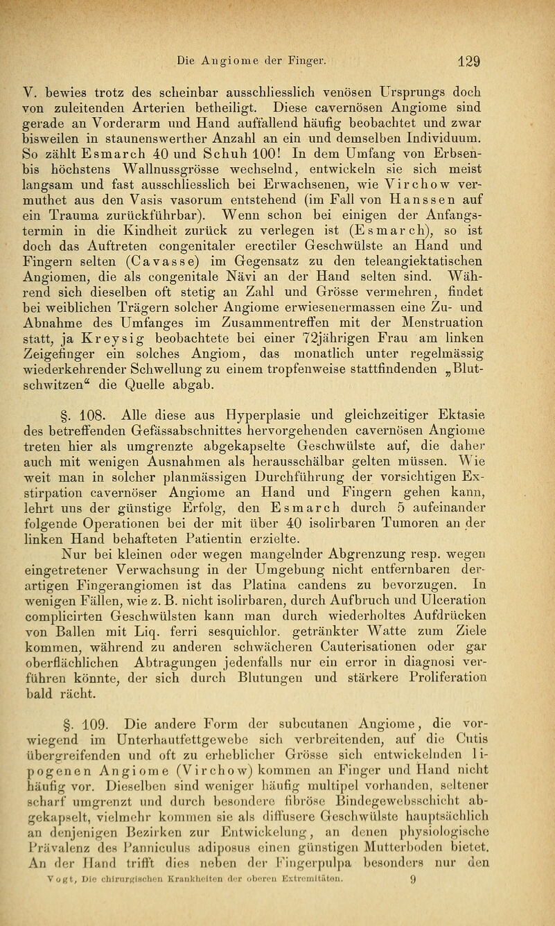 V. bewies trotz des scheinbar ausschliesslich venösen Ursprungs doch von zuleitenden Arterien betheiligt. Diese cavernösen Angiome sind gerade an Vorderarm und Hand auffallend häufig beobachtet und zwar bisweilen in staunenswerther Anzahl an ein und demselben Individuum. So zählt Esmarch 40 und Schuh 100! In dem Umfang von Erbsen- bis höchstens Wallnussgrösse wechselnd, entwickeln sie sich meist langsam und fast ausschliesslich bei Erwachsenen, wie Virchow ver- muthet aus den Vasis vasorum entstehend (im Fall von Haussen auf ein Trauma zurückführbar). Wenn schon bei einigen der Anfangs- termin in die Kindheit zurück zu verlegen ist (Esmarch), so ist doch das Auftreten congenitaler erectiler Geschwülste an Hand und Fingern selten (Cavasse) im Gegensatz zu den teleangiektatischen Angiomen, die als congenitale Nävi an der Hand selten sind. Wäh- rend sich dieselben oft stetig an Zahl und Grösse vermehren, findet bei weiblichen Trägern solcher Angiome erwiesenermassen eine Zu- und Abnahme des Umfanges im Zusammentreffen mit der Menstruation statt, ja Kreysig beobachtete bei einer 72jährigen Frau am linken Zeigefinger ein solches Angiom, das monatlich unter regelmässig wiederkehrender Schwellung zu einem tropfenweise stattfindenden „Blut- schwitzen die Quelle abgab. §. 108. Alle diese aus Hyperplasie und gleichzeitiger Ektasie des betreffenden Gefässabschnittes hervorgehenden cavernösen Angiome treten hier als uragrenzite abgekapselte Geschwülste auf, die daher auch mit wenigen Ausnahmen als herausschälbar gelten müssen. Wie weit man in solcher planmässigen Durchführung der vorsichtigen Ex- stirpation cavernöser Angiome an Hand und Fingern gehen kann, lehrt uns der günstige Erfolg, den Esmarch durch 5 aufeinander folgende Operationen bei der mit über 40 isolirbaren Tumoren an der linken Hand behafteten Patientin erzielte. Nur bei kleinen oder wegen mangelnder Abgrenzung resp. wegen eingetretener Verwachsung in der Umgebung nicht entfernbaren der- artigen Fingerangiomen ist das Piatina candens zu bevorzugen. In wenigen Fällen, wie z. B. nicht isolirbaren, durch Aufbruch und Uiceration complicirten Geschwülsten kann man durch wiederholtes Aufdrücken von Ballen mit Liq. ferri sesquichlor. getränkter W^atte zum Ziele kommen, während zu anderen schwächeren Cauterisationen oder gar oberflächlichen Abtragungen jedenfalls nur ein error in diagnosi ver- führen könnte, der sich durch Blutungen und stärkere Proliferation bald rächt. §. 109. Die andere Form der subcutanen Angiome, die vor- wiegend im Unterhautfettgewebe sich verbreitenden, auf die Cutis übergreifenden und oft zu erheblicher Grösse sich entwickelnden li- pogenen Angiome (Virchow) kommen an Finger und Hand nicht häufig vor. Dieselben sind weniger häufig multipel vorhanden, seltener scharf umgrenzt und durch besondere fibröse Bindcgewcbsschicht ab- gekapselt, vielmehr kommen sie als diffusere Geschwülste hauptsächlich an denjenigen ]3ezirken zur Entwickelung, an denen })hysiologische Prävalenz des Pannicuhis adiposus einen günstigen Mutterboden bietet. An der Hand trifft dies neben der Fingerpulpa besonders nur den Vogt, Die chlrurRlBchen Krankheiten der oberen Extremltiiton. 9