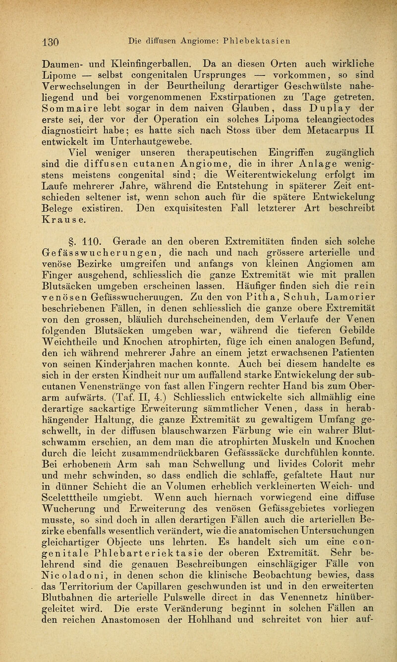 -j^30 -^^^ diffusen Angiome: Phlebektasien Daumen- und Kleinfingerballen. Da an diesen Orten auch wirkliche Lipome — selbst congenitalen Ursprunges — vorkommen, so sind Verwechselungen in der Beurtheilung derartiger Geschwülste nahe- liegend und bei vorgenommenen Exstirpationen zu Tage getreten. Sommaire lebt sogar in dem naiven Glauben, dass Duplay der erste sei, der vor der Operation ein solches Lipoma teleangiectodes diagnosticirt habe; es hatte sich nach Stoss über dem Metacarpus II entwickelt im Unterhautgewebe. Viel weniger unseren therapeutischen Eingriffen zugänglich sind die diffusen cutanen Angiome, die in ihrer Anlage wenig- stens meistens congenital sind; die Weiterentwickelung erfolgt im Laufe mehrerer Jahre, während die Entstehung in späterer Zeit ent- schieden seltener ist, wenn schon auch für die spätere Entwickelung Belege existiren. Den exquisitesten Fall letzterer Art beschreibt Krause. §. 110. Gerade an den oberen Extremitäten finden sich solche Gefässwucherungen, die nach und nach grössere arterielle und venöse Bezirke umgreifen und anfangs von kleinen Angiomen am Finger ausgehend, schliesslich die ganze Extremität wie mit prallen Blutsäcken umgeben erscheinen lassen. Häufiger finden sich die rein venösen Gefässwucherungen. Zu den von Pitha, Schuh, Lamorier beschriebenen Fällen, in denen schliesslich die ganze obere Extremität von den grossen, bläulich durchscheinenden, dem Verlaufe der Venen folgenden Blutsäcken umgeben war, während die tieferen Gebilde Weichtheile und Knochen atrophirten, füge ich einen analogen Befund, den ich während mehrerer Jahre an einem jetzt erwachsenen Patienten von seinen Kinderjahren machen konnte. Auch bei diesem handelte es sich in der ersten Kindheit nur um auffallend starke Entwickelung der sub- cutanen Venenstränge von fast allen Fingern rechter Hand bis zum Ober- arm aufwärts. (Taf. II, 4.) Schliesslich entwickelte sich allmählig eine derartige sackartige Erweiterung sämmtlicher Venen, dass in herab- hängender Haltung, die ganze Extremität zu gewaltigem Umfang ge- schwellt, in der diffusen blauschwarzen Färbung wie ein wahrer Blut- schwamm erschien, an dem man die atrophirten Muskeln und Knochen durch die leicht zusammendrückbaren Gefässsäcke durchfühlen konnte. Bei erhobenem Arm sah man Schwellung und livides Colorit mehr und mehr schwinden, so dass endlich die schlaffe, gefaltete Haut nur in dünner Schicht die an Volumen erheblich verkleinerten Weich- und Sceletttheile umgiebt. Wenn auch hiernach vorwiegend eine diffuse Wucherung und Erweiterung des venösen Gefässgebietes vorliegen musste, so sind doch in allen derartigen Fällen auch die arteriellen Be- zirke elaenfalls wesentlich verändert, wie die anatomischen Untersuchungen gleichartiger Objecte uns lehrten. Es handelt sich um eine con- genitale Phlebart eriektasie der oberen Extremität. Sehr be- lehrend sind die genauen Beschreibungen einschlägiger Fälle von Nicoladoni, in denen schon die klinische Beobachtung bewies, dass das Territorium der Capillaren geschwunden ist und in den erweiterten Blutbahnen die arterielle Pulswelle direct in das Venennetz hinüber- geleitet wird. Die erste Veränderung beginnt in solchen Fällen an den reichen Anastomosen der Hohlhand und schreitet von hier auf-