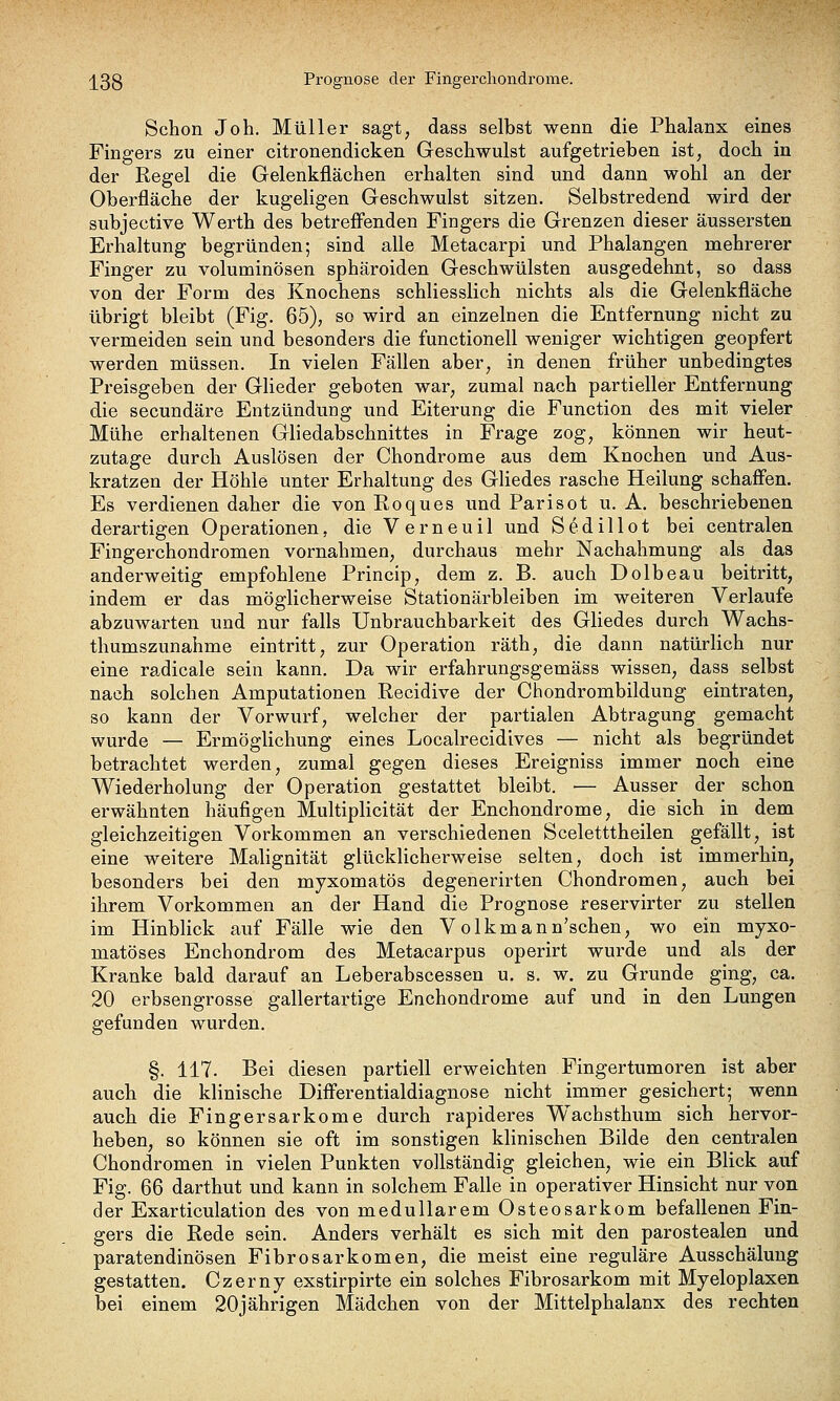 j[3g Prognose der Fingercliondrome. Schon Joh. Müller sagt, dass selbst wenn die Phalanx eines Fingers zu einer citronendicken Geschwulst aufgetrieben ist, doch in der Regel die Gelenkflächen erhalten sind und dann wohl an der Oberfläche der kugeligen Geschwulst sitzen. Selbstredend wird der subjective Werth des betreffenden Fingers die Grenzen dieser äussersten Erhaltung begründen; sind alle Metacarpi und Phalangen mehrerer Finger zu voluminösen sphäroiden Geschwülsten ausgedehnt, so dass von der Form des Knochens schliesslich nichts als die Gelenkfläche übrigt bleibt (Fig. 65), so wird an einzelnen die Entfernung nicht zu vermeiden sein und besonders die functionell weniger wichtigen geopfert werden müssen. In vielen Fällen aber, in denen früher unbedingtes Preisgeben der Glieder geboten war, zumal nach partieller Entfernung die secundäre Entzündung und Eiterung die Function des mit vieler Mühe erhaltenen Gliedabschnittes in Frage zog, können wir heut- zutage durch Auslösen der Chondrome aus dem Knochen und Aus- kratzen der Höhle unter Erhaltung des Gliedes rasche Heilung schaffen. Es verdienen daher die von Eoques und Parisot u. A. beschriebenen derartigen Operationen, die Verneuil und Sedillot bei centralen Fingerchondromen vornahmen, durchaus mehr Nachahmung als das anderweitig empfohlene Princip, dem z. B. auch Dolbeau beitritt, indem er das möglicherweise Stationärbleiben im weiteren Verlaufe abzuwarten und nur falls Unbrauchbarkeit des Gliedes durch Wachs- thumszunahme eintritt, zur Operation räth, die dann natürlich nur eine radicale sein kann. Da wir erfahrungsgemäss wissen, dass selbst nach solchen Amputationen Recidive der Chondrombildung eintraten, so kann der Vorwurf, welcher der partialen Abtragung gemacht wurde — Ermöglichung eines Localrecidives — nicht als begründet betrachtet werden, zumal gegen dieses Ereigniss immer noch eine Wiederholung der Operation gestattet bleibt. ■— Ausser der schon erwähnten häufigen Multiplicität der Enchondrome, die sich in dem gleichzeitigen Vorkommen an verschiedenen Sceletttheilen gefällt, ist eine weitere Malignität glücklicherweise selten, doch ist immerhin, besonders bei den myxomatös degenerirten Chondromen, auch bei ihrem Vorkommen an der Hand die Prognose reservirter zu stellen im Hinblick auf Fälle wie den Volkmann'schen, wo ein myxo- matöses Enchondrom des Metacarpus operirt wurde und als der Kranke bald darauf an Leberabscessen u. s. w. zu Grunde ging, ca. 20 erbsengrosse gallertartige Enchondrome auf und in den Lungen gefunden wurden. §. 117. Bei diesen partiell erweichten Fingertumoren ist aber auch die klinische Differentialdiagnose nicht immer gesichert; wenn auch die Fingersarkome durch rapideres Wachsthum sich hervor- heben, so können sie oft im sonstigen klinischen Bilde den centralen Chondromen in vielen Punkten vollständig gleichen, wie ein Blick auf Fig. 66 darthut und kann in solchem Falle in operativer Hinsicht nur von der Exarticulation des von medullärem Osteosarkom befallenen Fin- gers die Rede sein. Anders verhält es sich mit den parostealen und paratendinösen Fibrosarkomen, die meist eine reguläre Ausschälung gestatten. Czerny exstirpirte ein solches Fibrosarkom mit Myeloplaxen bei einem 20jährigen Mädchen von der Mittelphalanx des rechten
