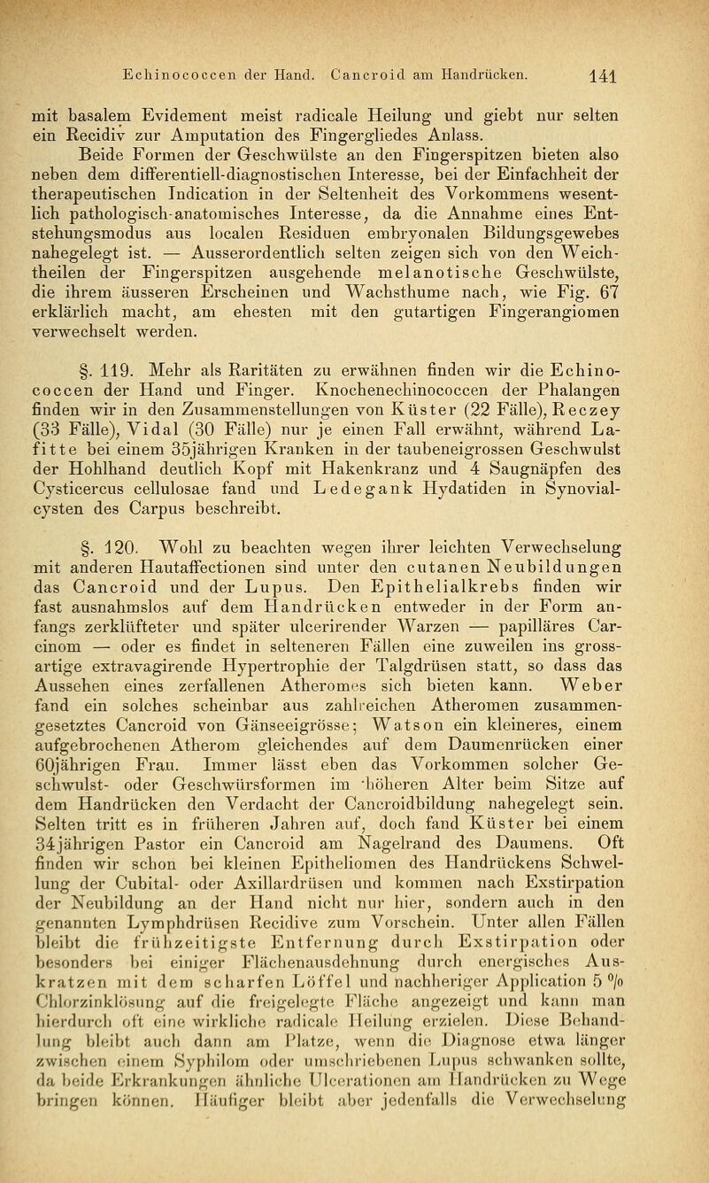 Echinococcen der Hand. Cancroid am Handrücken. j^41 mit basalem Evidement meist radicale Heilung und giebt nur selten ein Recidiv zur Amputation des Fingergliedes Anlass. Beide Formen der Geschwülste an den Fingerspitzen bieten also neben dem difFerentiell-diagnostischen Interesse, bei der Einfachheit der therapeutischen Indication in der Seltenheit des Vorkommens wesent- lich pathologisch-anatomisches Interesse, da die Annahme eines Ent- stehungsmodus aus localen Residuen embryonalen Bildungsgewebes nahegelegt ist. — Ausserordentlich selten zeigen sich von den Weich- theilen der Fingerspitzen ausgehende melanotische Geschwülste, die ihrem äusseren Erscheinen und Wachsthume nach, wie Fig. 67 erklärlich macht, am ehesten mit den gutartigen Fingerangiomen verwechselt werden. §. 119. Mehr als Raritäten zu erwähnen finden wir die Echino- coccen der Hand und Finger. Knochenechinococcen der Phalangen finden wir in den Zusammenstellungen von Küster (22 Fälle), Reczey (33 Fälle), Vi dal (30 Fälle) nur je einen Fall erwähnt, während La- fitte bei einem 35jährigen Kranken in der taubeneigrossen Geschwulst der Hohlhand deutlich Kopf mit Hakenkranz und 4 Saugnäpfen des Cysticercus cellulosae fand und Ledegank Hydatiden in Synovial- cysten des Carpus beschreibt. §. 120. Wohl zu beachten wegen ihrer leichten Verwechselung mit anderen HautafFectionen sind unter den cutanen Neubildungen das Cancroid und der Lupus. Den Epithelialkrebs finden wir fast ausnahmslos auf dem Handrücken entweder in der Form an- fangs zerklüfteter und später ulcerirender Warzen — papilläres Car- cinom — oder es findet in selteneren Fällen eine zuweilen ins gross- artige extravagirende Hypertrophie der Talgdrüsen statt, so dass das Aussehen eines zerfallenen Atheromes sich bieten kann. Weber fand ein solches scheinbar aus zahlreichen Atheromen zusammen- gesetztes Cancroid von Gänseeigrösse; Watson ein kleineres, einem aufgebrochenen Atherom gleichendes auf dem Daumenrücken einer 60jährigen Frau. Immer lässt eben das Vorkommen solcher Ge- schwulst- oder Geschwürsformen im ■höheren Alter beim Sitze auf dem Handrücken den Verdacht der Cancroidbildung nahegelegt sein. Selten tritt es in früheren Jahren auf, doch fand Küster bei einem 34jährigen Pastor ein Cancroid am Nagelrand des Daumens. Oft finden wir schon bei kleinen Epitheliomen des Handrückens Schwel- lung der Cubital- oder Axillardrüsen und kommen nach Exstirpation der Neubildung an der Hand nicht nur hier, sondern auch in den genannten Lymphdrüsen Recidive zum Vorschein. Unter allen Fällen bleibt die frühzeitigste Entfernung durch Exstirpation oder besonders bei einiger Flächenausdehnung durch energisches Aus- kratzen mit dem scharfen Löffel und nachheriger Application 5''/o Chlorzinklösung auf die freigelegte Fläche angezeigt und kann man hierdurch oft eine wirkliche radicale Heilung erzielen. Diese Behand- lung bleibt auch dann am Platze, wenn die Diagnose etwa länger zwischen einem Syphilom oder uinscliriebonen Lupus schwanken sollte, da beide Erkrankungen ähnliche Ulcorationcn ain Handrücken zu Wege bringen können. Häufiger bleibt aber jedenfalls die Verwechselung
