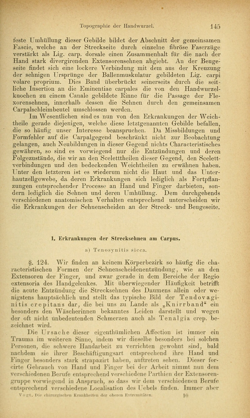 Topographie der Handwurzel. J45 feste Umliüllung dieser Gebilde bildet der Abschnitt der gemeinsamen Faseie^ welche an der Streckseite durch einzelne fibröse Faserzüge verstärkt als Lig. carp. dorsale einen Zusammenhalt für die nach der Hand stark divergirenden Extensorensehnen abgiebt. An der Beuge- seite findet sich eine lockere Verbindung mit dem aus der Kreuzung der sehnigen Ursprünge der Ballenmuskulatur gebildeten Lig. carpi volare proprium. Dies Band überbrückt seinerseits durch die seit- liche Insertion an die Eminentiae carpales die von den Handwurzel- knochen zu einem Canale gebildete Rinne für die Passage der Fle- xorensehnen, innerhalb dessen die Sehnen durch den gemeinsamen Carpalschleimbeutel umschlossen werden. Im Wesentlichen sind es nun von den Erkrankungen der Weich- theile gerade diejenigen^ welche diese letztgenannten Gebilde befallen, die so häufig unser Interesse beanspruchen. Da Missbildungen und Formfehler auf die Carpalgegend beschränkt nicht zur Beobachtung gelangen, auch Neubildungen in dieser Gegend nichts Characteristisches gewähren, so sind es vorwiegend nur die Entzündungen und deren Folgezustände, die wir an den Sceletttheilen dieser Gegend, den Scelett- verbindungen und den bedeckenden Weichtheilen zu erwähnen haben. Unter den letzteren ist es wiederum nicht die Haut und das Unter- hautzellgewebe, da deren Erkrankungen sich lediglich als Fortpflan- zungen entsprechender Processe an Hand und Finger darbieten, son- dern lediglich die Sehnen und deren Umhüllung. Dem durchgehends verschiedenen anatomischen Verhalten entsprechend unterscheiden wir die Erkrankungen der Sehnenscheiden an der Streck- und Beugeseite. 1. Erkrankungen der Streckselinen am Carpus. a) Tenosynitis sicca. §. 124. Wir finden an keinem Körperbezirk so häufig die cha- racteristischen Formen der Sehnenscheidenentzündung, wie an den Extensoren der Finger, und zwar gerade in dem Bereiche der Regio extensoria des Handgelenkes. Mit überwiegender Häufigkeit betrifl't die acute Entzündung die Strecksehnen des Daumens allein oder we- nigstens hauptsächlich und stellt das typische Bild der Tendovagi- nitis crepitans dar, die bei uns zu Lande als „Knirrband ein besonders den Wäscherinnen bekanntes Leiden darstellt und wegen der oft nicht unbedeutenden Schmerzen auch als Tenalgia crep. be- zeichnet wird. Die Ursache dieser eigenthümlichen Affection ist immer ein Trauma im weiteren Sinne, indem wir dieselbe besonders bei solchen Personen, die schwere Handarbeit zu verrichten gewohnt sind, bald nachdem sie ihrer Beschäftigungsart entsprechend ihre Hand und Finger besonders stark strapazirt haben, auftreten sehen. Dieser for- cirtc Gebrauch von Hand und Finger bei der Arbeit nimmt nun dem verschiedenen Berufe entsprechend verscliiedene Parthien der Extcnsoren- ;Uru])pe vorwiegend in Ansj)ru(di, so dass wir dem verschiedenen Berufe '•ntspi-echend verschiedene fjocalisation des Hebels finden. Immer aber V(if,'t, Dif flilrnrKlHflicii Kr.'DiklicItcii der oborcii KvininMäli n. 10