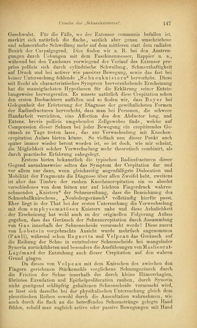 Ursache des „Sehnenknisterns. j_47 Geschwulst. Für die Fälle, wo der Extensor communis befallen ist, markirt sich natürlich die flache, seitlich aber genau umschriebene und schmerzhafte Schwellung mehr auf dem mittleren statt dem radialen Bezirk der Carpalgegend. Dies finden wir z. B. bei den Anstren- gungen durch Uebimgen mit dem Faschinenmesser, Rappier u. a., während bei den Tambours vorwiegend der Verlauf des Extensor pro- prius pollicis sich durch cylindrische Schwellung, Schmerzhaftigkeit auf Druck und bei activer wie passiver Bewegung, sowie das fast bei keiner Untersuchung fehlende „S e hn enknistern hervorhebt. Diese mit Recht als characteristisches Symptom hervorzuhebende Erscheinung hat die mannigfachsten Hypothesen für die Erklärung seiner Entste- hungsweise hervorgerufen. Es musste natürlich diese Crepitatiou schon den ersten Beobachtern auffallen und so finden wir, dass Boy er bei Gelegenheit der Erörterung der Diagnose der gewöhnlichsten Formen der Radiusfracturen hervorhebt, dass man bei Personen, die schwere Handarbeit verrichten, eine Affection des den Abductor long, und Extens. brevis pollicis umgebenden Zellgewebes finde, welche auf Compression dieser Sehnen bei jeder Bewegung ein crepitirendes Ge- räusch zu Tage treten lasse, das zur Verwechselung mit Knochen- crepitation Anlass bieten könne. So vielfach nun dieser Punkt auch später immer wieder betont worden ist, so ist doch, wie mir scheint, die Möglichkeit solcher Verwechselung mehr theoretisch combinirt, als durch practische Erfahrung nahegelegt. Erstens bieten bekanntlich die typischen Radiusfracturen dieser Gegend ausnahmsweise selten das Symptom der Crepitation dar und vor allem nur dann, wenn gleichzeitig augenfälligste Dislocation und Mobilität der Fragmente die Diagnose über allen Zweifel hebt, zweitens ist aber das Timbre der rauhen Knochencrepitation ein so absolut verschiedenes von dem feinen nur auf leichten Fingerdruck wahrzu- nehmenden „Knistern der Sehnenreibung, dass die Bezeichnung des Schneeballknirschens, „Neuledergeräusch vollständig hierfür passt. Eher liegt in der That bei der ersten Untersuchung die Verwechselung mit dem emphysematösen Knistern nahe und diese Aehnlichkeit der Erscheinung hat wohl auch zu der originellen Folgerung Anlass gegeben, dass das Geräusch der Sehnencrepitation durch Ansammlung von Gas innerhalb der Sehnenscheide verursacht werde! Diese zuerst von L obstein vorgebrachte Ansicht wurde mehrfach angenommen (Pauli), während schon Rognetta und Velpeau das Geräusch auf die Reibung der Sehne in entzündeter Sehnenscheide bei mangelnder Synovia zurückführten und besonders die Ausführungen vonMaslieurat- Lagemard der Entstehung auch dieser Crepitation auf den wahren Grund gingen. Da dieses von Velpeau mit dem Knirschen des zwischen den Fingern geriebenen Stärkemehls verglichene Sehnengeräusch durch die Friction der Sehne innerhalb der durch kleine Hämorrhagien, fibrinöse Exaudation und Epithelproliferation rauhen, durch Synovia nicht genügend schlüpfrig gehaltenen Sehnenscheide verursacht wird, so lässt sich dasselbe bei der physikalischen Untersuchung gleich dem pleuritischen Reiben sowohl durch die Auscultation wahrnehmen, wie auch durch die flach an die betrefl'enden Sehnenstränge gelegte Hand fühlen, sobald man zugleich active oder passive Bewegungen mit Hand