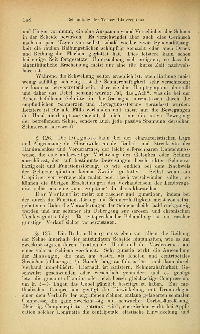 und Finger vornimmt, die eine Anspannung und Verschieben der Sehnen in der Scheide bewirken. Es verschwindet aber auch dies Geräusch nach ein paar Tagen von selbst^ sobald wieder etwas Sjnovialflüssig- keit die rauhen Reibungsflächen schlüpfrig gemacht oder auch Druck und Reibung die Flächen geglättet hat. Dies letztere kann schon bei einige Zeit fortgesetzter Untersuchung sich ereignen, so dass die eigenthümliche Erscheinung meist nur eine für kurze Zeit nachweis- bare ist. - Während die Schwellung selten erheblich ist, auch Röthung meist wenig auffällig sich zeigt, ist die Schmerzhaftigkeit sehr verschieden; sie kann so hervortretend sein, dass sie das Hauptsymptom darstellt und daher das Uebel benannt wurde: Tai, das „Ach'', was die bei der Arbeit befallenen Schnitter in der Gascogne auszustossen durch die empfindlichen Schmerzen und Bewegungsstörung veranlasst wurden. Letztere ist für alle Fälle vorhanden und meist auf die Bewegungen der Hand überhaupt ausgedehnt, da nicht nur die active Bewegung der betreffenden Sehne, sondern auch jede passive Spannung derselben Schmerzen hervorruft. §. 126. Die Diagnose kann bei der characteristischen Lage und Abgrenzung der Geschwulst an der Radial- und Streckseite des Handgelenkes und Vorderarmes, der leicht erforschbaren Entstehungs- weise, die eine anderweitige Verletzung des Gelenkes oder Sehnen ausschliesst, der auf bestimmte Bewegungen beschränkter Schmerz- haftigkeit und Functionsstörung, so wie endlich bei dem Nachweis der Sehnencrepitation keinen Zweifel gestatten. Selbst wenn ein Crepitiren von vorneherein fehlen oder rasch verschwinden sollte, so können die übrigen Erscheinungen das Vorhandensein der Tendovagi- nitis selbst als eine „non crepitans durchaus klarstellen. Der Verlauf ist meist ein rascher und günstiger, indem bei der durch die Functionsstörung und Schmerzhaftigkeit meist von selbst gebotenen Ruhe die Veränderungen der Sehnenscheide bald rückgängig werden und nur seltener ein Uebergang zur serösen und chronischen Tendovaginitis folgt. Bei entsprechender Behandlung ist ein rascher günstiger Verlauf sicher vorherzusagen. §. 127. Die Behandlung muss eben vor • allem die Reibung der Sehne innerhalb der entzündeten Scheide hintanhalten, wie es am zweckmässigsten durch Fixation der Hand und des Vorderarmes auf einer volaren Schiene geschieht. Sehr günstig wirkt die Anwendung der Massage, die man am besten als Kneten und centripetales Streichen (effleurage) ^/4 Stunde lang ausführen lässt und dann durch Verband immobilisirt. Hiernach ist Knistern, Schmerzhaftigkeit, Ge- schwulst geschwunden oder wesentlich gemindert und es genügt jetzt die genannte Fixation oder noch besser gleichzeitige Compression, um in 2—3 Tagen das Uebel gänzlich beseitigt zu haben. Zur me- thodischen Compression genügt die Einwickelung mit Drunterlegen einer dem Verlaufe der ergriffenen Sehnen entlang gelagerten schmalen Compresse, die ganz zweckmässig mit schwacher Carbolsäurelösung, Bleiessig, Campherspiritus getränkt wird; energischer wirkt bei Appli- cation solcher Longuette die centripetale elastische Einwickelung und