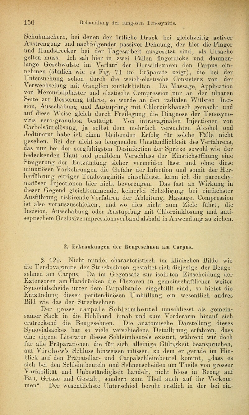 Schuhmacberiij bei denen der örtliche Druck bei gleichzeitig activer Anstrengung und nachfolgender passiver Dehnung^ der hier die Finger und Handstrecker bei der Tagesarbeit ausgesetzt sind, als Ursache gelten muss. Ich sah hier in zwei Fällen fingerdicke und daumen- lange Geschwülste im Verlauf der Dorsalflexoren den Carpus ein- nehmen (ähnlich wie es Fig. 74 im Präparate zeigt), die bei der Untersuchung schon durch die weich-elastische Consistenz von der Verwechselung mit Ganghen zurückhielten. Da Massage, Application von Mercurialpflaster und elastische Compression nur an der ulnaren Seite zur Besserung führte, so wurde an den radialen Wülsten Inci- sion, Ausschabung und Austupfung mit Chlorzinkbausch gemacht und auf diese Weise gleich durch Freilegung die Diagnose der Tenosyno- vitis sero-granulosa bestätigt. Von intravaginalen Injectionen von Carbolsäurelösung, ja selbst dem mehrfach versuchten Alcohol und Jodtinctur habe ich einen bleibenden Erfolg für solche Fälle nicht gesehen. Bei der nicht zu leugnenden Umständlichkeit des Verfahrens, das nur bei der sorgfältigsten Desinfection der Spritze sowohl wie der bedeckenden Haut und peniblem Verschluss der EinstichsöiFnung eine Steigerung der Entzündung sicher vermeiden lässt und ohne diese minutiösen Vorkehrungen die Gefahr der Infection und somit der. Her- beiführung eitriger Tendovaginitis einschliesst, kann ich die parenchy- matösen Injectionen hier nicht bevorzugen. Das fast an Wirkung in dieser Gegend gleichkommende, keinerlei Schädigung bei einfachster Ausführung riskirende Verfahren der Ableitung, Massage, Compression ist also vorauszuschicken, und wo dies nicht zum Ziele führt, die Incision, Ausschabung oder Austupfung mit Chlorzinklösung und anti- septischem Occlusivcompressionsverband alsbald in Anwendung zu ziehen. 2. Erkraiikuugeu der Beugeselmeu am Carpus. §. 129. Nicht minder characteristisch im klinischen Bilde wie die Tendovaginitis der Strecksehnen gestaltet sich diejenige der Beuge- sehnen am Carpus. Da im Gegensatz zur isolirten Einscheidung der Extensoren am Handrücken die Flexoren in gemeinschaftlicher weiter Synovialscheide unter dem Carpalbande eingehüllt sind, so bietet die Entzündung dieser peritendinösen Umhüllung ein wesentlich andres Bild wie das der Strecksehnen. Der grosse carpale Schleimbeutel umschliesst als gemein- samer Sack in die Hohlhand hinab und zum Vorderarm hinauf sich erstreckend die Beugesehnen. Die anatomische Darstellung dieses Synovialsackes hat so viele verschiedene Detaillirung erfahren, dass eine eigene Literatur dieses Schleimbeutels existirt, während wir doch für alle Präparationen die für sich alleinige Gültigkeit beanspruchen, auf Virchow's Schluss hinweisen müssen, zu dem er gerade im Hin- blick auf den Präpatellar- und Carpalschleimbeutel kommt, „dass es sich bei den Schleimbeuteln und Sehnenscheiden um Theile von grosser Variabilität und Unbeständigkeit handelt, nicht bloss in Bezug auf Bau, Grösse und Gestalt, sondern zum Theil auch auf ihr Vorkom- men. Der wesentlichste Unterschied beruht erstlich in der bei ein-