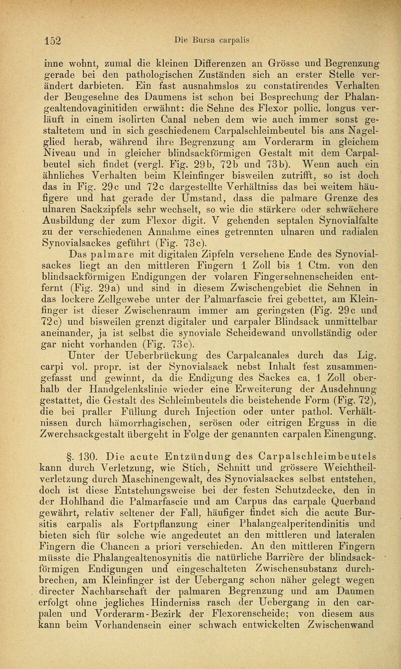 inne wohnt, zumal die kleinen Differenzen an Grösse und Begrenzung- gerade bei den pathologischen Zuständen sich an erster Stelle ver- ändert darbieten. Ein fast ausnahmslos zu constatirendes Verhalten der Beugesehne des Daumens ist schon bei Besprechung der Phalan- gealtendovaginitiden erwähnt: die Sehne des Flexor pollic. longus ver- läuft in einem isolirten Canal neben dem wie auch immer sonst ge- staltetem und in sich geschiedenem Carpalschleimbeutel bis ans Nagel- glied herab, während ihre Begrenzung am Vorderarm in gleichem Niveau und in gleicher blindsackförmigen Gestalt mit dem Carpal- beutel sich findet (vergl, Fig. 29 b, 72b und 73b). Wenn auch ein ähnliches Verhalten beim Kleinfinger bisweilen zutrifft, so ist doch das in Fig. 29 c und 72 c dargestellte Verhältniss das bei weitem häu- figere und hat gerade der Umstand, dass die palmare Grenze des ulnaren Sackzipfels sehr wechselt, so wie die stärkere oder schwächere Ausbildung der zum Flexor digit. V gehenden septalen Sjnovialfalte zu der verschiedenen Annahme eines getrennten ulnaren und radialen Synovialsackes geführt (Fig. 73 c). Das palmare mit digitalen Zipfeln versehene Ende des Synovial- sackes liegt an den mittleren Fingern 1 Zoll bis 1 Ctm. von den blindsackförmigen Endigungen der volaren Fingersehnenscheiden ent- fernt (Fig. 29 a) und sind in diesem Zwischengebiet die Sehnen in das lockere Zellgewebe unter der Palmarfascie frei gebettet, am Klein- finger ist dieser Zwischenraum immer am geringsten (Fig. 29 c und 72 c) und bisweilen grenzt digitaler und carpaler Blindsack unmittelbar aneinander, ja ist selbst die synoviale Scheidewand unvollständig oder gar nicht vorhanden (Fig. 73c). Unter der Ueberbrückung des Carpalcanales durch das Lig. carpi vol. propr. ist der Synovialsack nebst Inhalt fest zusammen- gefasst und gewinnt, da die Endigung des Sackes ca. 1 Zoll ober- halb der Handgelenkslinie wieder eine Erweiterung der Ausdehnung gestattet, die Gestalt des Schleimbeutels die beistehende Form (Fig. 72), die bei praller Füllung durch Injection oder unter pathol. Verhält- nissen durch hämorrhagischen, serösen oder eitrigen Erguss in die Zwerchsackgestalt übergeht in Folge der genannten carpalen Einengung. §. 130. Die acute Entzündung des Carpalschleimbeutels kann durch Verletzung, wie Stich, Schnitt und grössere Weichtheil- verletzung durch Maschinengewalt, des Synovialsackes selbst entstehen, doch ist diese Entstehungsweise bei der festen Schutzdecke, den in der Hohlhand die Palmarfascie und am Carpus das carpale Querband gewährt, relativ seltener der Fall, häufiger findet sich die acute Bur- sitis carpalis als Fortpflanzung einer Phalangealperitendinitis und bieten sich für solche wie angedeutet an den mittleren und lateralen Fingern die Chancen a priori verschieden. An den mittleren Fingern müsste die Phalangealtenosynitis die natürliche Barriere der blindsack- förmigen Endigungen und eingeschalteten Zwischensubstanz durch- brechen, am Kleinfinger ist der Uebergang schon näher gelegt wegen directer Nachbarschaft der palmaren Begrenzung und am Daumen erfolgt ohne jegliches Hinderniss rasch der Uebergang in den car- palen und Vorderarm-Bezirk der Flexorenscheide; von diesem aus kann beim Vorhandensein einer schwach entwickelten Zwischenwand