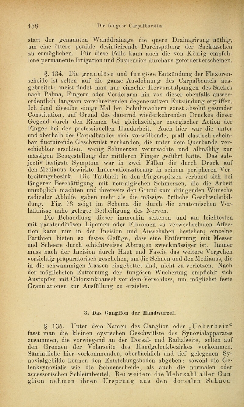 statt der genannten Wanddrainage die quere Drainagirimg nöthig^ um eine öftere penible desinficirende Durchspülung der Sacktaschen zu ermöglichen. Für diese Fälle kann auch die von König empfoh- lene permanente Irrigation und Suspension durchaus gefordert erscheinen. §. 134. Die granulöse und fungöse Entzündung der Flexoren- scheide ist selten auf die ganze Ausdehnung des Carpalbeutels aus- gebreitet ; meist findet man nur einzelne Hervorstülpungen des Sackes nach Palma^ Fingern oder Vorderarm hin von dieser ebenfalls ausser- ordentlich langsam vorschreitenden degenerativen Entzündung ergriffen. Ich fand dieselbe einige Mal bei Schuhmachern sonst absolut gesunder Constitution^ auf Grund des dauernd wiederkehrenden Druckes dieser Gegend durch den Riemen bei gleichzeitiger energischer Action der Finger bei der professionellen Handarbeit. Auch hier war die unter und oberhalb des Carpalbandes sich vorwölbende, prall elastisch schein- bar fluctuirende Geschwulst vorhanden, die unter dem Querbande ver- schiebbar erschien, wenig Schmerzen verursachte und allmähhg zur massigen Beugestellung der mittleren Finger geführt hatte. Das sub- jectiv lästigste Symptom war in zwei Fällen die durch Druck auf den Medianus bewirkte Innervationsstörung in seinem peripheren Ver- breitungsbezirk. Die Taubheit in den Fingerspitzen verband sich bei längerer Beschäftigung mit neuralgischen Schmerzen, die die Arbeit unmöglich machten und ihrerseits den Grund zum dringenden Wunsche radicaler Abhilfe gaben mehr als die massige örtliche Geschwulstbil- dung. Fig. 73 zeigt im Schema die durch die anatomischen Ver- hältnisse nahe gelegte Betheiligung des Nerven. Die Behandlung dieser immerhin seltenen und am leichtesten mit paratendinösen Lipomen oder Fibromen zu verwechselnden Affec- tion kann nur in der Incision und Ausschaben bestehen; einzelne Parthien bieten so festes Gefüge, dass eine Entfernung mit Messer und Scheere durch schichtweises Abtragen zweckmässiger ist. Immer muss nach der Incision durch Haut und Fascie das weitere Vorgehen vorsichtig präparatorisch geschehen, um die Sehnen und den Medianus, die in die schwammigen Massen eingebettet sind, nicht zu verletzen. Nach der möglichsten Entfernung der fungösen Wucherung empfiehlt sich Austupfen mit Chlorzinkbausch vor dem Verschluss, um möglichst feste Granulationen zur Ausfüllung zu erzielen. 3, Das (Ganglion der Handwurzel. §. 135. Unter dem Namen des Ganglion oder „Ueberbein'' fasst man die kleinen cystischen Geschwülste des Synovialapparates zusammen, die vorwiegend an der Dorsal- und Eadialseite, selten auf den Grenzen der Volarseite des Handgelenkbezirkes vorkommen. Sämmtliche hier vorkommenden, oberflächlich und tief gelegenen Sy- novialgebilde können den Entstehungsboden abgeben: sowohl die Ge- lenksynovialis wie die Sehnenscheide, als auch die normalen oder accessorischen Schleimbeutel. Bei weitem die Mehrzahl aller Gan- glien nehmen ihren Ursprung aus den dorsalen Sehnen-