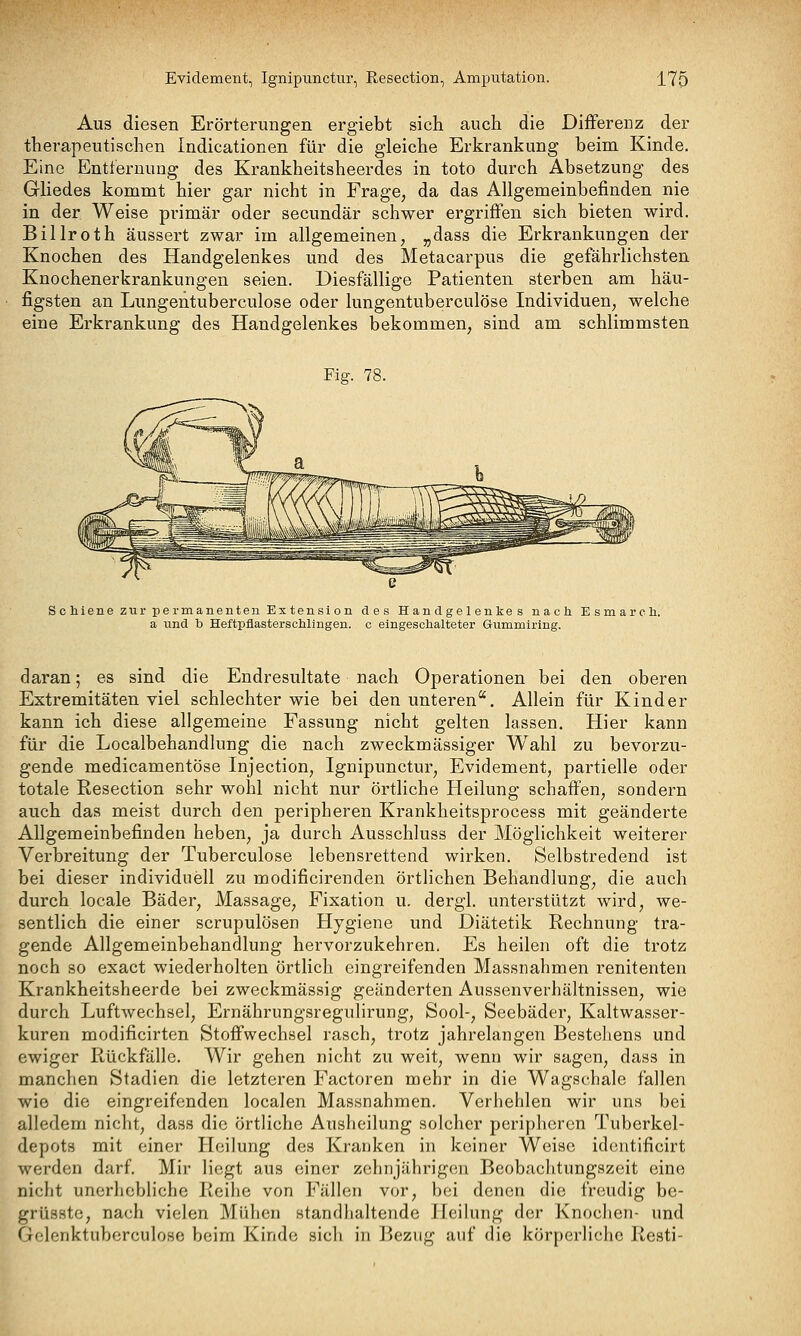Aus diesen Erörterungen ergiebt sich auch die Differenz der therapeutischen Indicationen für die gleiche Erkrankung beim Kinde. Eine Entfernung des Krankheitsheerdes in toto durch Absetzung des Ghedes kommt hier gar nicht in Frage, da das Allgemeinbefinden nie in der Weise primär oder secundär schwer ergriffen sich bieten wird. Billroth äussert zwar im allgemeinen, „dass die Erkrankungen der Knochen des Handgelenkes und des Metacarpus die gefährlichsten Knochenerkrankungen seien. Diesfällige Patienten sterben am häu- figsten an Lungentuberculose oder lungentuberculöse Individuen, welche eine Erkrankung des Handgelenkes bekommen, sind am schlimmsten Fiff. 78. Schiene zur permanenten Extension des Handgelenkes nach Esmarch. a und b Heftpflasterschlingen. c eingeschalteter Gummiring. daran; es sind die Endresultate nach Operationen bei den oberen Extremitäten viel schlechter wie bei den unteren. Allein für Kinder kann ich diese allgemeine Fassung nicht gelten lassen. Hier kann für die Localbehandlung die nach zweckmässiger Wahl zu bevorzu- gende medicamentöse Injection, Ignipunctur, Evidement, partielle oder totale Resection sehr wohl nicht nur örtliche Heilung schaffen, sondern auch das meist durch den peripheren Krankheitsprocess mit geänderte Allgemeinbefinden heben, ja durch Ausschluss der Möglichkeit weiterer Verbreitung der Tuberculose lebensrettend wirken. Selbstredend ist bei dieser individuell zu modificirenden örtlichen Behandlung, die auch durch locale Bäder, Massage, Fixation u. dergl. unterstützt wird, we- sentlich die einer scrupulösen Hygiene und Diätetik Rechnung tra- gende Allgemeinbehandlung hervorzukehren. Es heilen oft die trotz noch so exact wiederholten örtlich eingreifenden Massnahmen renitenten Krankheitsheerde bei zweckmässig geänderten Aussenverhältnissen, wie durch Luftwechsel, Ernährungsregulirung, Sool-, Seebäder, Kaltwasser- kuren modificirten Stoffwechsel rasch, trotz jahrelangen Bestehens und ewiger Rückfälle. Wir gehen nicht zu weit, wenn wir sagen, dass in manchen Stadien die letzteren Factoren mehr in die Wagschale fallen wie die eingreifenden localen Massnahmen. Verhehlen wir uns bei alledem nicht, dass die örtliche Ausheilung solcher peripheren Tuberkel- depots mit einer Heilung des Kranken in keiner Weise idciitificirt werden darf Mir liegt aus einer zehnjährigen Beobachtungszeit eine nicht unerhebliche Reihe von Fällen vor, bei denen die freudig be- grüsste, nach vielen Mühen standhaltende Heilung der Knochen- und Gelenktuberculosc beim Kinde sich in Bezug auf die körperliche Resti-