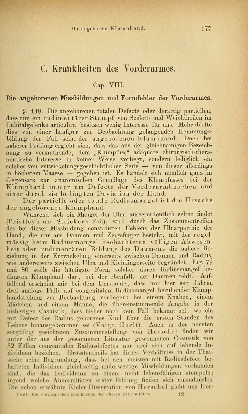 C. Kraüklieiten des Vorderarmes. Cap. VIII. Die angeborenen Missbildungen und Formfehler der Vorderarmes. §. 148. Die angeborenen totalen Defecte oder derartig partiellen, dass nur ein rudimentärer Stumpf von Scelett- und Weichtheilen im Cubitalgelenke articulirt, besitzen wenig Interesse für uns. Mehr dürfte dies von einer häufiger zur Beobachtung gelangenden Hemmungs- bildung der Fall sein, der angeborenen Klumphand. Doch bei näherer Prüfung ergiebt sich, dass das aus der gleichnamigen Bezeich- nung zu vermuthende, dem „Klumpfuss adäquate chirurgisch-thera- peutische Interesse in keiner Weise vorliegt, sondern ledighch ein solches von entwickelungsgeschichthcher Seite — von dieser allerdings in höchstem Maasse — gegeben ist. Es handelt sich nämlich ganz im Gegensatz zur anatomischen Grundlage des Klumpfusses bei der Klumphand immer um Defecte der Vorderarmknochen und einer durch sie bedingten Deviation der Hand. Der partielle oder totale Radiusmangel ist die Ursache der angeborenen Klumphand. Während sich ein Mangel der Ulna ausserordentlich selten findet (Pristley's und Stricker's Fall), wird durch das Zusammentreffen des bei dieser Missbildung constatirten Fehlens der Ulnarparthie der Hand, die nur aus Daumen und Zeigefinger besteht, mit der regel- mässig beim Radiusmangel beobachteten völligen Abwesen- heit oder rudimentären Bildung des Daumens die nähere Be- ziehung in der Entwickelung einerseits zwischen Daumen und Radius, wie andererseits zwischen Ulna und Kleinfingerseite begründet. Fig. 79 und 80 stellt die häufigste Form solcher durch Radiusmangel be- dingten Klumphand dar, bei der ebenfalls der Daumen fehlt. Auf- fallend erscheint mir bei dem Umstände, dass mir hier seit Jahren drei analoge Fälle auf congenitalem Radiusmangel beruhender Klump- handstellung zur Beobachtung vorliegen: bei einem Knaben, einem Mädchen und einem Manne, die übereinstimmende Angabe in der bisherigen Casuistik, dass bisher noch kein Fall bekannt sei, wo ein mit Defect des Radius geborenes Kind über die ersten Stunden des Lebens hinausgekommen sei (Voigt, Gurlt). Auch in der neusten sorgfältig gesichteten ZusammensteUung von Herschel finden wir unter der aus der gesammten Literatur gewonnenen Casuistik von 82 Fällen congenitalen Radiusdefectes nur drei sich auf lebende In- dividuen beziehen. Grösstentheils hat dieses Verhältniss in der That- sache seine Begründung, dass bei den meisten mit Radiusdefect be- hafteten Individuen gleichzeitig anderweitige Missbildungen vorhanden sind, die das Individuum zu einem nicht lebensfähigen stempeln; irgend welche Abnormitäten erster Bildung finden sich ausnahmslos. Die schon erwähnte Kieler Dissertation von Herschel gicbt uns hier- Votit, iJlo '•lilriirglH':l](>ii Krauklioiton dor oberen Extremitäten. 12