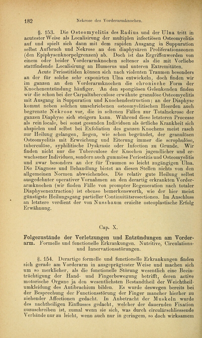 §. 153. Die Osteomyelitis des Radius und der Ulna tritt in acutester Weise als Localisirung der multiplen infectiösen Osteomyelitis auf und spielt sich dann mit dem rapiden Ausgang in Suppuration selbst Aufbruch und Nekrose an den diaphysären Proliferationszonen (den Epiphysenknorpelgrenzen) ab. Doch ist das Ergriffenwerden von einem oder beider Vorderarmknochen seltener als die mit Vorliebe stattfindende Localisirung an Humerus und unteren Extremitäten. Acute Periostitiden können sich nach violenten Traumen besonders an der für solche sehr exponirten Ulna entwickeln, doch finden wir im ganzen an den Vorderarmknochen die chronische Form der Knochenentzündung häufiger. An den spongiösen Gelenkenden finden wir die schon bei der Carpaltuberculose erwähnte granulöse Osteomyelitis mit Ausgang in Suppuration und Knochendestruction; an der Diaphyse kommt neben solchen umschriebenen osteomyelitischen Heerden auch begrenzte Nekrose vor, die in seltenen Fällen zur Totalnekrose der ganzen Diaphyse sich steigern kann. Während diese letzteren Processe als rein locale, bei sonst gesunden Individuen als örtliche Krankheit sich abspielen und selbst bei Exfoliation des ganzen Knochens meist rasch zur Heilung gelangen, liegen, wie schon begründet, der granulösen Osteomyelitis mit Erweichung und Eiterung immer die scrophulöse, tuberculöse, syphilitische Dyskrasie oder Infection zu Grunde. Wir finden nicht nur die Tuberculöse der Knochen jugendlicher und er- wachsener Individuen, sondern auch gummöse Periostitis und Osteomyelitis und zwar besonders an der für Traumen so leicht zugängigen Ulna. Die Diagnose und Behandlung bietet an diesen Stellen nichts von den allgemeinen Normen abweichendes. Die relativ gute Heilung selbst ausgedehnter operativer Vornahmen an den derartig erkrankten Vorder- armknochen (wir finden Fälle von prompter Regeneration nach totaler Diaphysenextraction) ist ebenso bemerkenswerth, wie der hier meist günstigste Heilungsgang partieller Continuitätsresectionen. Im Anschluss an letztere verdient der von Nussbäum erzielte osteoplastische Erfolg Erwähnung. Cap. X. Folgezustände der Verletzungen und Entzündungen am Vorder- arm. Formelle und functionelle Erkrankungen. Nutritive, Circulations- und Innervationsstörungen. §. 154. Derartige formelle und functionelle Erkrankungen finden sich gerade am Vorderarm in ausgeprägtester Weise und machen sich um so merklicher, als die functionelle Störung wesentlich eine Beein- trächtigung der Hand- und Fingerbewegung betrifft, deren active motorische Organe ja den wesentlichsten Bestandtheil der Weichtheil- umkleidung des Antibrachium bilden. Es wurde deswegen bereits bei der Besprechung der Functionsstörung der Finger mancher hierher zu ziehender Affectionen gedacht. In Anbetracht der Muskeln wurde des nachtheiligen Einflusses gedacht, welcher der dauernden Fixation zuzuschreiben ist, zumal wenn sie sich, was durch circulärschliessende Verbände nur zu leicht, wenn auch nur in geringem, so doch wirksamem