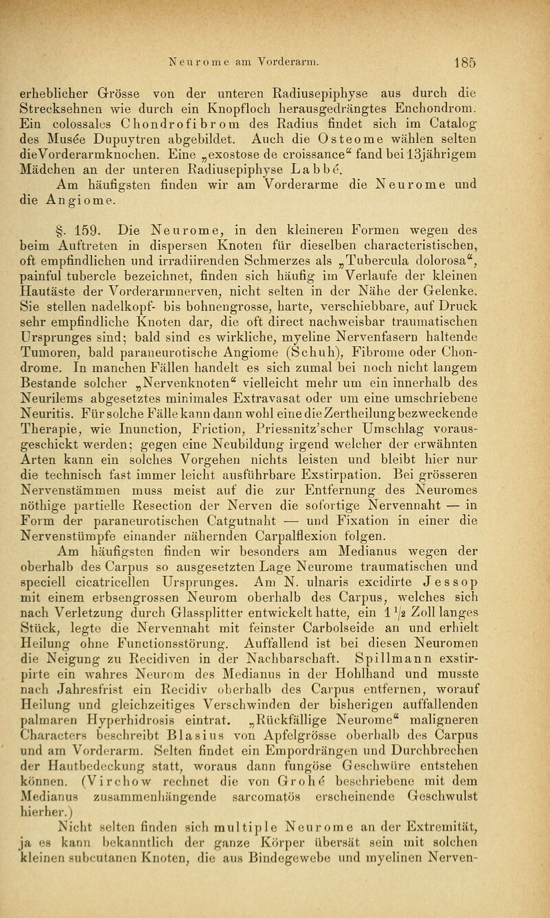 erheblicher Grösse von der unteren Radiusepiphyse aus durch die Strecksehnen wie durch ein Knopfloch herausgedrängtes Enchondrom. Ein colossales Chondrofibrom des Radius findet sich im Catalog des Mus^e Dupuytren abgebildet. Auch die Osteome wählen selten dieVorderarmknochen. Eine ^exostose de croissance fand bei 13jährigem Mädchen an der unteren Radiusepiphyse Labbe. Am häufigsten finden wir am Vorderarme die Neurome und die Angiome. §. 159. Die Neurome, in den kleinereu Formen wegen des beim Auftreten in dispersen Knoten für dieselben characteristischen, oft empfindlichen und irradiirenden Schmerzes als „Tubercula dolorosa, painful tubercle bezeichnet, finden sich häufig im Verlaufe der kleinen Hautäste der Vorderarmnerven, nicht selten in der Nähe der Gelenke. Sie stellen nadelkopf- bis bohneugrosse, harte, verschiebbare, auf Druck sehr empfindliche Knoten dar, die oft direct nachweisbar traumatischen Ursprunges sind; bald sind es wirkliche, myeline Nervenfasern haltende Tumoren, bald paraneurotische Angiome (Schuh), Fibrome oder Chon- drome. In manchen Fällen handelt es sich zumal bei noch nicht langem Bestände solcher „Nervenknoten vielleicht mehr um ein innerhalb des Neurilems abgesetztes minimales Extravasat oder um eine umschriebene Neuritis. Für solche Fälle kann dann wohl eine die Zertheilungbezweckende Therapie, wie Inunction, Friction, Priessnitz'scher Umschlag voraus- geschickt werden; gegen eine Neubildung irgend welcher der erwähnten Arten kann ein solches Vorgehen nichts leisten und bleibt hier nur die technisch fast immer leicht ausführbare Exstirpation. Bei grösseren Nervenstämmen muss meist auf die zur Entfernung des Neuromes nöthige partielle Resection der Nerven die sofortige Nervennaht — in Form der paraneurotischen Catgutnaht — und Fixation in einer die Nervenstümpfe einander nähernden Carpalflexion folgen. Am häufigsten finden wir besonders am Medianus wegen der oberhalb des Carpus so ausgesetzten Lage Neurome traumatischen und speciell cicatricellen Ursprunges. Am N. ulnaris excidirte Jessop mit einem erbsengrossen Neurom oberhalb des Carpus, welches sich nach Verletzung durch Glassplitter entwickelt hatte, ein 1^/2 Zoll langes Stück, legte die Nervennaht mit feinster Carbolseide an und erhielt Heilung ohne Functionsstörung. Auffallend ist bei diesen Neuromen die Neigung zu Recidiven in der Nachbarschaft. Spillmann exstir- pirte ein wahres Neurom des Medianus in der Hohlhand und musste nach Jahresfrist ein Recidiv oberhalb des Carpus entfernen, worauf Heilung und gleichzeitiges Verschwinden der bisherigen auffallenden palmaren Hyperhidrosis eintrat. „Rückfällige Neurome maligneren Charactcrs beschreibt Blasius von Apfelgrösse oberhalb des Carpus und am Vorderarm. Selten findet ein Empordrängen und Durchbrechen der Hautbedeckung statt, woraus dann fungöse Geschwüre entstehen können. (Virchow rechnet die von Grohr^ beschriebene mit dem Medianus zusammenhängende sarcomatös erscheinende Geschwulst hierher.) Nicht selten finden »ich multiple Neurome an der Extremität, ja es kann bekanntlich der ganze Körper übersät sein mit solchen kleinen subcutanen Knoten, die aus Bindegewebe und myelinen Nerven-